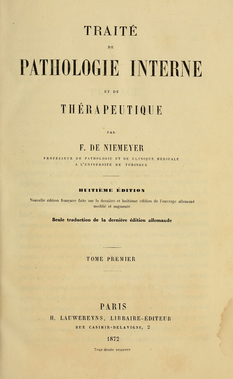 PATHOLOGIE INTERNE THÉRAPEUTIQUE F. DE NIEMEYER PROFESSEUR DE PATHOLOGIE ET DE CLINIQUE MÉDICALE A L'UNIVERSITÉ DE TUBINGUE HUITIEME EDITION Nouvelle édition française faite sur la dernière et huitième édition de l'ouvrage allemand modifié et augmenté Seule traduction de la dernière édition allemande TOME PREMIER PARIS H. LAUWEREYNS, LIBRAIRE-ÉDITEUR Rl!E CASIM1R-DELAV1GNE, 2 1872 Tous droits réservé?