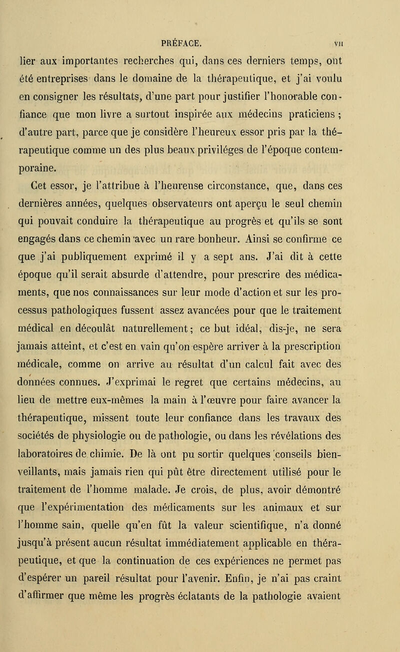 lier aux importantes recherches qui, dans ces derniers temps, ont été entreprises dans le domaine de la thérapeutique, et j'ai voulu en consigner les résultats, d'une part pour justifier l'honorable con- fiance que mon livre a surtout inspirée aux médecins praticiens ; d'autre part, parce que je considère l'heureux essor pris par la thé- rapeutique comme un des plus beaux privilèges de l'époque contem- poraine. Cet essor, je l'attribue à l'heureuse circonstance, que, dans ces dernières années, quelques observateurs ont aperçu le seul chemin qui pouvait conduire la thérapeutique au progrès et qu'ils se sont engagés dans ce chemin 'avec un rare bonheur. Ainsi se confirme ce que j'ai publiquement exprimé il y a sept ans. J'ai dit à cette époque qu'il serait absurde d'attendre, pour prescrire des médica- ments, que nos connaissances sur leur mode d'action et sur les pro- cessus pathologiques fussent assez avancées pour que le traitement médical en découlât naturellement; ce but idéal, dis-je, ne sera jamais atteint, et c'est en vain qu'on espère arriver à la prescription médicale, comme on arrive au résultat d'un calcul fait avec des données connues. J'exprimai le regret que certains médecins, au lieu de mettre eux-mêmes la main à l'œuvre pour faire avancer la thérapeutique, missent toute leur confiance dans les travaux des sociétés de physiologie ou de pathologie, ou dans les révélations des laboratoires de chimie. De là ont pu sortir quelques conseils bien- veillants, mais jamais rien qui pût être directement utilisé pour le traitement de l'homme malade. Je crois, de plus, avoir démontré que l'expérimentation des médicaments sur les animaux et sur l'homme sain, quelle qu'en fût la valeur scientifique, n'a donné jusqu'à présent aucun résultat immédiatement applicable en théra- peutique, et que la continuation de ces expériences ne permet pas d'espérer un pareil résultat pour l'avenir. Enfin, je n'ai pas craint d'affirmer que même les progrès éclatants de la pathologie avaient