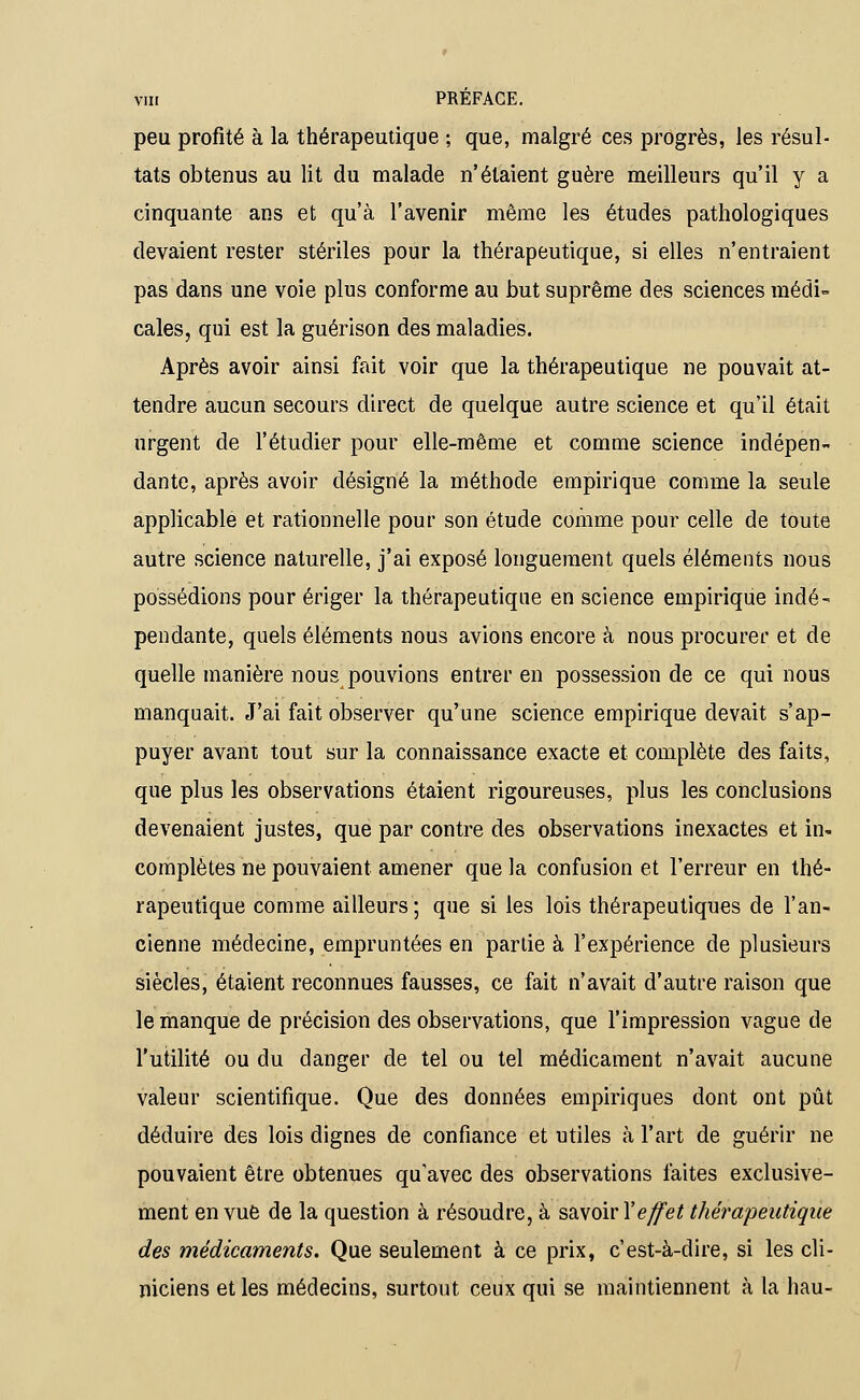 peu profité à la thérapeutique ; que, malgré ces progrès, les résul- tats obtenus au lit du malade n'étaient guère meilleurs qu'il y a cinquante ans et qu'à l'avenir même les études pathologiques devaient rester stériles pour la thérapeutique, si elles n'entraient pas dans une voie plus conforme au but suprême des sciences médi- cales, qui est la guérison des maladies. Après avoir ainsi fait voir que la thérapeutique ne pouvait at- tendre aucun secours direct de quelque autre science et qu'il était urgent de l'étudier pour elle-même et comme science indépen- dante, après avoir désigné la méthode empirique comme la seule applicable et rationnelle pour son étude comme pour celle de toute autre science naturelle, j'ai exposé longuement quels éléments nous possédions pour ériger la thérapeutique en science empirique indé- pendante, quels éléments nous avions encore à nous procurer et de quelle manière nous pouvions entrer en possession de ce qui nous manquait. J'ai fait observer qu'une science empirique devait s'ap- puyer avant tout sur la connaissance exacte et complète des faits, que plus les observations étaient rigoureuses, plus les conclusions devenaient justes, que par contre des observations inexactes et in- complètes ne pouvaient amener que la confusion et l'erreur en thé- rapeutique comme ailleurs ; que si les lois thérapeutiques de l'an- cienne médecine, empruntées en partie à l'expérience de plusieurs siècles, étaient reconnues fausses, ce fait n'avait d'autre raison que le manque de précision des observations, que l'impression vague de l'utilité ou du danger de tel ou tel médicament n'avait aucune valeur scientifique. Que des données empiriques dont ont pût déduire des lois dignes de confiance et utiles à l'art de guérir ne pouvaient être obtenues qu'avec des observations laites exclusive- ment en vue de la question à résoudre, à savoir Xeffet thérapeutique des médicaments. Que seulement à ce prix, c'est-à-dire, si les cli- niciens et les médecins, surtout ceux qui se maintiennent à la hau-