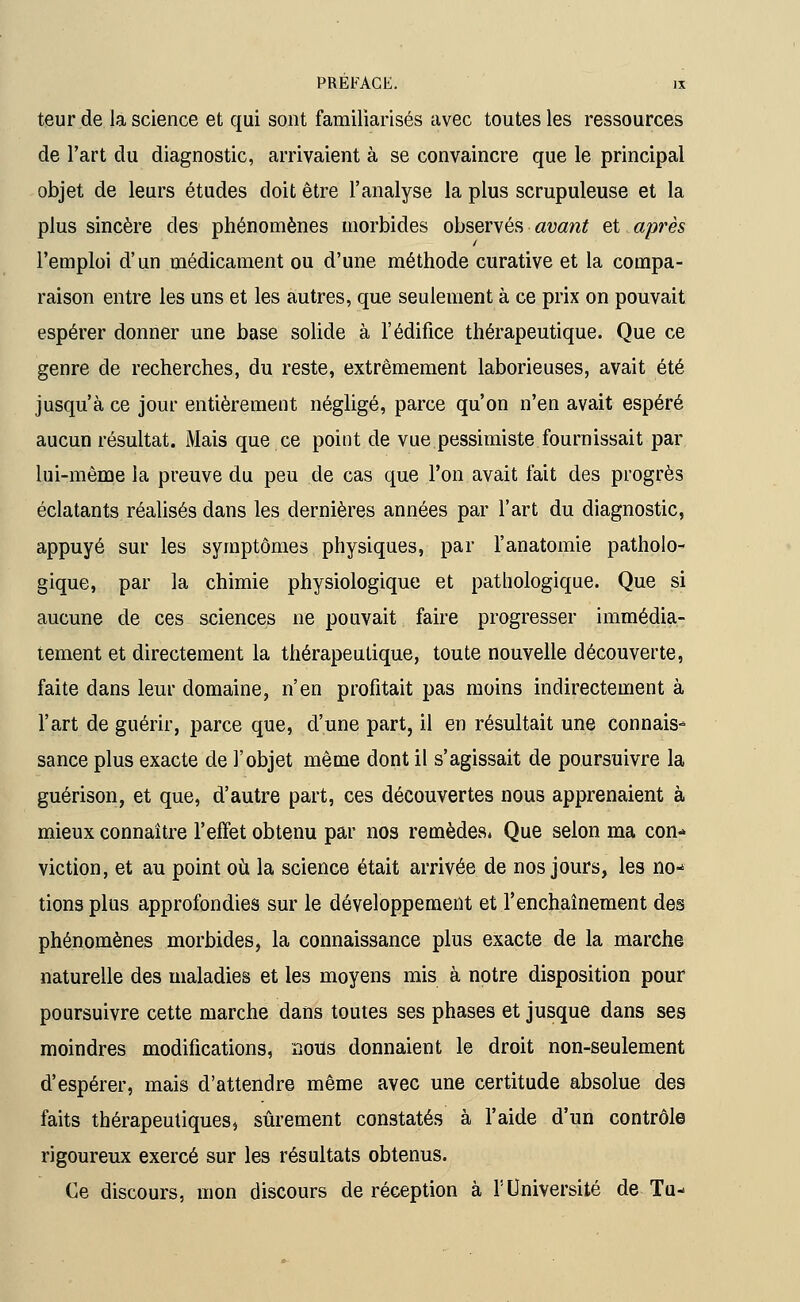 teur de la science et qui sont familiarisés avec toutes les ressources de l'art du diagnostic, arrivaient à se convaincre que le principal objet de leurs études doit être l'analyse la plus scrupuleuse et la plus sincère des phénomènes morbides observés avant et après l'emploi d'un médicament ou d'une méthode curative et la compa- raison entre les uns et les autres, que seulement à ce prix on pouvait espérer donner une base solide à l'édifice thérapeutique. Que ce genre de recherches, du reste, extrêmement laborieuses, avait été jusqu'à ce jour entièrement négligé, parce qu'on n'en avait espéré aucun résultat. Mais que ce point de vue pessimiste fournissait par lui-même la preuve du peu de cas que l'on avait fait des progrès éclatants réalisés dans les dernières années par l'art du diagnostic, appuyé sur les symptômes physiques, par l'anatomie patholo- gique, par la chimie physiologique et pathologique. Que si aucune de ces sciences ne pouvait faire progresser immédia- tement et directement la thérapeutique, toute nouvelle découverte, faite dans leur domaine, n'en profitait pas moins indirectement à l'art de guérir, parce que, d'une part, il en résultait une connais* sance plus exacte de l'objet même dont il s'agissait de poursuivre la guérison, et que, d'autre part, ces découvertes nous apprenaient à mieux connaître l'effet obtenu par nos remèdes, Que selon ma con* viction, et au point où la science était arrivée de nos jours, les no- tions plus approfondies sur le développement et l'enchaînement des phénomènes morbides, la connaissance plus exacte de la marche naturelle des maladies et les moyens mis à notre disposition pour poursuivre cette marche dans toutes ses phases et jusque dans ses moindres modifications, nous donnaient le droit non-seulement d'espérer, mais d'attendre même avec une certitude absolue des faits thérapeutiques, sûrement constatés à l'aide d'un contrôle rigoureux exercé sur les résultats obtenus. Ce discours, mon discours de réception à l'Université de Tu-