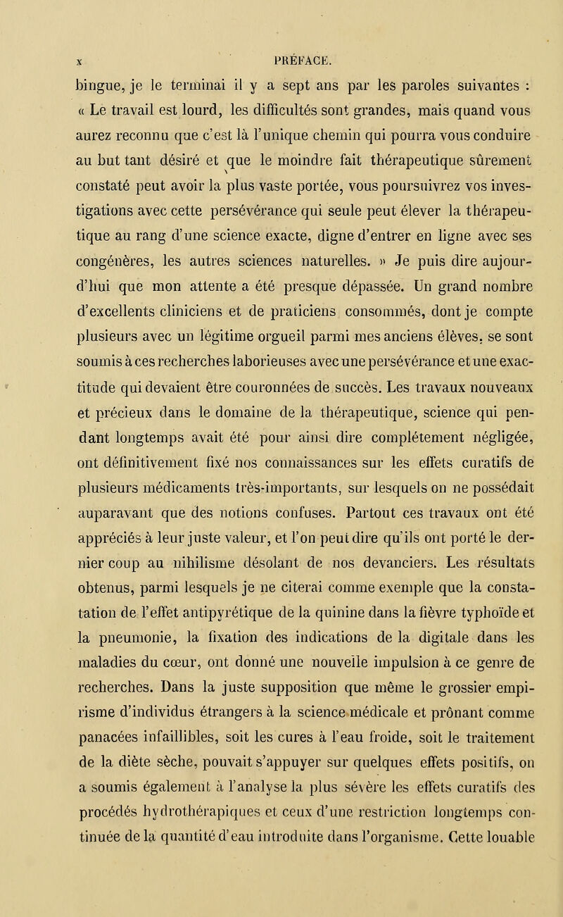 bingue, je le terminai il y a sept ans par les paroles suivantes : « Le travail est lourd, les difficultés sont grandes, mais quand vous aurez reconnu que c'est là l'unique chemin qui pourra vous conduire au but tant désiré et que le moindre fait thérapeutique sûrement constaté peut avoir la plus vaste portée, vous poursuivrez vos inves- tigations avec cette persévérance qui seule peut élever la thérapeu- tique au rang d'une science exacte, digne d'entrer en ligne avec ses congénères, les autres sciences naturelles. » Je puis dire aujour- d'hui que mon attente a été presque dépassée. Un grand nombre d'excellents cliniciens et de praticiens consommés, dont je compte plusieurs avec un légitime orgueil parmi mes anciens élèves, se sont soumis à ces recherches laborieuses avec une persévérance et une exac- titude qui devaient être couronnées de succès. Les travaux nouveaux et précieux dans le domaine de la thérapeutique, science qui pen- dant longtemps avait été pour ainsi dire complètement négligée, ont définitivement fixé nos connaissances sur les effets curatifs de plusieurs médicaments très-importants, sur lesquels on ne possédait auparavant que des notions confuses. Partout ces travaux ont été appréciés à leur juste valeur, et l'on peut dire qu'ils ont porté le der- nier coup au nihilisme désolant de nos devanciers. Les résultats obtenus, parmi lesquels je ne citerai comme exemple que la consta- tation de l'effet antipyrétique de la quinine dans la fièvre typhoïde et la pneumonie, la fixation des indications de la digitale dans les maladies du cœur, ont donné une nouvelle impulsion à ce genre de recherches. Dans la juste supposition que même le grossier empi- risme d'individus étrangers à la science médicale et prônant comme panacées infaillibles, soit les cures à l'eau froide, soit le traitement de la diète sèche, pouvait s'appuyer sur quelques effets positifs, on a soumis également à l'analyse la plus sévère les effets curatifs des procédés hydrothérapiques et ceux d'une restriction longtemps con- tinuée de la quantité d'eau introduite dans l'organisme. Cette louable