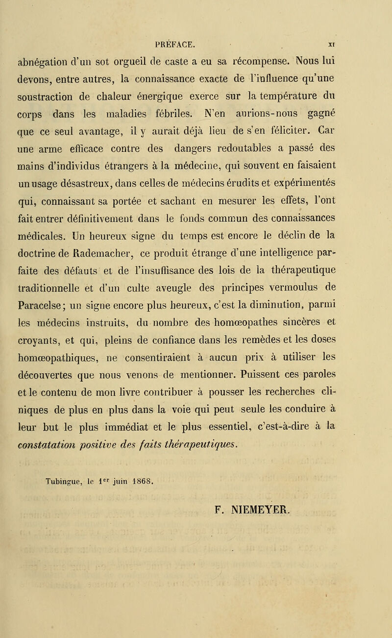 abnégation d'un sot orgueil de caste a eu sa récompense. Nous lui devons, entre autres, la connaissance exacte de l'influence qu'une soustraction de chaleur énergique exerce sur la température du corps dans les maladies fébriles. N'en aurions-nous gagné que ce seul avantage, il y aurait déjà lieu de s'en féliciter. Car une arme efficace contre des dangers redoutables a passé des mains d'individus étrangers à la médecine, qui souvent en faisaient un usage désastreux, dans celles de médecins érudits et expérimentés qui, connaissant sa portée et sachant en mesurer les effets, l'ont fait entrer définitivement dans le fonds commun des connaissances médicales. Un heureux signe du temps est encore le déclin de la doctrine de Rademacher, ce produit étrange d'une intelligence par- faite des défauts et de l'insuffisance des lois de la thérapeutique traditionnelle et d'un culte aveugle des principes vermoulus de Paracelse; un signe encore plus heureux, c'est la diminution, parmi les médecins instruits, du nombre des homœopathes sincères et croyants, et qui, pleins de confiance dans les remèdes et les doses homœopathiques, ne consentiraient à aucun prix à utiliser les découvertes que nous venons de mentionner. Puissent ces paroles et le contenu de mon livre contribuer à pousser les recherches cli- niques de plus en plus dans la voie qui peut seule les conduire à leur but le plus immédiat et le plus essentiel, c'est-à-dire à la constatation positive des faits thérapeutiques. Tubingue, le 1er juin 1868. F. NIEMEYER.