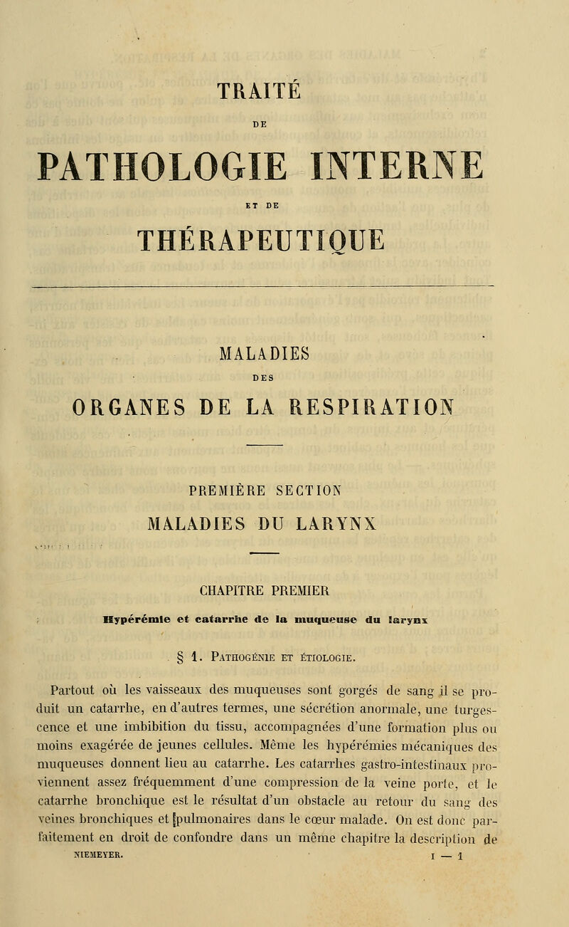 TRAITE DE PATHOLOGIE INTERNE ET DE THÉRAPEUTIQUE MALADIES DE3 ORGANES DE LA RESPIRATION PREMIÈRE SECTION MALADIES DU LARYNX CHAPITRE PREMIER Hypérémle et catarrhe de la muqueuse du Barynx § 1. Pathogénie et étiologie. Partout où les vaisseaux des muqueuses sont gorgés de sang il se pro- duit un catarrhe, en d'autres termes, une sécrétion anormale, une turges- cence et une imbibition du tissu, accompagnées d'une formation plus ou moins exagérée de jeunes cellules. Même les hypérémies mécaniques des muqueuses donnent lieu au catarrhe. Les catarrhes gastro-intestinaux pro- viennent assez fréquemment d'une compression de la veine porte, et le catarrhe bronchique est le résultat d'un obstacle au retour du sang des veines bronchiques et [pulmonaires dans le cœur malade. On est donc par- faitement en droit de confondre dans un même chapitre la description de