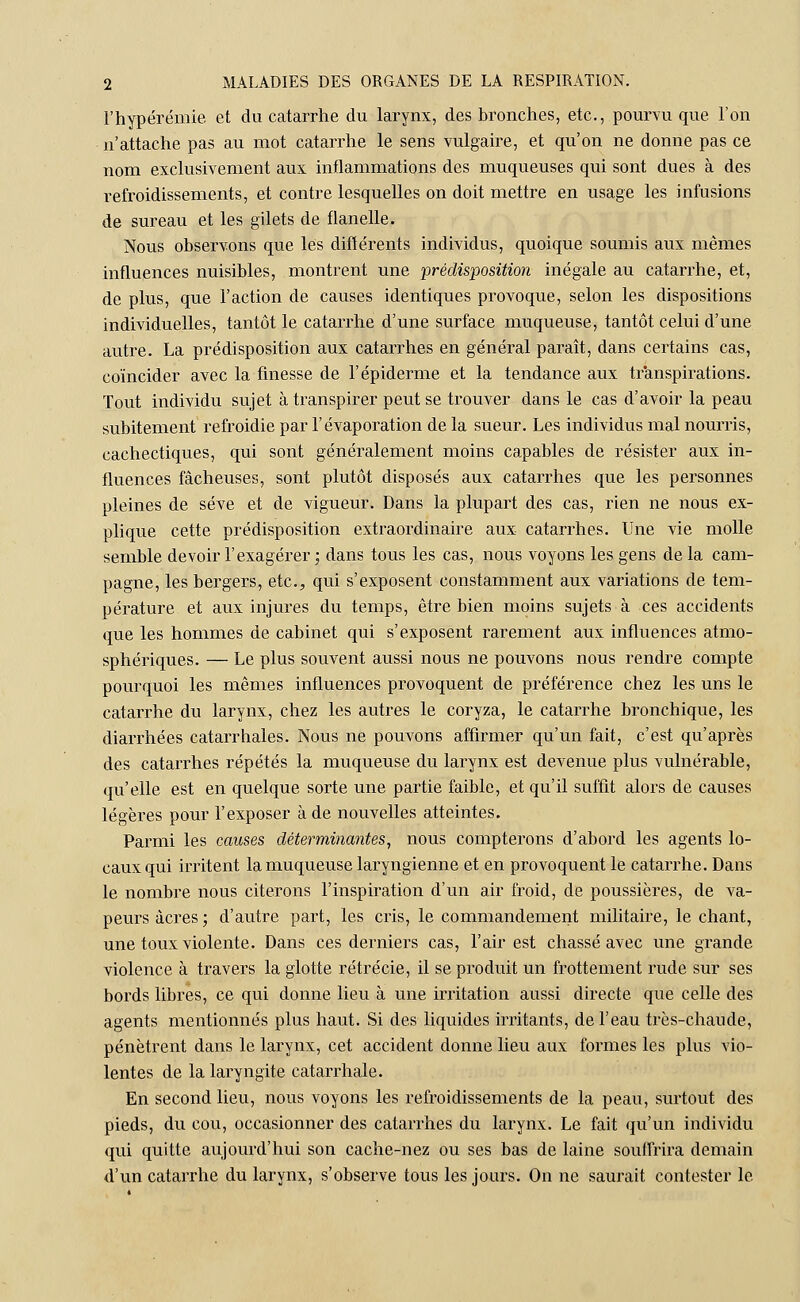 l'hypérémie et du catarrhe du larynx, des bronches, etc., pourvu que l'on n'attache pas au mot catarrhe le sens vulgaire, et qu'on ne donne pas ce nom exclusivement aux inflammations des muqueuses qui sont dues à des refroidissements, et contre lesquelles on doit mettre en usage les infusions de sureau et les gilets de flanelle. Nous observons que les différents individus, quoique soumis aux mêmes influences nuisibles, montrent une prédisposition inégale au catarrhe, et, de plus, que l'action de causes identiques provoque, selon les dispositions individuelles, tantôt le catarrhe d'une surface muqueuse, tantôt celui d'une autre. La prédisposition aux catarrhes en général paraît, dans certains cas, coïncider avec la finesse de l'épidémie et la tendance aux transpirations. Tout individu sujet à transpirer peut se trouver dans le cas d'avoir la peau subitement refroidie par l'évaporation de la sueur. Les individus mal nourris, cachectiques, qui sont généralement moins capables de résister aux in- fluences fâcheuses, sont plutôt disposés aux catarrhes que les personnes pleines de sève et de vigueur. Dans la plupart des cas, rien ne nous ex- plique cette prédisposition extraordinaire aux catarrhes. Une vie molle semble devoir l'exagérer ; dans tous les cas, nous voyons les gens de la cam- pagne, les bergers, etc., qui s'exposent constamment aux variations de tem- pérature et aux injures du temps, être bien moins sujets à ces accidents que les hommes de cabinet qui s'exposent rarement aux influences atmo- sphériques. — Le plus souvent aussi nous ne pouvons nous rendre compte pourquoi les mêmes influences provoquent de préférence chez les uns le catarrhe du larynx, chez les autres le coryza, le catarrhe bronchique, les diarrhées catarrhales. Nous ne pouvons affirmer qu'un fait, c'est qu'après des catarrhes répétés la muqueuse du larynx est devenue plus vulnérable, qu'elle est en quelque sorte une partie faible, et qu'il suffit alors de causes légères pour l'exposer à de nouvelles atteintes. Parmi les causes déterminantes, nous compterons d'abord les agents lo- caux qui irritent la muqueuse laryngienne et en provoquent le catarrhe. Dans le nombre nous citerons l'inspiration d'un air froid, de poussières, de va- peurs acres; d'autre part, les cris, le commandement militaire, le chant, une toux violente. Dans ces derniers cas, l'air est chassé avec une grande violence à travers la glotte rétrécie, il se produit un frottement rude sur ses bords libres, ce qui donne lieu à une irritation aussi directe que celle des agents mentionnés plus haut. Si des liquides irritants, de l'eau très-chaude, pénètrent dans le larynx, cet accident donne lieu aux formes les plus vio- lentes de la laryngite catarrhale. En second lieu, nous voyons les refroidissements de la peau, surtout des pieds, du cou, occasionner des catarrhes du larynx. Le fait qu'un individu qui quitte aujourd'hui son cache-nez ou ses bas de laine souffrira demain d'un catarrhe du larynx, s'observe tous les jours. On ne saurait contester le