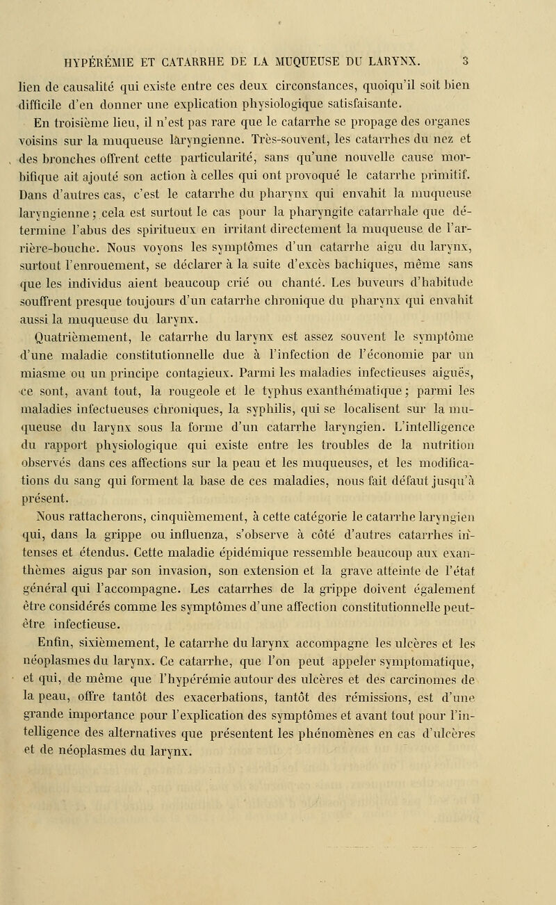 lien de causalité qui existe entre ces deux circonstances, quoiqu'il soit bien difficile d'en donner une explication physiologique satisfaisante. En troisième lieu, il n'est pas rare que le catarrhe se propage des organes voisins sur la muqueuse laryngienne. Très-souvent, les catarrhes du nez et des bronches offrent cette particularité, sans qu'une nouvelle cause mor- bifique ait ajouté son action à celles qui ont provoqué le catarrhe primitif. Dans d'autres cas, c'est le catarrhe du pharynx qui envahit la muqueuse laryngienne; cela est surtout le cas pour la pharyngite catarrhale que dé- termine l'abus des spiritueux en irritant directement la muqueuse de l'ar- rière-bouche. Nous voyons les symptômes d'un catarrhe aigu du larynx, surtout l'enrouement, se déclarer à la suite d'excès bachiques, même sans que les individus aient beaucoup crié ou chanté. Les buveurs d'habitude souffrent presque toujours d'un catarrhe chronique du pharynx qui envahit aussi la muqueuse du larynx. Quatrièmement, le catarrhe du larynx est assez souvent le symptôme d'une maladie constitutionnelle due à l'infection de l'économie par un miasme ou un principe contagieux. Parmi les maladies infectieuses aiguës, ce sont, avant tout, la rougeole et le typhus exanthématique; parmi les maladies infectueuses chroniques, la syphilis, qui se localisent sur la mu- queuse du larynx sous la forme d'un catarrhe laryngien. L'intelligence du rapport physiologique qui existe entre les troubles de la nutrition observés dans ces affections sur la peau et les muqueuses, et les modifica- tions du sang qui forment la base de ces maladies, nous fait défaut jusqu'à présent. Nous rattacherons, cinquièmement, à cette catégorie le catarrhe laryngien qui, dans la grippe ou influenza, s'observe à côté d'autres catarrhes in- tenses et étendus. Cette maladie épidémique ressemble beaucoup aux exan- thèmes aigus par son invasion, son extension et la grave atteinte de l'état général qui l'accompagne. Les catarrhes de la grippe doivent également être considérés comme les symptômes d'une affection constitutionnelle peut- être infectieuse. Enfin, sixièmement, le catarrhe du larynx accompagne les ulcères et les néoplasmes du larynx. Ce catarrhe, que l'on peut appeler symptomatique, et qui, de même que l'hypérémie autour des ulcères et des carcinomes de la peau, offre tantôt des exacerbations, tantôt des rémissions, est d'une grande importance pour l'explication des symptômes et avant tout pour l'in- telligence des alternatives que présentent les phénomènes en cas d'ulcères et de néoplasmes du larynx.