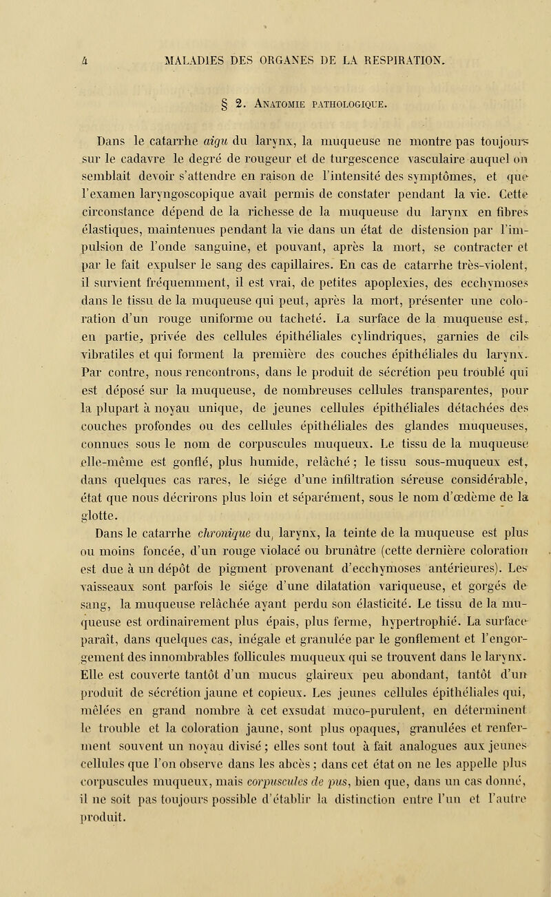 § 2. Anatomie pathologique. Dans le catarrhe aigu du larynx, la muqueuse ne montre pas toujours sur le cadavre le degré de rougeur et de turgescence vasculaire auquel on semblait devoir s'attendre en raison de l'intensité des symptômes, et que l'examen laryngoscopique avait permis de constater pendant la vie. Cette circonstance dépend de la richesse de la muqueuse du larynx en fibres élastiques, maintenues pendant la vie dans un état de distension par l'im- pulsion de l'onde sanguine, et pouvant, après la mort, se contracter et par le fait expulser le sang des capillaires. En cas de catarrhe très-violent, il survient fréquemment, il est vrai, de petites apoplexies, des ecchymoses dans le tissu de la muqueuse qui peut, après la mort, présenter une colo- ration d'un rouge uniforme ou tacheté. La surface de la muqueuse est. en partie, privée des cellules épithéliales cylindriques, garnies de cils vibratiles et qui forment la première des couches épithéliales du larynx. Par contre, nous rencontrons, dans le produit de sécrétion peu troublé qui est déposé sur la muqueuse, de nombreuses cellules transparentes, pour la plupart à noyau unique, de jeunes cellules épithéliales détachées des couches profondes ou des cellules épithéliales des glandes muqueuses, connues sous le nom de corpuscules muqueux. Le tissu de la muqueuse elle-même est gonflé, plus humide, relâché ; le tissu sous-muqueux est, dans quelques cas rares, le siège d'une infiltration séreuse considérable, état que nous décrirons plus loin et séparément, sous le nom d'oedème de la glotte. Dans le catarrhe chronique du, larynx, la teinte de la muqueuse est plus ou moins foncée, d'un rouge Adolacé ou brunâtre (cette dernière coloration est due à un dépôt de pigment provenant d'ecchymoses antérieures). Les vaisseaux sont parfois le siège d'une dilatation variqueuse, et gorgés de sang, la muqueuse relâchée ayant perdu son élasticité. Le tissu de la mu- queuse est ordinairement plus épais, plus ferme, hypertrophié. La surface paraît, clans quelques cas, inégale et granulée par le gonflement et l'engor- gement des innombrables follicules muqueux qui se trouvent dans le larynx. Elle est couverte tantôt d'un mucus glaireux peu abondant, tantôt d'un produit de sécrétion jaune et copieux. Les jeunes cellules épithéliales qui, mêlées en grand nombre à cet exsudât mùco-purulent, en déterminent le trouble et la coloration jaune, sont plus opaques, granulées et renfer- ment souvent un noyau divisé ; elles sont tout à fait analogues aux jeunes cellules que l'on observe dans les abcès ; dans cet état on ne les appelle plus corpuscules muqueux, mais corpuscules de pus, bien que, dans un cas donné, il ne soit pas toujours possible d'établir la distinction entre l'un et l'autre produit.