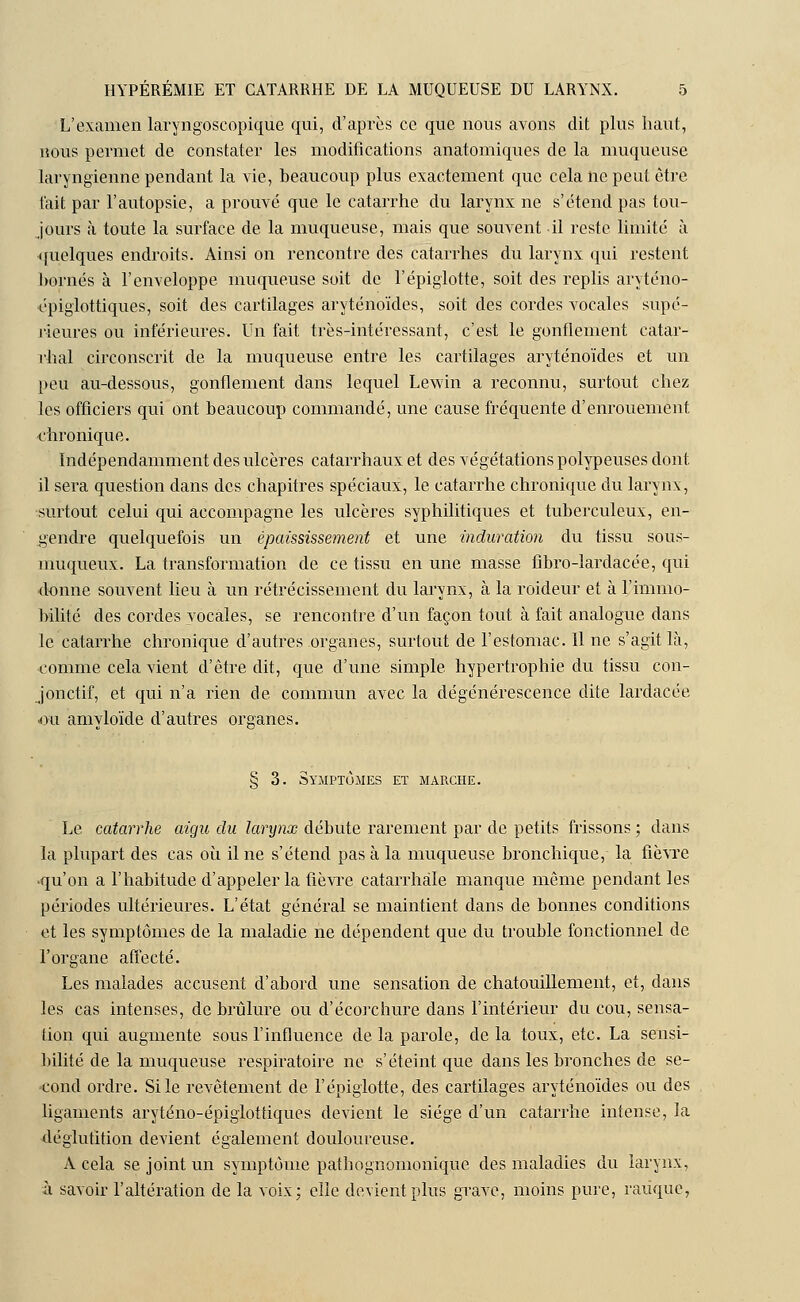 L'examen laryngoscopique qui, d'après ce que nous avons dit plus haut, nous permet de constater les modifications anatomiques de la muqueuse laryngienne pendant la vie, beaucoup plus exactement que cela ne peut être t'ait par l'autopsie, a prouvé que le catarrhe du larynx ne s'étend pas tou- jours à toute la surface de la muqueuse, mais que souvent il reste limité à quelques endroits. Ainsi on rencontre des catarrhes du larynx qui restent bornés à l'enveloppe muqueuse soit de l'épiglotte, soit des replis aryténo- épiglottiques, soit des cartilages aryténoïdes, soit des cordes vocales supé- rieures ou inférieures. Un fait très-intéressant, c'est le gonflement catar- rhal circonscrit de la muqueuse entre les cartilages aryténoïdes et un peu au-dessous, gonflement dans lequel Lewin a reconnu, surtout chez les officiers qui ont beaucoup commandé, une cause fréquente d'enrouement chronique. Indépendamment des ulcères catarrhaux et des végétations polypeuses dont il sera question dans des chapitres spéciaux, le catarrhe chronique du larynx, surtout celui qui accompagne les ulcères syphilitiques et tuberculeux, en- gendre quelquefois un épaississement et une induration du tissu sous- muqueux. La transformation de ce tissu en une masse fibro-lardacée, qui donne souvent lieu à un rétrécissement du larynx, à la roideur et à l'immo- bilité des cordes vocales, se rencontre d'un façon tout à fait analogue dans le catarrhe chronique d'autres organes, surtout de l'estomac. 11 ne s'agit là, comme cela vient d'être dit, que d'une simple hypertrophie du tissu con- jonctif, et qui n'a rien de commun avec la dégénérescence dite lardacée ou amyloïde d'autres organes. § 3. Symptômes et marche. Le catarrhe aigu du larynx débute rarement par de petits frissons ; dans la plupart des cas où il ne s'étend pas à la muqueuse bronchique, la fièvre ■qu'on a l'habitude d'appeler la fièvre catarrhàle manque même pendant les périodes ultérieures. L'état général se maintient dans de bonnes conditions et les symptômes de la maladie ne dépendent que du trouble fonctionnel de l'organe affecté. Les malades accusent d'abord une sensation de chatouillement, et, dans les cas intenses, de brûlure ou d'écorchure dans l'intérieur du cou, sensa- tion qui augmente sous l'influence de la parole, de la toux, etc. La sensi- bilité de la muqueuse respiratoire ne s'éteint que dans les bronches de se- cond ordre. Si le revêtement de l'épiglotte, des cartilages aryténoïdes ou des ligaments aryténo-épiglottiques devient le siège d'un catarrhe intense, la déglutition devient également douloureuse. A cela se joint un symptôme pathognomonique des maladies du larynx, à savoir l'altération de la voix; elle devient plus grave, moins pure, raùque,