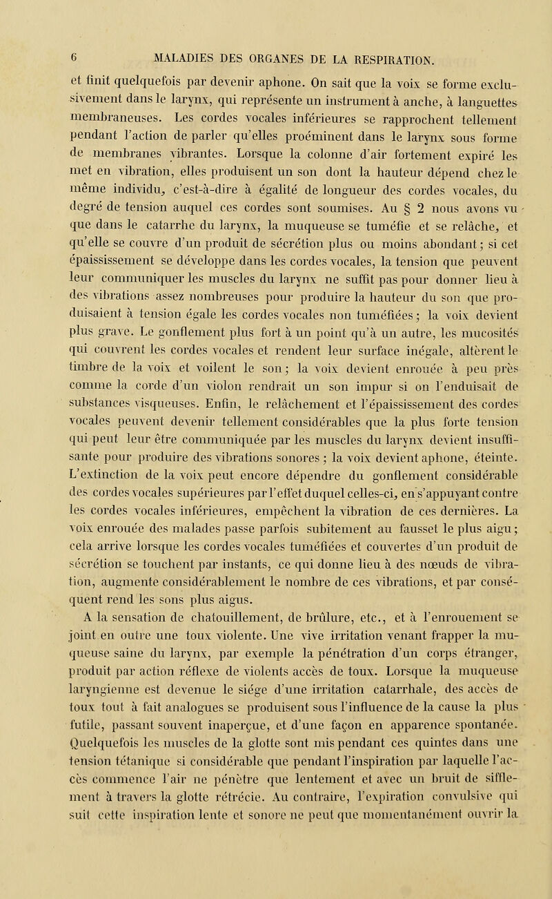et finit quelquefois par devenir aphone. On sait que la voix se forme exclu- sivement dans le larynx, qui représente un instrument à anche, à languettes membraneuses. Les cordes vocales inférieures se rapprochent tellement pendant l'action de parler qu'elles proéminent dans le larynx sous forme de membranes vibrantes. Lorsque la colonne d'air fortement expiré les met en vibration, elles produisent un son dont la hauteur dépend chez le même individu, c'est-à-dire à égalité de longueur des cordes vocales, du degré de tension auquel ces cordes sont soumises. Au § 2 nous avons vu que dans le catarrhe du larynx, la muqueuse se tuméfie et se relâche, et qu'elle se couvre d'un produit de sécrétion plus ou moins abondant; si cet épaississement se développe dans les cordes vocales, la tension que peuvent leur communiquer les muscles du larynx ne suffit pas pour donner lieu à des vibrations assez nombreuses pour produire la hauteur du son que pro- duisaient à tension égale les cordes vocales non tuméfiées ; la voix devient plus grave. Le gonflement plus fort à un point qu'à un autre, les mucosités qui couvrent les cordes vocales et rendent leur surface inégale, altèrent le timbre de la voix et voilent le son ; la voix devient enrouée à peu près comme la corde d'un violon rendrait un son impur si on l'enduisait de substances visqueuses. Enfin, le relâchement et l'épaississement des cordes vocales peuvent devenir tellement considérables que la plus forte tension qui peut leur être communiquée par les muscles du larynx devient insuffi- sante pour produire des vibrations sonores; la voix devient aphone, éteinte. L'extinction de la voix peut encore dépendre du gonflement considérable des cordes vocales supérieures par l'effet duquel celles-ci, ens' appuyant contre les cordes vocales inférieures, empêchent la vibration de ces dernières. La voix enrouée des malades passe parfois subitement au fausset le plus aigu ; cela arrive lorsque les cordes vocales tuméfiées et couvertes d'un produit de sécrétion se touchent par instants, ce qui donne lieu à des nœuds de vibra- tion, augmente considérablement le nombre de ces vibrations, et par consé- quent rend les sons plus aigus. A la sensation de chatouillement, de brûlure, etc., et à l'enrouement se joint en outre une toux violente. Une vive irritation venant frapper la mu- queuse saine du larynx, par exemple la pénétration d'un corps étranger, produit par action réflexe de violents accès de toux. Lorsque la muqueuse laryngienne est devenue le siège d'une irritation catarrhale, des accès de toux tout à fait analogues se produisent sous l'influence de la cause la plus futile, passant souvent inaperçue, et d'une façon en apparence spontanée. Quelquefois les muscles de la glotte sont mis pendant ces quintes dans une tension tétanique si considérable que pendant l'inspiration par laquelle l'ac- cès commence l'air ne pénètre que lentement et avec un bruit de siffle- ment à travers la glotte rétrécie. Au contraire, l'expiration convulsive qui suit cette inspiration lente et sonore ne peut que momentanément ouvrir la