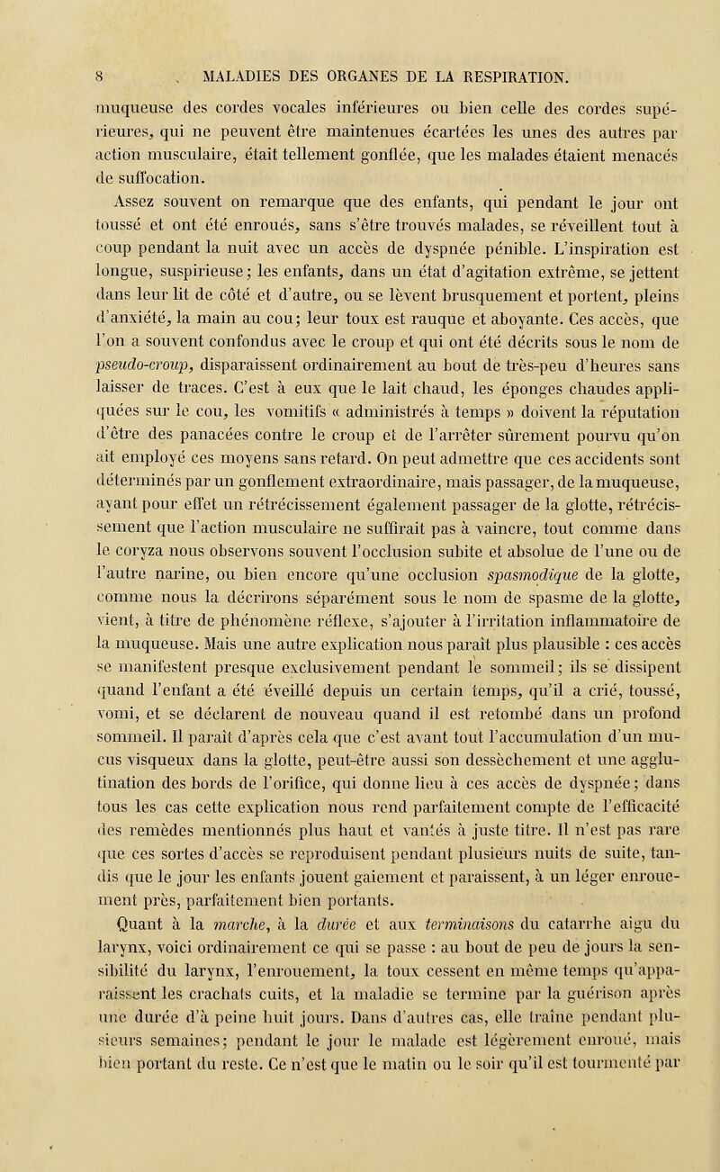 muqueuse des cordes vocales inférieures ou bien celle des cordes supé- rieures, qui ne peuvent être maintenues écartées les unes des autres par action musculaire, était tellement gonflée, que les malades étaient menacés de suffocation. Assez souvent on remarque que des enfants, qui pendant le jour ont toussé et ont été enroués, sans s'être trouvés malades, se réveillent tout à coup pendant 1a nuit avec un accès de dyspnée pénible. L'inspiration est longue, suspirieuse ; les enfants, dans un état d'agitation extrême, se jettent dans leur lit de côté et d'autre, ou se lèvent brusquement et portent, pleins d'anxiété, la main au cou; leur toux est rauque et aboyante. Ces accès, que l'on a souvent confondus avec le croup et qui ont été décrits sous le nom de pseudo-croup, disparaissent ordinairement au bout de très-peu d'heures sans laisser de traces. C'est à eux que le lait chaud, les éponges chaudes appli- quées sur le cou, les vomitifs « administrés à temps » doivent la réputation d'être des panacées contre le croup et de l'arrêter sûrement pourvu qu'on ait employé ces moyens sans retard. On peut admettre que ces accidents sont déterminés par un gonflement extraordinaire, mais passager, de la muqueuse, ayant pour effet un rétrécissement également passager de la glotte, rétrécis- sement que l'action musculaire ne suffirait pas à vaincre, tout comme dans le coryza nous observons souvent l'occlusion subite et absolue de l'une ou de l'autre narine, ou bien encore qu'une occlusion spasmodique de la glotte, comme nous la décrirons séparément sous le nom de spasme de la glotte, vient, à titre de phénomène réflexe, s'ajouter à l'irritation inflammatoire de la muqueuse. Mais une autre explication nous paraît plus plausible : ces accès se manifestent presque exclusivement pendant le sommeil; ils se dissipent quand l'enfant a été éveillé depuis un certain temps, qu'il a crié, toussé, vomi, et se déclarent de nouveau quand il est retombé dans un profond sommeil. Il paraît d'après cela que c'est avant tout l'accumulation d'un mu- cus visqueux dans la glotte, peut-être aussi son dessèchement et une agglu- tination des bords de l'orifice, qui donne lieu à ces accès de dyspnée; dans tous les cas cette explication nous rend parfaitement compte de l'efficacité des remèdes mentionnés plus haut et vantés à juste titre. Il n'est pas rare que ces sortes d'accès se reproduisent pendant plusieurs nuits de suite, tan- dis que le jour les enfants jouent gaiement et paraissent, à un léger enroue- ment près, parfaitement bien portants. Quant à la marche, à la durée et aux terminaisons du catarrhe aigu du larynx, voici ordinairement ce qui se passe : au bout de peu de jours la sen- sibilité du larynx, l'enrouement, la toux cessent en même temps qu'appa- raissent les crachats cuits, et la maladie se termine par la guérison après une durée d'à peine huit jours. Dans d'autres cas, elle traîne pendant plu- sieurs semaines; pendant le jour le malade est légèrement enroué, mais bien portant du reste. Ce n'est que le matin ou le soir qu'il est tourmenté par