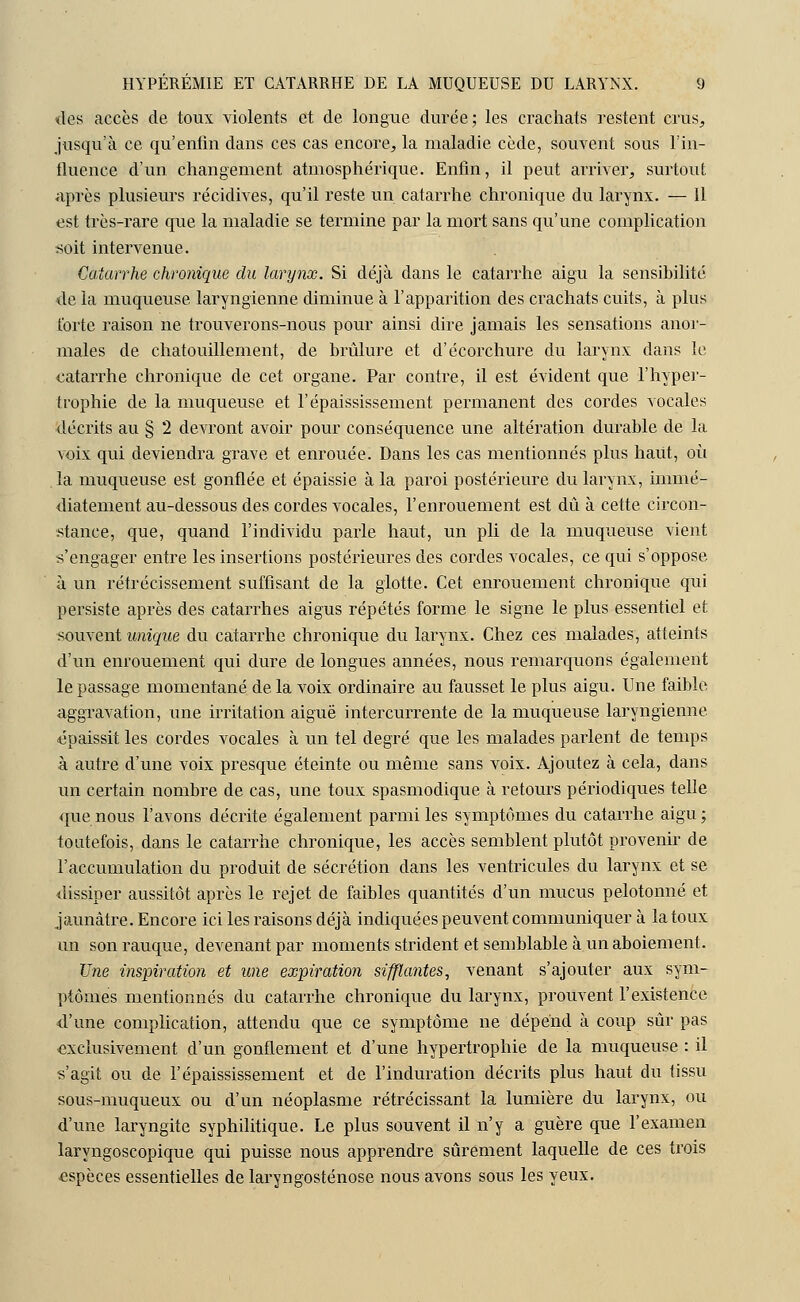 des accès de toux violents et de longue durée; les crachats restent crus, jusqu'à ce qu'enfin dans ces cas encore, la maladie cède, souvent sous l'in- fluence d'un changement atmosphérique. Enfin, il peut arriver, surtout après plusieurs récidives, qu'il reste un catarrhe chronique du larynx. — Il est très-rare que la maladie se termine par la mort sans qu'une complication soit intervenue. Catarrhe chronique du larynx. Si déjà dans le catarrhe aigu la sensibilité de la muqueuse laryngienne diminue à l'apparition des crachats cuits, à plus forte raison ne trouverons-nous pour ainsi dire jamais les sensations anor- males de chatouillement, de brûlure et d'écorchure du larynx dans le catarrhe chronique de cet organe. Par contre, il est évident que l'hyper- trophie de la muqueuse et l'épaississement permanent des cordes vocales décrits au § 2 devront avoir pour conséquence une altération durable de la voix qui deviendra grave et enrouée. Dans les cas mentionnés plus haut, où , la muqueuse est gonflée et épaissie à la paroi postérieure du larynx, immé- diatement au-dessous des cordes vocales, l'enrouement est dû à cette circon- stance, que, quand l'individu parle haut, un pli de la muqueuse vient s'engager entre les insertions postérieures des cordes vocales, ce qui s'oppose à un rétrécissement suffisant de la glotte. Cet enrouement chronique qui persiste après des catarrhes aigus répétés forme le signe le plus essentiel et souvent unique du catarrhe chronique du larynx. Chez ces malades, atteints d'un enrouement qui dure de longues années, nous remarquons également le passage momentané de la voix ordinaire au fausset le plus aigu. Une faible, aggravation, une irritation aiguë intercurrente de la muqueuse laryngienne ■épaissit les cordes vocales à un tel degré que les malades parlent de temps à autre d'une voix presque éteinte ou même sans voix. Ajoutez à cela, dans un certain nombre de cas, une toux spasmodique à retours périodiques telle que nous l'avons décrite également parmi les symptômes du catarrhe aigu; toutefois, dans le catarrhe chronique, les accès semblent plutôt provenir de l'accumulation du produit de sécrétion dans les ventricules du larynx et se dissiper aussitôt après le rejet de faibles quantités d'un mucus pelotonné et jaunâtre. Encore ici les raisons déjà indiquées peuvent communiquer à la toux un son rauque, devenant par moments strident et semblable à un aboiement. Une inspiration et une expiration sifflantes, venant s'ajouter aux sym- ptômes mentionnés du catarrhe chronique du larynx, prouvent l'existence d'une complication, attendu que ce symptôme ne dépend à coup sûr pas exclusivement d'un gonflement et d'une hypertrophie de la muqueuse : il s'agit ou de l'épaississement et de l'induration décrits plus haut du tissu sous-muqueux ou d'un néoplasme rétrécissant la lumière du larynx, ou d'une laryngite syphilitique. Le plus souvent il n'y a guère que l'examen laryngoscopique qui puisse nous apprendre sûrement laquelle de ces trois espèces essentielles de laryngosténose nous avons sous les yeux.