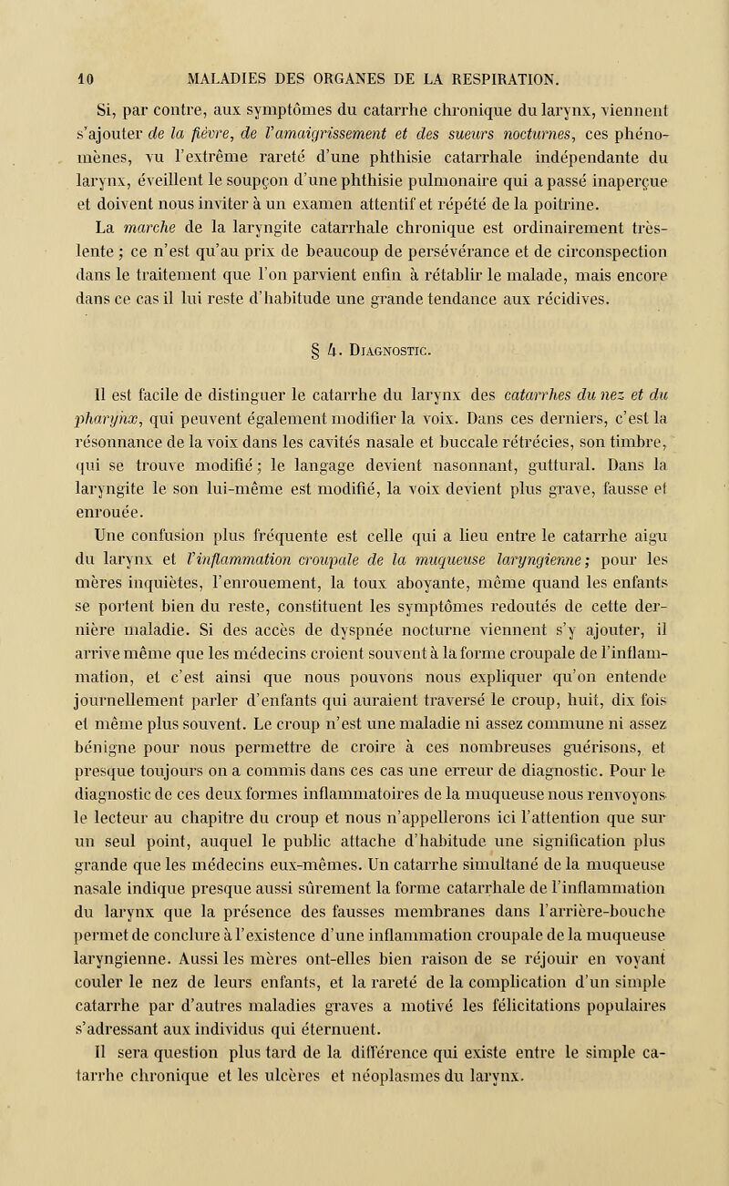 Si, par contre, aux symptômes du catarrhe chronique du larynx, viennent s'ajouter de la fièvre, de Vamaigrissement et des sueurs nocturnes, ces phéno- mènes, vu l'extrême rareté d'une phthisie catarrhale indépendante du larynx, éveillent le soupçon d'une phthisie pulmonaire qui a passé inaperçue et doivent nous inviter à un examen attentif et répété de la poitrine. La marche de la laryngite catarrhale chronique est ordinairement très- lente ; ce n'est qu'au prix de beaucoup de persévérance et de circonspection dans le traitement que l'on parvient enfin à rétablir le malade, mais encore dans ce cas il lui reste d'habitude une grande tendance aux récidives. § 4. Diagnostic. Il est facile de distinguer le catarrhe du larynx des catarrhes du nez et du pharynx, qui peuvent également modifier la voix. Dans ces derniers, c'est la résonnance de la voix dans les cavités nasale et buccale rétrécies, son timbre, qui se trouve modifié ; le langage devient nasonnant, guttural. Dans la laryngite le son lui-même est modifié, la voix devient plus grave, fausse et enrouée. Une confusion plus fréquente est celle qui a lieu entre le catarrhe aigu du larynx et Vinflammation croupale de la muqueuse laryngienne; pour les mères inquiètes, l'enrouement, la toux aboyante, même quand les enfants se portent bien du reste, constituent les symptômes redoutés de cette der- nière maladie. Si des accès de dyspnée nocturne viennent s'y ajouter, il arrive même que les médecins croient souvent à la forme croupale de l'inflam- mation, et c'est ainsi que nous pouvons nous expliquer qu'on entende journellement parler d'enfants qui auraient traversé le croup, huit, dix fois et même plus souvent. Le croup n'est une maladie ni assez commune ni assez bénigne pour nous permettre de croire à ces nombreuses guérisons, et presque toujours on a commis dans ces cas une erreur de diagnostic. Pour le diagnostic de ces deux formes inflammatoires de la muqueuse nous renvoyons, le lecteur au chapitre du croup et nous n'appellerons ici l'attention que sur un seul point, auquel le public attache d'habitude une signification plus grande que les médecins eux-mêmes. Un catarrhe simultané de la muqueuse nasale indique presque aussi sûrement la forme catarrhale de l'inflammation du larynx que la présence des fausses membranes dans l'arrière-bouche permet de conclure à l'existence d'une inflammation croupale de la muqueuse laryngienne. Aussi les mères ont-elles bien raison de se réjouir en voyant couler le nez de leurs enfants, et la rareté de la complication d'un simple catarrhe par d'autres maladies graves a motivé les félicitations populaires s'adressant aux individus qui éternuent. Il sera question plus tard de la différence qui existe entre le simple ca- tarrhe chronique et les ulcères et néoplasmes du larynx.