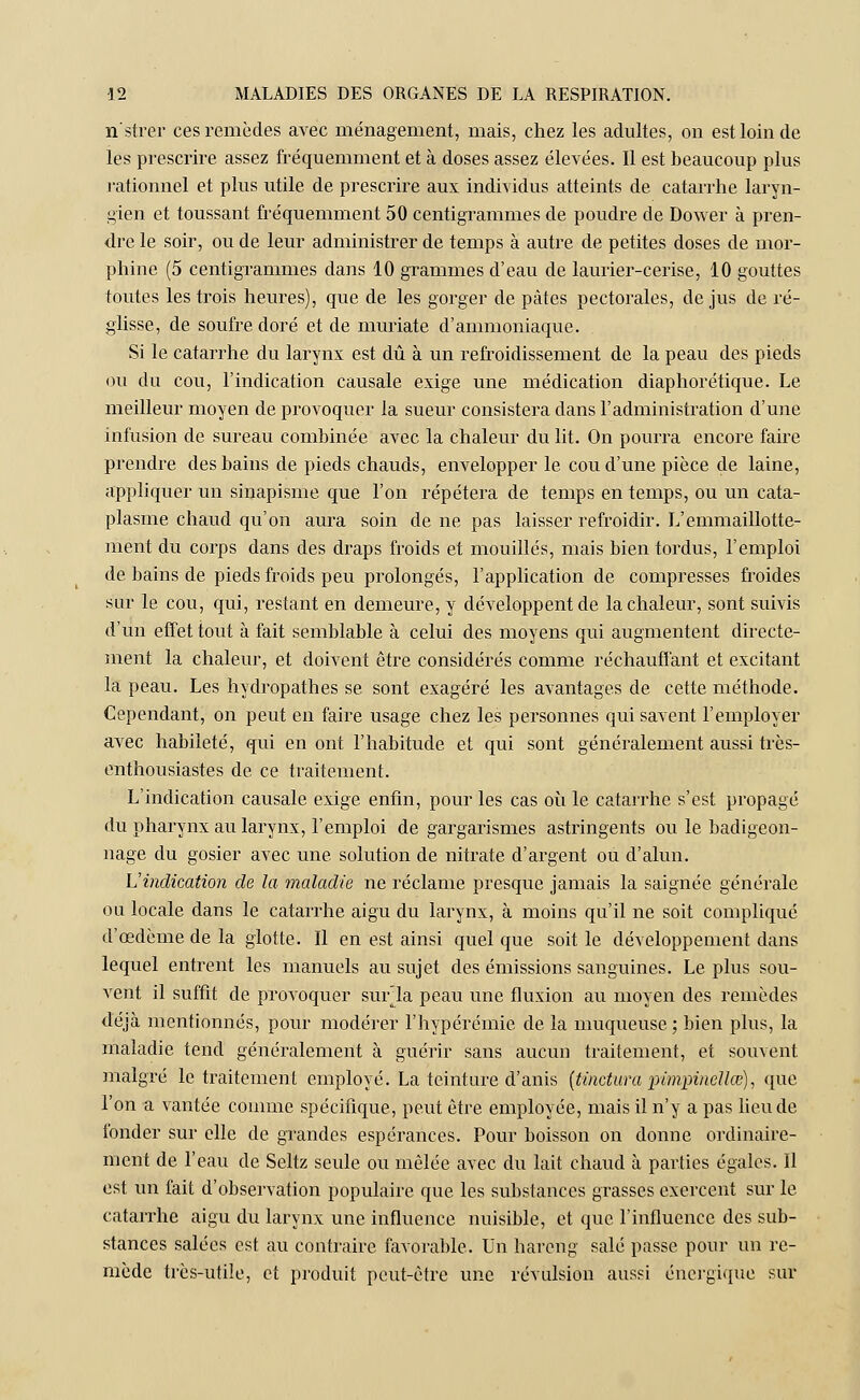 n'strer ces remèdes avec ménagement, mais, chez les adultes, on est loin de les prescrire assez fréquemment et à doses assez élevées. Il est beaucoup plus rationnel et plus utile de prescrire aux individus atteints de catarrhe laryn- gien et toussant fréquemment 50 centigrammes de poudre de Dower à pren- dre le soir, ou de leur administrer de temps à autre de petites doses de mor- phine (5 centigrammes dans 10 grammes d'eau de laurier-cerise, 10 gouttes toutes les trois heures), que de les gorger de pâtes pectorales, de jus de ré- glisse, de soufre doré et de muriate d'ammoniaque. Si le catarrhe du larynx est dû à un refroidissement de la peau des pieds ou du cou, l'indication causale exige une médication diaphorétique. Le meilleur moyen de provoquer la sueur consistera dans l'administration d'une infusion de sureau combinée avec la chaleur du lit. On pourra encore faire prendre des bains de pieds chauds, envelopper le cou d'une pièce de laine, appliquer un sinapisme que l'on répétera de temps en temps, ou un cata- plasme chaud qu'on aura soin de ne pas laisser refroidir. L'emmaillotte- ment du corps dans des draps froids et mouillés, mais bien tordus, l'emploi de bains de pieds froids peu prolongés, l'application de compresses froides sur le cou, qui, restant en demeure, y développent de la chaleur, sont suivis d'un effet tout à fait semblable à celui des moyens qui augmentent directe- ment la chaleur, et doivent être considérés comme réchauffant et excitant la peau. Les hydropathes se sont exagéré les avantages de cette méthode. Cependant, on peut en faire usage chez les personnes qui savent l'employer avec habileté, qui en ont l'habitude et qui sont généralement aussi très- enthousiastes de ce traitement. L'indication causale exige enfin, pour les cas où le catarrhe s'est propagé du pharynx au larynx, l'emploi de gargarismes astringents ou le badigeon- nage du gosier avec une solution de nitrate d'argent ou d'alun. Vindication de la maladie ne réclame presque jamais la saignée générale ou locale dans le catarrhe aigu du larynx, à moins qu'il ne soit compliqué d'œdème de la glotte. Il en est ainsi quel que soit le développement dans lequel entrent les manuels au sujet des émissions sanguines. Le plus sou- vent il suffit de provoquer surla peau une fluxion au moyen des remèdes déjà mentionnés, pour modérer l'hypérémie de la muqueuse ; bien plus, la maladie tend généralement à guérir sans aucun traitement, et souvent malgré le traitement employé. La teinture d'anis (tinctura iiimpinellce), que l'on a vantée comme spécifique, peut être employée, mais il n'y a pas lieu de fonder sur elle de grandes espérances. Pour boisson on donne ordinaire- ment de l'eau de Seltz seule ou mêlée avec du lait chaud à parties égales. Il est un fait d'observation populaire que les substances grasses exercent sur le catarrhe aigu du larynx une influence nuisible, et que l'influence des sub- stances salées est au contraire favorable. Un hareng salé passe pour un re- mède très-utile, et produit peut-être une révulsion aussi énergique sur