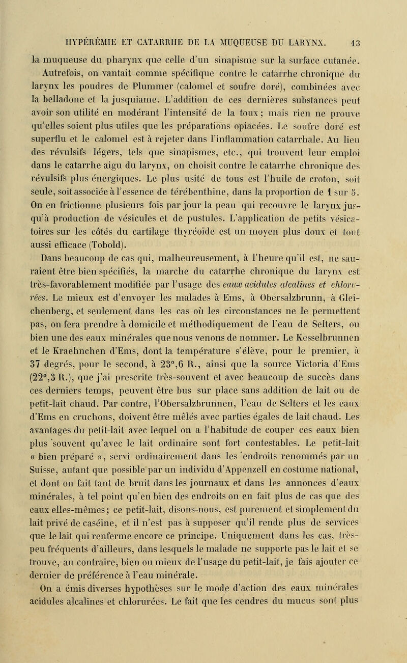 la muqueuse du pharynx que celle d'un sinapisme sur la surface cutanée. Autrefois, on vantait comme spécifique contre le catarrhe chronique du larynx les poudres de Plummer (calomel et soufre doré), combinées avec la belladone et la jusquiame. L'addition de ces dernières substances peut, avoir son utilité en modérant l'intensité de la toux ; mais rien ne prouve qu'elles soient plus utiles que les préparations opiacées. Le soufre doré est superflu et le calomel est à rejeter dans l'inflammation catarrhale. Au lieu des révulsifs légers, tels que sinapismes, etc., qui trouvent leur emploi dans le catarrhe aigu du larynx, on choisit contre le catarrhe chronique des révulsifs plus énergiques. Le plus usité de tous est l'huile de croton, soif seule, soit associée à l'essence de térébenthine, dans la proportion de 1 sur o. On en frictionne plusieurs fois par jour la peau qui recouvre le larynx jus- qu'à production de vésicules et de pustules. L'application de petits vésica- toires sur les côtés du cartilage thyréoïde est un moyen plus doux et tout aussi efficace (Tobold). Dans beaucoup de cas qui, malheureusement, à l'heure qu'il est, ne sau- raient être bien spécifiés, la marche du catarrhe chronique du larynx est très-favorablement modifiée par l'usage des eaux acidulés alcalines et chlon- rées. Le mieux est d'envoyer les malades à Ems, à Obersalzbrunn, à Glei- chenberg, et seulement dans les cas où les circonstances ne le permettent pas, on fera prendre à domicile et méthodiquement de l'eau de Selters, ou bien une des eaux minérales que nous venons de nommer. Le Kesselbrunnen et le Kraehnchen d'Ems, dont la température s'élève, pour le premier, à 37 degrés, pour le second, à 23°,6 R., ainsi que la source Victoria d'Ems (22°,3 R.), que j'ai prescrite très-souvent et avec beaucoup de succès dans ces derniers temps, peuvent être bus sur place sans addition de lait ou de petit-lait chaud. Par contre, l'Obersalzbrunnen, l'eau de Selters et les eaux d'Ems en cruchons, doivent être mêlés avec parties égales de lait chaud. Les avantages du petit-lait avec lequel on a l'habitude de couper ces eaux bien plus 'souvent qu'avec le lait ordinaire sont fort contestables. Le petit-lait « bien préparé », servi ordinairement dans les endroits renommés par un Suisse, autant que possible par un individu d'Appenzell en costume national, et dont on fait tant de bruit dans les journaux et dans les annonces d'eaux minérales, à tel point qu'en bien des endroits on en fait plus de cas que des eaux elles-mêmes ; ce petit-lait, disons-nous, est purement et simplement du lait privé de caséine, et il n'est pas à supposer qu'il rende plus de services que le lait qui renferme encore ce principe. Uniquement dans les cas, très- peu fréquents d'ailleurs, dans lesquels le malade ne supporte pas le lait et se trouve, au contraire, bien ou mieux de l'usage du petit-lait, je fais ajouter ce dernier de préférence à l'eau minérale. On a émis diverses hypothèses sur le mode d'action des eaux minérales acidulés alcalines et chlorurées. Le fait que les cendres du mucus sont plus