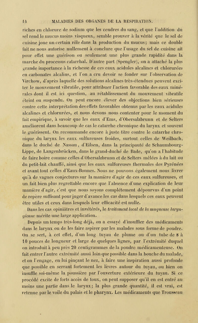 riches en chlorure de sodium que les cendres du sang, et que l'addition du sel rend le mucus moins visqueux, semble prouver à la vérité que le sel de cuisine joue un certain rôle dans la production du mucus; mais ce double fait ne nous autorise nullement à conclure que l'usage du sel de cuisine ait pour effet une guérison ou seulement une plus grande rapidité dans la marche du processus catarrhal. D'autre part (Spengler), on a attaché la plus grande importance à la richesse de ces eaux acidulés alcalines et chlorurées en carbonates alcalins, et l'on a cru devoir se fonder sur l'observation de Virchow, d'après laquelle des solutions alcalines très-étendues peuvent exci- ter le mouvement vibratile, pour attribuer l'action favorable des eaux miné- rales dont il est ici question, au rétablissement du mouvement vibratile éteint ou suspendu. On peut encore élever des objections bien sérieuses contre cette interprétation des effets favorables obtenus par les eaux acidulés alcalines et chlorurées, et nous devons nous contenter pour le moment du fait empirique, à savoir que les eaux d'Ems, d'Obersalzbrunn et de Selters améliorent dans beaucoup de cas le catarrhe chronique du larynx et souvent le guérissent. On recommande encore à juste titre contre le catarrhe chro- nique du larynx les eaux sulfureuses froides, surtout celles de Weilbach, dans le duché de Nassau, d'Eilsen, dans la principauté de Schaumbourg- Lippe, de Langenbrûcken, dans le grand-duché de Bade, qu'on a l'habitude de faire boire comme celles d'Obersalzbrunn et de Selters mêlées à du lait ou du petit-lait chauffé, ainsi que les eaux sulfureuses thermales des Pyrénées et avant tout celles d'Eaux-Bonnes. Nous ne pouvons également nous livrer qu'à de vagues conjectures sur la manière d'agir de ces eaux sulfureuses, et un fait bien plus regrettable encore que l'absence d'une explication de leur manière d'agir, c'est que nous soyons complètement dépourvus d'un point de repère suffisant pour juger d'avance les cas dans lesquels ces eaux peuvent être utiles et ceux dans lesquels leur efficacité est nulle. Dans les cas opiniâtres et invétérés, le traitement local de la muqueuse laryn- gienne mérite une large application. Depuis un temps très-long déjà, on a essayé d'insuffler des médicaments dans le larynx ou de les faire aspirer par les malades sous forme de poudre. On se sert, à cet effet, d'un long tuyau de plume ou d'un tube de 8 à 10 pouces de longueur et large de quelques lignes, par l'extrémité duquel on introduit à peu près 20 centigrammes de la poudre médicamenteuse. On fait entrer l'autre extrémité aussi loin que possible dans la bouche du malade, et on l'engage, en lui pinçant le nez, à faire une inspiration aussi profonde que possible en serrant fortement les lèvres autour du tuyau, ou bien on insuffle soi-même la poussière par l'ouverture extérieure du tuyau. Si ce procédé excite de forts accès de toux, on peut supposer qu'il en est entré au moins une partie dans le larynx; la plus grande quantité, il est vrai, est retenue par le voile du palais et le pharynx. Les médicaments que Trousseau