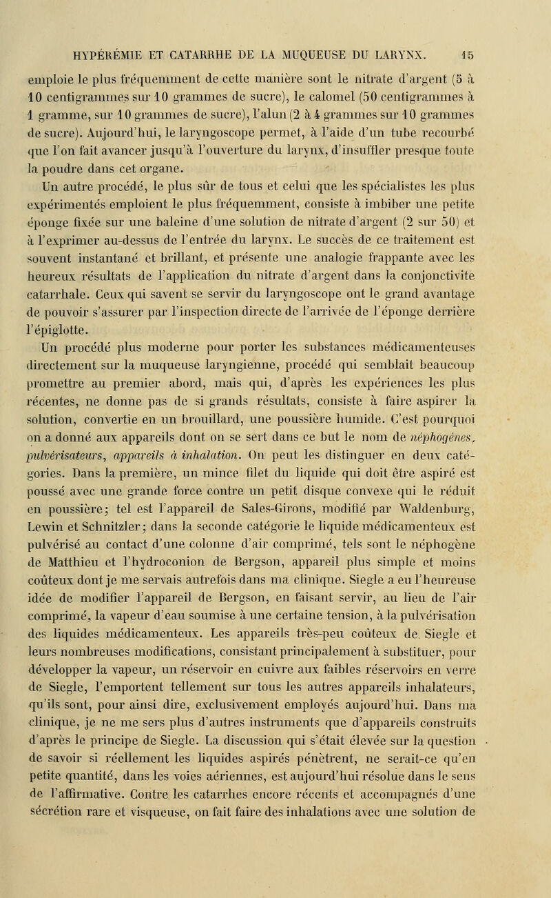 emploie le plus fréquemment de cette manière sont le nitrate d'argent (5 à 10 centigrammes sur 10 grammes de sucre), le calomel (50 centigrammes à 1 gramme, sur 10 grammes de sucre), l'alun (2 à 4 grammes sur 10 grammes de sucre). Aujourd'hui, le laryngoscope permet, à l'aide d'un tube recourbé que l'on fait avancer jusqu'à l'ouverture du larynx, d'insuffler presque toute la poudre dans cet organe. Un autre procédé, le plus sûr de tous et celui que les spécialistes les plus expérimentés emploient le plus fréquemment, consiste à imbiber une petite éponge fixée sur une baleine d'une solution de nitrate d'argent (2 sur 50) et à l'exprimer au-dessus de l'entrée du larynx. Le succès de ce traitement est souvent instantané et brillant, et présente une analogie frappante avec les heureux résultats de l'application du nitrate d'argent dans la conjonctivite catarrhale. Ceux qui savent se servir du laryngoscope ont le grand avantage de pouvoir s'assurer par l'inspection directe de l'arrivée de l'éponge derrière l'épiglotte. Un procédé plus moderne pour porter les substances médicamenteuses directement sur la muqueuse laryngienne, procédé qui semblait beaucoup promettre au premier abord, mais qui, d'après les expériences les plus récentes, ne donne pas de si grands résultats, consiste à faire aspirer la solution, convertie en un brouillard, une poussière humide. C'est pourquoi on a donné aux appareils dont on se sert dans ce but le nom de néphogènes, pulvérisateurs, appareils à inhalation. On peut les distinguer en deux caté- gories. Dans la première, un mince filet du liquide qui doit être aspiré est poussé avec une grande force contre un petit disque convexe qui le réduit en poussière; tel est l'appareil de Sales-Girons, modifié par Waldenburg, Lewin et Schnitzler; dans la seconde catégorie le liquide médicamenteux est pulvérisé au contact d'une colonne d'air comprimé, tels sont le néphogène de Matthieu et l'hydroconion de Bergson, appareil plus simple et moins coûteux dont je me servais autrefois dans ma clinique. Siegle a eu l'heureuse idée de modifier l'appareil de Bergson, en faisant servir, au lieu de l'air comprimé, la vapeur d'eau soumise aune certaine tension, à la pulvérisation des liquides médicamenteux. Les appareils très-peu coûteux de. Siegle et leurs nombreuses modifications, consistant principalement à substituer, pour développer la vapeur, un réservoir en cuivre aux faibles réservoirs en verre de Siegle, l'emportent tellement sur tous les autres appareils inhalateurs, qu'ils sont, pour ainsi dire, exclusivement employés aujourd'hui. Dans ma clinique, je ne me sers plus d'autres instruments que d'appareils construits d'après le principe de Siegle. La discussion qui s'était élevée sur la question de savoir si réellement les liquides aspirés pénètrent, ne serait-ce qu'en petite quantité, dans les voies aériennes, est aujourd'hui résolue dans le sens de l'affirmative. Contre les catarrhes encore récents et accompagnés d'une sécrétion rare et visqueuse, on fait faire des inhalations avec une solution de
