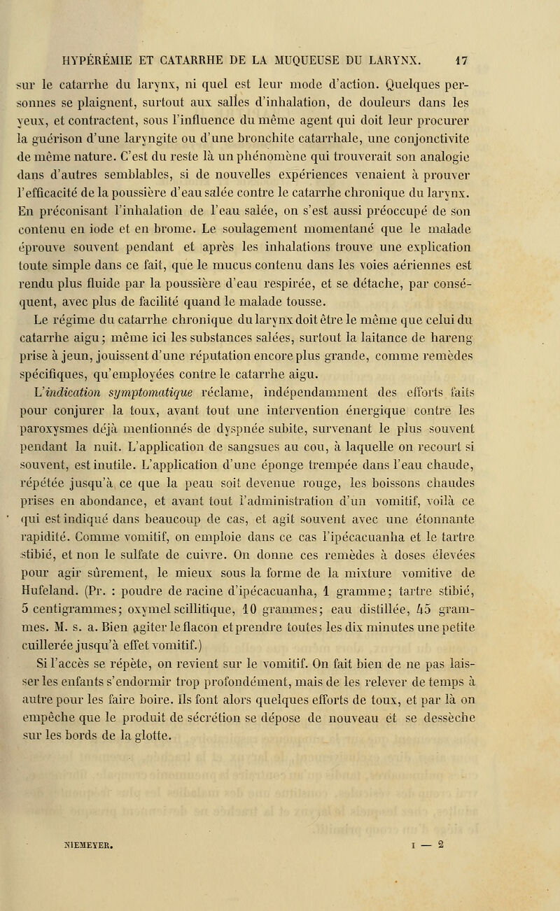 sur le catarrhe du larynx, ni quel est leur mode d'action. Quelques per- sonnes se plaignent, surtout aux salles d'inhalation, de douleurs dans les yeux, et contractent, sous l'influence du même agent qui doit leur procurer la guérison d'une laryngite ou d'une bronchite catarrhale, une conjonctivite de même nature. C'est du reste là un phénomène qui trouverait son analogie dans d'autres semblables, si de nouvelles expériences venaient à prouver l'efficacité de la poussière d'eau salée contre le catarrhe chronique du larynx. En préconisant l'inhalation de l'eau salée, on s'est aussi préoccupé de son contenu en iode et en brome. Le soulagement momentané que le malade éprouve souvent pendant et après les inhalations trouve une explication toute simple dans ce fait, que le mucus contenu dans les voies aériennes est rendu plus fluide par la poussière d'eau respirée, et se détache, par consé- quent, avec plus de facilité quand le malade tousse. Le régime du catarrhe chronique du larynx doit être le même que celui du catarrhe aigu; même ici les substances salées, surtout la laitance de hareng prise à jeun, jouissent d'une réputation encore plus grande, comme remèdes spécifiques, qu'employées contre le catarrhe aigu. L'indication symptomatique réclame, indépendamment des efforts faits pour conjurer la toux, avant tout une intervention énergique contre les paroxysmes déjà mentionnés de dyspnée subite, survenant le plus souvent pendant la nuit. L'application de sangsues au cou, à laquelle on recourt si souvent, est inutile. L'application d'une éponge trempée dans l'eau chaude, répétée jusqu'à ce que la peau soit devenue rouge, les boissons chaudes prises en abondance, et avant tout l'administration d'un vomitif, voilà ce qui est indiqué dans beaucoup de cas, et agit souvent avec une étonnante rapidité. Comme vomitif, on emploie dans ce cas l'ipécacuanha et le tartre stibié, et non le sulfate de cuivre. On donne ces remèdes à doses élevées pour agir sûrement, le mieux sous la forme de la mixture vomitive de Hufeland. (Pr. : poudre déracine d'ipécacuanha, 1 gramme; tartre stibié, 5 centigrammes ; oxymel scillitique, 10 grammes; eau distillée, ko gram- mes. M. s. a. Bien agiter le flacon et prendre toutes les dix minutes une petite cuillerée jusqu'à effet vomitif.) Si l'accès se répète, on revient sur le vomitif. On fait bien de ne pas lais- ser les enfants s'endormir trop profondément, mais de les relever de temps à autre pour les faire boire. Ils font alors quelques efforts de toux, et par là on empêche que le produit de sécrétion se dépose de nouveau et se dessèche sur les bords de la glotte. K1EMEYER. I — 2