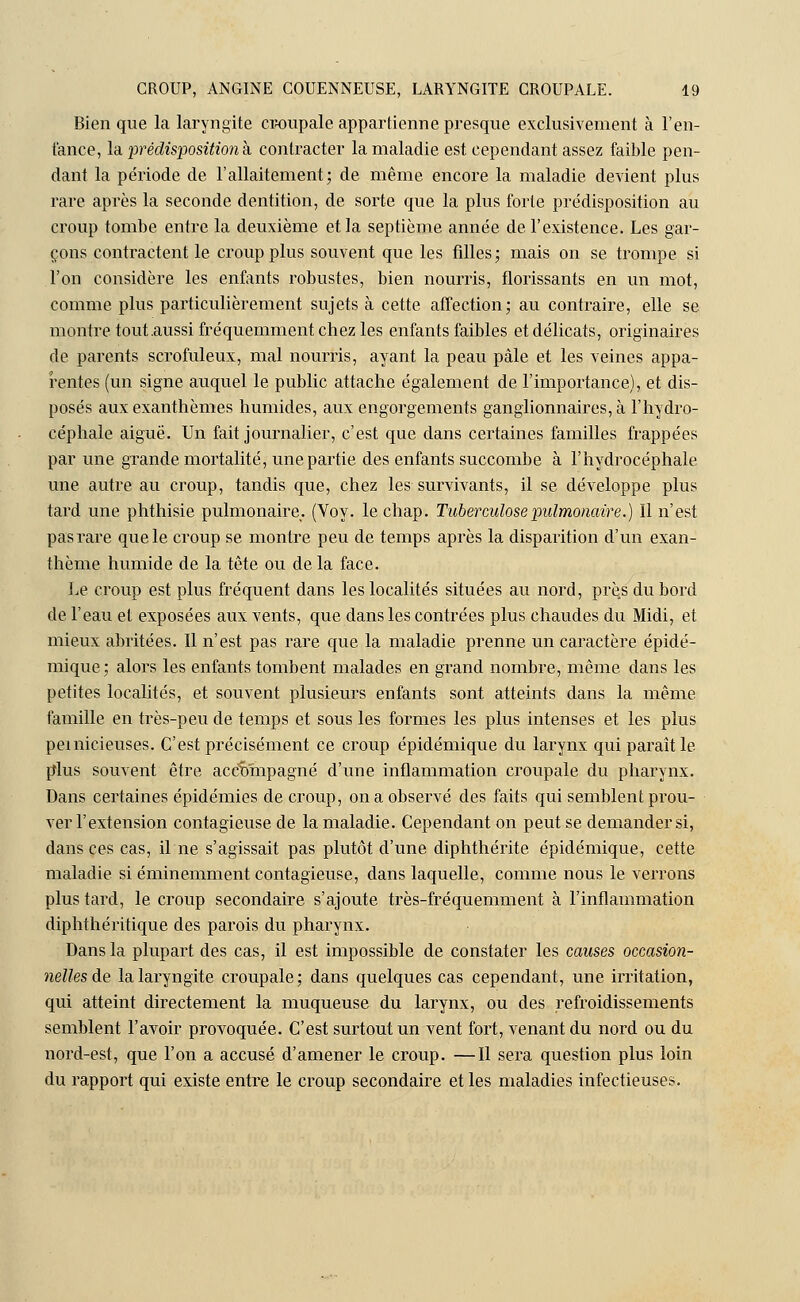 Bien que la laryngite croupale appartienne presque exclusivement à l'en- fance, la prédisposition à contracter la maladie est cependant assez faible pen- dant la période de l'allaitement; de même encore la maladie devient plus rare après la seconde dentition, de sorte que la plus forte prédisposition au croup tombe entre la deuxième et la septième année de l'existence. Les gar- çons contractent le croup plus souvent que les filles; mais on se trompe si l'on considère les enfants robustes, bien nourris, florissants en un mot, comme plus particulièrement sujets à cette affection; au contraire, elle se montre tout .aussi fréquemment chez les enfants faibles et délicats, originaires de parents scrofuleux, mal nourris, ayant la peau pâle et les veines appa- rentes (un signe auquel le public attache également de l'importance), et dis- posés aux exanthèmes humides, aux engorgements ganglionnaires, à l'hydro- céphale aiguë. Un fait journalier, c'est que dans certaines familles frappées par une grande mortalité, une partie des enfants succombe à l'hydrocéphale une autre au croup, tandis que, chez les survivants, il se développe plus tard une phthisie pulmonaire. (Voy. le chap. Tuberculose pulmonaire.) Il n'est pas rare que le croup se montre peu de temps après la disparition d'un exan- thème humide de la tête ou de la face. Le croup est plus fréquent dans les localités situées au nord, près du bord de l'eau et exposées aux vents, que dans les contrées plus chaudes du Midi, et mieux abritées. Il n'est pas rare que la maladie prenne un caractère épidé- mique ; alors les enfants tombent malades en grand nombre, même dans les petites localités, et souvent plusieurs enfants sont atteints dans la même famille en très-peu de temps et sous les formes les plus intenses et les plus pernicieuses. C'est précisément ce croup épidémique du larynx qui paraît le plus souvent être accompagné d'une inflammation croupale du pharynx. Dans certaines épidémies de croup, on a observé des faits qui semblent prou- ver l'extension contagieuse de la maladie. Cependant on peut se demander si, dans ces cas, il ne s'agissait pas plutôt d'une diphthérite épidémique, cette maladie si éminemment contagieuse, dans laquelle, comme nous le verrons plus tard, le croup secondaire s'ajoute très-fréquemment à l'inflammation diphthéritique des parois du pharynx. Dans la plupart des cas, il est impossible de constater les causes occasion- nelles de la laryngite croupale; dans quelques cas cependant, une irritation, qui atteint directement la muqueuse du larynx, ou des refroidissements semblent l'avoir provoquée. C'est surtout un vent fort, venant du nord ou du nord-est, que l'on a accusé d'amener le croup. —Il sera question plus loin du rapport qui existe entre le croup secondaire et les maladies infectieuses.
