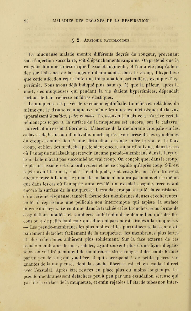 § 2. Anatomie pathologique. La muqueuse malade montre différents degrés de rougeur, provenant soit d'injection vasculaire, soit d'épanchements sanguins. On prétend que la rougeur diminue à mesure que l'exsudat augmente, et l'on a été jusqu'à fon- der sur l'absence de la rougeur inflammatoire dans le croup, l'hypothèse que cette affection représente une inflammation particulière, exempte d'hy- pérémie. Nous avons déjà indiqué plus haut (p. k) que la pâleur, après la mort, des muqueuses qui pendant la vie étaient hypérémiées, dépendait surtout de leur richesse en fibres élastiques. La muqueuse est privée de sa couche épithéliale, tuméfiée et relâchée, de même que le tissu sous-muqueux ; même les muscles intrinsèques du larynx apparaissent humides, pâles eimous. Très-souvent, mais cela n'arrive certai- nement pas toujours, la surface de la muqueuse est encore, sur le cadavre, couverte d'un exsudât fibrineux. L'absence de la membrane croupale sur les. cadavres de beaucoup d'individus morts après avoir présenté les symptômes du croup-a donné lieu à une distinction erronée entre le vrai et le faux croup, et bien des médecins prétendent encore aujourd'hui que, dans les cas où l'autopsie ne laissait apercevoir aucune pseudo-membrane dans le larynx, le malade n'avait pas succombé au vrai croup. On conçoit que, dans le croup, le plasma exsudé est d'abord liquide et ne se coagule qu'après coup. S'il est rejeté avant la mort, soit à l'état liquide, soit coagulé, on n'en trouvera aucune trace à l'autopsie; mais la maladie n'en aura pas moins été la même que dans les cas où l'autopsie aura révélé un exsudât coagulé, recouvrant encore la surface de la muqueuse. L'exsudat croupal a tantôt la consistance d'une crème visqueuse, tantôt il forme des membranes denses et cohérentes, tantôt il représente une pellicule non interrompue qui tapisse la surface interne du larynx, se continue dans la trachée et les bronches, sous forme de coagulations tubulées et ramifiées, tantôt enfin il ne donne lieu qu'à des flo- cons ou à de petits lambeaux qui adhèrent par endroits isolés à la muqueuse. — Les pseudo-membranes les plus molles et les plus minces se laissent ordi- nairement détacher facilement de la muqueuse, les membranes plus fortes et plus cohérentes adhèrent plus solidement. Sur la face externe de ces pseudo-membranes fermes, solides, ayant souvent plus d'une ligne d'épais- seur, on voit fréquemment de nombreuses stries rouges et des points formés par un peu de sang qui y adhère et qui correspond à de petites places sai- gnantes de la muqueuse, dont la couche fibreuse est ici en contact direct avec l'exsudat. Après être restées en place plus ou moins longtemps, les oseudo-menbranes sont détachées peu à peu par une exsudation séreuse qui part de la surface de la muqueuse, et enfin rejetées à l'état de tubes non inter-