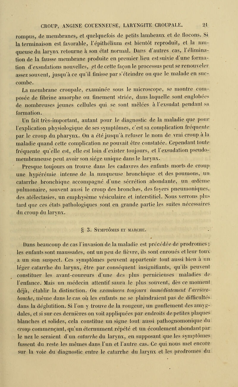 rompus, de membranes,, et quelquefois de petits lambeaux et de flocons. Si la terminaison est favorable, l'épithélium est bientôt reproduit, et la mu- queuse du larynx retourne à son état normal. Dans d'autres cas, l'élimina- tion de la fausse membrane produite en premier lieu est suivie d'une forma- tion d'exsudations nouvelles, et de cette façon le processus peut se renouveler assez souvent, jusqu'à ce qu'il finisse par s'éteindre ou que le malade en suc- combe. La membrane croupale, examinée sous le microscope, se montre com- posée de fibrine amorphe ou finement striée, dans laquelle sont englobées de nombreuses jeunes cellules qui se sont mêlées à l'exsudât pendant sa formation. Un fait très-important, autant pour le diagnostic de la maladie que pour l'explication physiologique de ses symptômes, c'est sa complication fréquente par le croup du pharynx. On a été jusqu'à refuser le nom de vrai croup à la maladie quand cette complication ne pouvait être constatée. Cependant toute fréquente qu'elle est, elle est loin d'exister toujours, et l'exsudation pseudo- membraneuse peut avoir son siège unique dans le larynx. Presque toujours on trouve dans les cadavres des enfants morts de croup une hypérémie intense de la muqueuse bronchique et des poumons, un catarrhe bronchique accompagné d'une sécrétion abondante, un œdème pulmonaire, souvent aussi le croup des bronches, des foyers pneumoniques, des atélectasies, un emphysème vésiculaire et interstitiel. Nous verrons plus tard que ces états pathologiques sont en grande partie les suites nécessaires du croup du larynx. § 3. Symptômes et marche. ' - Dans beaucoup de cas l'invasion de la maladie est précédée de prodromes ; les enfants sont maussades, ont un peu de fièvre, ils sont enroués et leur toux a un s'on suspect. Ces symptômes peuvent appartenir tout aussi bien à un léger catarrhe du larynx, être par conséquent insignifiants, qu'ils peuvent constituer les avant-coureurs d'une des plus pernicieuses maladies de l'enfance. Mais un médecin attentif saura le plus souvent, dès ce moment déjà, établir la distinction. On examinera toujours immédiatement Varrière- bouche, même dans le cas où les enfants ne se plaindraient pas de difficultés dans la déglutition. Si l'on y trouve de la rougeur, un gonflement des amyg- dales, et si sur ces dernières on voit appliquées par endroits de petites plaques blanches et solides, cela constitue un signe tout aussi pathognomonique du croup commençant, qu'un éternument répété et un écoulement abondant par le nez le seraient d'un catarrhe du larynx, en supposant que les symptômes fussent du reste les mêmes dans l'un et l'autre cas. Ce qui nous met encore sur la voie du diagnostic entre le catarrhe du larynx et les prodromes du