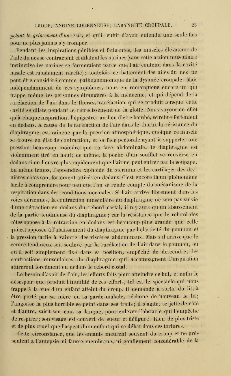 pelant le grincement d'une scie, et qu'il suffit d'avoir entendu une seule ibis pour ne plus jamais s'y tromper. Pendant les inspirations pénibles et fatigantes, les muscles élévateurs de l'aile du nez se contractent et dilatent les narines (sans cette action musculaire instinctive les narines se fermeraient parce que l'air contenu dans la cavité nasale est rapidement raréfié) ; toutefois ce battement des ailes du nez ne peut être considéré comme pathognomonique de la dyspnée croupale. Mais indépendamment de ces symptômes, nous en remarquons encore un qui frappe même les personnes étrangères à la médecine, et qui dépend de la raréfaction de l'air dans le thorax, raréfaction qui se produit lorsque cette cavité se dilate pendant le rétrécissement de la glotte. Nous voyons en effet qu'à chaque inspiration, l'épigastre, au lieu d'être bombé, se retire fortement en dedans. A cause de la raréfaction de l'air dans le thorax la résistance du diaphragme est vaincue par la pression atmosphérique, quoique ce muscle se trouve en état de contraction, et sa face pectorale ayant à supporter une pression beaucoup moindre que sa face abdominale, le diaphragme est violemment tiré en haut; de même, la poche d'un soufflet se renverse en dedans si on l'ouvre plus rapidement que l'aime peut entrer parla soupape. En même temps, l'appendice xiphoïde du sternum et les cartilages des clei- nières côtes sont fortement attirés en dedans. C'est encore là un phénomène facile à comprendre pour peu que l'on se rende compte du mécanisme de la respiration dans des conditions normales. Si l'air arrive librement dans les voies aériennes, la contraction musculaire du diaphragme ne sera pas suivie d'une rétraction en dedans du rebord costal, il n'y aura qu'un abaissement de la partie tendineuse du diaphragme ; car la résistance que le rebord des côtes oppose à la rétraction en dedans est beaucoup plus grande que celle qui est opposée à l'abaissement du diaphragme par l'élasticité du poumon et la pression facile à vaincre des viscères abdominaux. Mais s'il arrive que le centre tendineux soit soulevé par la raréfaction de l'air dans le poumon, ou qu'il soit simplement fixé dans sa position, empêché de descendre, les contractions musculaires du diaphragme qui accompagnent l'inspiration attireront forcément en dedans le rebord costal. Le besoin d'avoir de l'air, les efforts faits pour atteindre ce but, et enfin le désespoir que produit l'inutilité de ces efforts, tel est le spectacle qui nous frappe à la vue d'un enfant atteint du croup. Il demande à sortir du lit, à être porté par sa mère ou sa garde-malade, réclame de nouveau le lit; l'angoisse la plus horrible se peint dans ses traits; il s'agite, se jette de côté et d'autre, saisit son cou, sa langue, pour enlever l'obstacle qui l'empêche de respirer; son visage est couvert de sueur et défiguré. Rien de plus triste et de plus cruel que l'aspect d'un enfant qui se débat dans ces tortures. Cette circonstance, que les enfants meurent souvent du croup et ne pré- sentent à l'autopsie ni fausse membrane, ni gonflement considérable de la