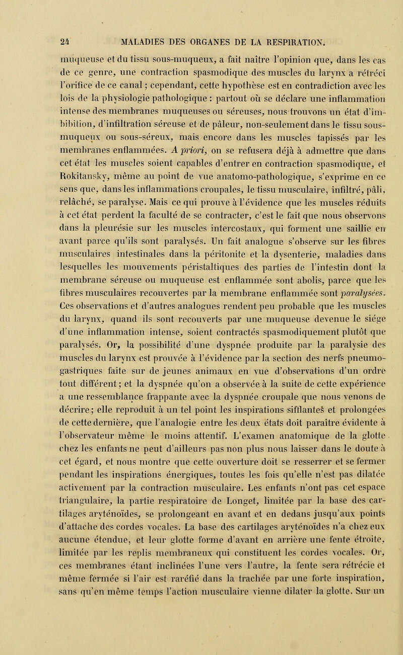 muqueuse et du tissu sous-muqueux, a fait naître l'opinion que, dans les cas de ce genre, une contraction spasmodique des muscles du larynx a rétréci l'orifice de ce canal ; cependant, cette hypothèse est en contradiction avec les lois de la physiologie pathologique : partout où se déclare une inflammation intense des membranes muqueuses ou séreuses, nous trouvons un état d'im- bibition, d'infiltration séreuse et de pâleur, non-seulement dans le tissu sous- muqueux ou sous-séreux, mais encore dans les muscles tapissés par les membranes enflammées. A priori, on se refusera déjà à admettre que dans cet état les muscles soient capables d'entrer en contraction spasmodique, ef Rokitansky, même au point de vue anatomo-pathologique, s'exprime en ce sens que, dans les inflammations croupales, le tissu musculaire, infiltré, pâli, relâché, se paralyse. Mais ce qui prouve à l'évidence que les muscles réduits à cet état perdent la faculté de se contracter, c'est le fait que nous observons dans la pleurésie sur les muscles intercostaux, qui forment une saillie en avant parce qu'ils sont paralysés. Un fait analogue s'observe sur les fibres- musculaires intestinales dans la péritonite et la dysenterie, maladies dans lesquelles les mouvements péristaltiques des parties de l'intestin dont la membrane séreuse ou muqueuse est enflammée sont abolis, parce que les fibres musculaires recouvertes par la membrane enflammée sont paralysées. Ces observations et d'autres analogues rendent peu probable que les muscles du larynx, quand ils sont recouverts par une muqueuse devenue le siège d'une inflammation intense, soient contractés spasmodiquement plutôt que paralysés. Or, la possibilité d'une dyspnée produite par la paralysie des muscles du larynx est prouvée à l'évidence par la section des nerfs pneumo- gastriques faite sur de jeunes animaux en vue d'observations d'un ordre tout différent; et la dyspnée qu'on a observée à la suite de cette expérience a une ressemblance frappante avec la dyspnée croupale que nous venons de décrire; elle reproduit à un tel point les inspirations sifflantes et prolongées de cette dernière, que l'analogie entre les deux états doit paraître évidente à l'observateur même le moins attentif. L'examen anatomique de la glotte chez les enfants ne peut d'ailleurs pas non plus nous laisser dans le doute à cet égard, et nous montre que cette ouverture doit se resserrer et se fermer pendant les inspirations énergiques, toutes les fois qu'elle n'est pas dilatée activement par la contraction musculaire. Les enfants n'ont pas cet espace triangulaire, la partie respiratoire de Longet, limitée par la base des car- tilages aryténoïdes, se prolongeant en avant et en dedans jusqu'aux points d'attache des cordes vocales. La base des cartilages aryténoïdes n'a chez eux aucune étendue, et leur glotte forme d'avant en arrière une fente étroite, limitée par les replis membraneux qui constituent les cordes vocales. Or, ces membranes étant inclinées l'une vers l'autre, la fente sera rétrécie et même fermée si l'air est raréfié dans la trachée par une forte inspiration, sans qu'en même temps l'action musculaire vienne dilater la glotte. Sur un