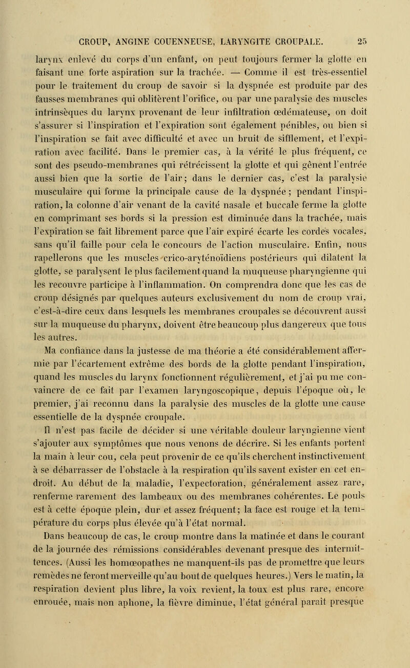 larynx enlevé du corps d'un enfant, on peut toujours fermer la glotte en faisant une forte aspiration sur la trachée. — Comme il est très-essentiel pour le traitement du croup de savoir si la dyspnée est produite par des fausses membranes qui oblitèrent l'orifice, ou par une paralysie des muscles intrinsèques du larynx provenant de leur infiltration œdémateuse, on doit s'assurer si l'inspiration et l'expiration sont également pénibles, ou bien si l'inspiration se fait avec difficulté et avec un bruit de sifflement, et l'expi- ration avec facilité. Dans le premier cas, à la vérité le plus fréquent, ce sont des pseudo-membranes qui rétrécissent la glotte et qui gênent l'entrée aussi bien que la sortie de l'air; dans le dernier cas, c'est la paralysie musculaire qui forme la principale cause de la dyspnée ; pendant l'inspi- ration, la colonne d'air venant de la cavité nasale et buccale ferme la glotte en comprimant ses bords si la pression est diminuée dans la trachée, mais l'expiration se fait librement parce que l'air expiré écarte les cordés vocales, sans qu'il faille pour cela le concours de l'action musculaire. Enfin, nous rapellerons que les muscles crico-aryténoïdiens postérieurs qui dilatent la glotte, se paralysent le plus facilement quand la muqueuse pharyngienne qui les recouvre participe à l'inflammation. On comprendra donc que les cas de croup désignés par quelques auteurs exclusivement du nom de croup vrai, c'est-à-dire ceux dans lesquels les membranes croupales se découvrent aussi sur la muqueuse du pharynx, doivent être beaucoup plus dangereux que tous les autres. Ma confiance dans la justesse de ma théorie a été considérablement affer- mie par l'écartement extrême des bords de la glotte pendant l'inspiration, quand les muscles du larynx fonctionnent régulièrement, et j'ai pu me con- vaincre de ce fait par l'examen laryngoscopique, depuis l'époque où, le premier, j'ai reconnu dans la paralysie des muscles de la glotte une cause essentielle de la dyspnée croupale. Il n'est pas facile de décider si une véritable douleur laryngienne vient s'ajouter aux symptômes que nous venons de décrire. Si les enfants portent la main à leur cou, cela peut provenir de ce qu'ils cherchent instinctivement à se débarrasser de l'obstacle à la respiration qu'ils savent exister en cet en- droit. Au début de la maladie, l'expectoration, généralement assez rare, renferme rarement des lambeaux ou des membranes cohérentes. Le pouls est à cette époque plein, dur et assez fréquent; la face est rouge et la tem- pérature du corps plus élevée qu'à l'état normal. Dans beaucoup de cas, le croup montre dans la matinée et dans le courant de la journée des rémissions considérables devenant presque des intermit- tences. (Aussi les homœopathes ne manquent-ils pas de promettre que leurs remèdes ne feront merveille qu'au bout de quelques heures.) Vers le matin, la respiration devient plus libre, la voix revient, la toux est plus rare, encore enrouée, mais non aphone, la fièvre diminue, l'état général paraît presque