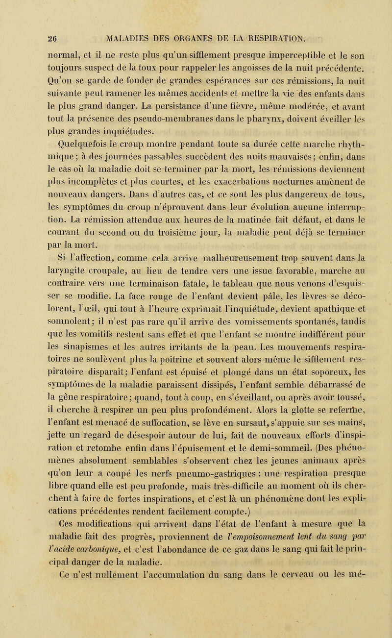 normal, et il ne reste plus qu'un sifflement presque imperceptible et le son toujours suspect de la toux pour rappeler les angoisses de la nuit précédente. Qu'on se garde de fonder de grandes espérances sur ces rémissions, la nuit suivante peut ramener les mêmes accidents et mettre la vie des enfants dans le plus grand danger. La persistance d'une fièvre, même modérée, et avant tout la présence des pseudo-membranes dans le pharynx, doivent éveiller les plus grandes inquiétudes. Quelquefois le croup montre pendant toute sa durée cette marche rhyth- mique; à des journées passables succèdent des nuits mauvaises; enfin, dans le cas où la maladie doit se terminer par la mort, les rémissions deviennent plus incomplètes et plus courtes, et les exacerbations nocturnes amènent de nouveaux dangers. Dans d'autres cas, et ce sont les plus dangereux de tous, les symptômes du croup n'éprouvent dans leur évolution aucune interrup- tion. La rémission attendue aux heures de la matinée fait défaut, et dans le courant du second ou du troisième jour, la maladie peut déjà se terminer par la mort. Si l'affection, comme cela arrive malheureusement trop souvent dans la laryngite croupale, au lieu de tendre vers une issue favorable, marche au contraire vers une terminaison fatale, le tableau que nous venons d'esquis- ser se modifie. La face rouge de l'enfant devient pâle, les lèvres se déco- lorent, l'œil, qui tout à l'heure exprimait l'inquiétude, devient apathique et somnolent; il n'est pas rare qu'il arrive des Aboutissements spontanés, tandis que les vomitifs restent sans effet et que l'enfant se montre indifférent pour les sinapismes et les autres irritants de la peau. Les mouvements respira- toires ne soulèvent plus la poitrine et souvent alors même le sifflement res- piratoire disparaît; l'enfant est épuisé et plongé dans un état soporeux, les symptômes de la maladie paraissent dissipés, l'enfant semble débarrassé de la gêne respiratoire; quand, tout à coup, en s'éveillant, ou après avoir toussé, il cherche à respirer un peu plus profondément. Alors la glotte se referme, l'enfant est menacé de suffocation, se lève en sursaut, s'appuie sur ses mains, jette un regard de désespoir autour de lui, fait de nouveaux efforts d'inspi- ration et retombe enfin dans l'épuisement et le demi-sommeil. (Des phéno- mènes absolument semblables s'observent chez les jeunes animaux après qu'on leur a coupé les nerfs pneumo-gastriques : une respiration presque libre quand elle est peu profonde, mais très-difficile au moment où ils cher- chent à faire de fortes inspirations, et c'est là un phénomène dont les expli- cations précédentes rendent facilement compte.) Ces modifications qui arrivent dans l'état de l'enfant à mesure que la maladie fait des progrès, proviennent de l'empoisonnement lent du sang par l'acide carbonique, et c'est l'abondance de ce gaz dans le sang qui fait le prin- cipal danger de la maladie. Ce n'est nullement l'accumulation du sans dans le cerveau ou les mé-