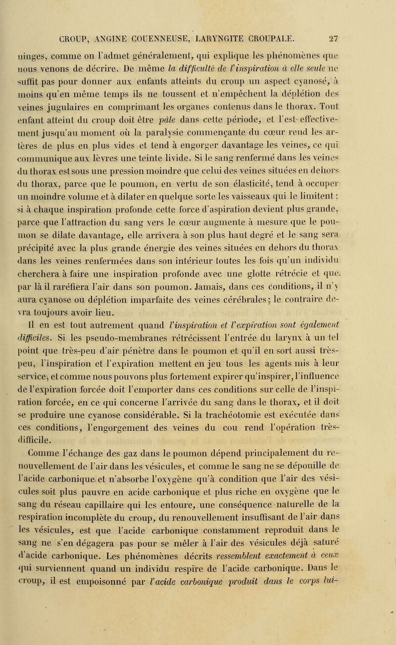 muges, comme on l'admet généralement, qui explique les phénomènes que nous venons de décrire. De même la difficulté de ^inspiration à elle seule ne suffit pas pour donner aux enfants atteints du croup un aspect cyanose, à moins qu'en même temps ils ne toussent et n'empêchent la déplétion des veines jugulaires en comprimant les organes contenus dans le thorax. Tout enfant atteint du croup doit être pâle dans cette période, et l'est effective- ment jusqu'au moment où la paralysie commençante du cœur rend les al- tères de plus en plus vides et tend à engorger davantage les veines, ce qui communique aux lèvres une teinte livide. Si le sang renfermé dans les veines du thorax est sous une pression moindre que celui des veines situées en dehors du thorax, parce que le poumon, en vertu de son élasticité, tend à occuper un moindre volume et à dilater en quelque sorte les vaisseaux qui le limitent ; si à chaque inspiration profonde cette force d'aspiration devient plus grande, parce que l'attraction du sang vers le cœur augmente à mesure que le pou- mon se dilate davantage, elle arrivera à son plus haut degré et le sang sera précipité avec la plus grande énergie des veines situées en dehors du thorax dans les veines renfermées dans son intérieur toutes les fois qu'un individu cherchera à faire une inspiration profonde avec une glotte rétrécie et que. par là il raréfiera l'air dans son poumon. Jamais, dans ces conditions, il n'\ aura cyanose ou déplétion imparfaite des veines cérébrales ; le contraire de- vra toujours avoir lieu. Il en est tout autrement quand l'inspiration et l'expiration sont également difficiles. Si les pseudo-membranes rétrécissent l'entrée du larynx à un tel point que très-peu d'air pénètre dans le poumon et qu'il en sort aussi très- peu, l'inspiration et l'expiration mettent en jeu tous les agents mis à leur service, et comme nous pouvons plus fortement expirer qu'inspirer, l'influence de l'expiration forcée doit l'emporter dans ces conditions sur celle de l'inspi- ration forcée, en ce qui concerne l'arrivée du sang dans le thorax, et il doit se produire une cyanose considérable. Si la trachéotomie est exécutée dans ces conditions, l'engorgement des veines du cou rend l'opération très- difficile. Comme l'échange des gaz dans le poumon dépend principalement du re- nouvellement de l'air dans les vésicules, et comme le sang ne se dépouille de l'acide carbonique et n'absorbe l'oxygène qu'à condition que l'air des vési- cules soit plus pauvre en acide carbonique et plus riche en oxygène que le sang du réseau capillaire qui les entoure, une conséquence naturelle de la respiration incomplète du croup, du renouvellement insuffisant de l'air dans les vésicules, est que l'acide carbonique constamment reproduit dans le sang ne s'en dégagera pas pour se mêler à l'air des vésicules déjà saturé d'acide carbonique. Les phénomènes décrits ressemblent exactement à ceux qui surviennent quand un individu respire de l'acide carbonique. Dans le croup, il est empoisonné par l'acide carbonique produit dans le corps lui-