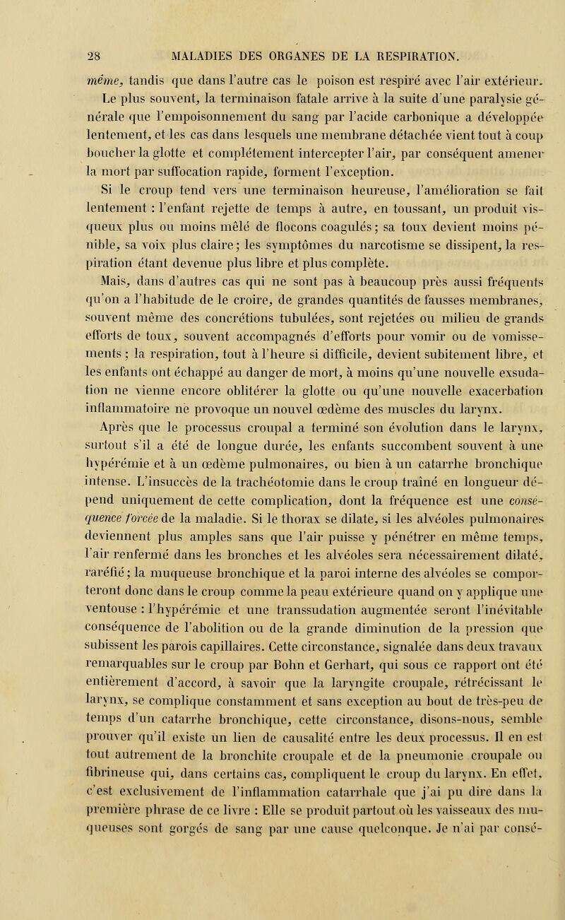 même, tandis que dans l'autre cas le poison est respiré avec l'air extérieur. Le plus souvent, la terminaison fatale arrive à la suite d'une paralysie gé- nérale que l'empoisonnement du sang par l'acide carbonique a développée lentement^ et les cas dans lesquels une membrane détachée vient tout à coup boucher la glotte et complètement intercepter l'air, par conséquent amener la mort par suffocation rapide, forment l'exception. Si le croup tend vers une terminaison heureuse, l'amélioration se fait lentement : l'enfant rejette de temps à autre, en toussant, un produit vis- queux plus ou moins mêlé de flocons coagulés ; sa toux devient moins pé- nible, sa voix plus claire; les symptômes du narcotisme se dissipent, la res- piration étant devenue plus libre et plus complète. Mais, dans d'autres cas qui ne sont pas à beaucoup près aussi fréquents qu'on a l'habitude de le croire, de grandes quantités de fausses membranes, souvent même des concrétions tubulées, sont rejetées ou milieu de grands efforts de toux, souvent accompagnés d'efforts pour vomir ou de vomisse- ments ; la respiration, tout à l'heure si difficile, devient subitement libre, et les enfants ont échappé au danger de mort, à moins qu'une nouvelle exsuda- tion ne vienne encore oblitérer la glotte ou qu'une nouvelle exacerbation inflammatoire ne provoque un nouvel œdème des muscles du larynx. Après que le processus croupal a terminé son évolution dans le larynx, surtout s'il a été de longue durée, les enfants succombent souvent à une hypérémie et à un œdème pulmonaires, ou bien à un catarrhe bronchique intense. L'insuccès de la trachéotomie dans le croup traîné en longueur dé- pend uniquement de cette complication, dont la fréquence est une consé- quence forcée de la maladie. Si le thorax se dilate, si les alvéoles pulmonaires deviennent plus amples sans que l'air puisse y pénétrer en même temps, l'air renfermé dans les bronches et les alvéoles sera nécessairement dilaté, raréfié ; la muqueuse bronchique et la paroi interne des alvéoles se compor- teront donc dans le croup comme la peau extérieure quand on y applique une ventouse : l'hypérémie et une transsudation augmentée seront l'inévitable conséquence de l'abolition ou de la grande diminution de la pression que subissent les parois capillaires. Cette circonstance, signalée dans deux travaux remarquables sur le croup par Bohn et Gerhart, qui sous ce rapport ont été entièrement d'accord, à savoir que la laryngite croupale, rétrécissant le larynx, se complique constamment et sans exception au bout de très-peu de temps d'un catarrhe bronchique, cette circonstance, disons-nous, semble prouver qu'il existe un lien de causalité entre les deux processus. Il en est tout autrement de. la bronchite croupale et de la pneumonie croupale ou fibrineuse qui, dans certains cas, compliquent le croup du larynx. En effet, c'est exclusivement de l'inflammation catarrhale que j'ai pu dire dans la première phrase de ce livre : Elle se produit partout où les vaisseaux des mu- queuses sont gorgés de sang par une cause quelconque. Je n'ai par consé-