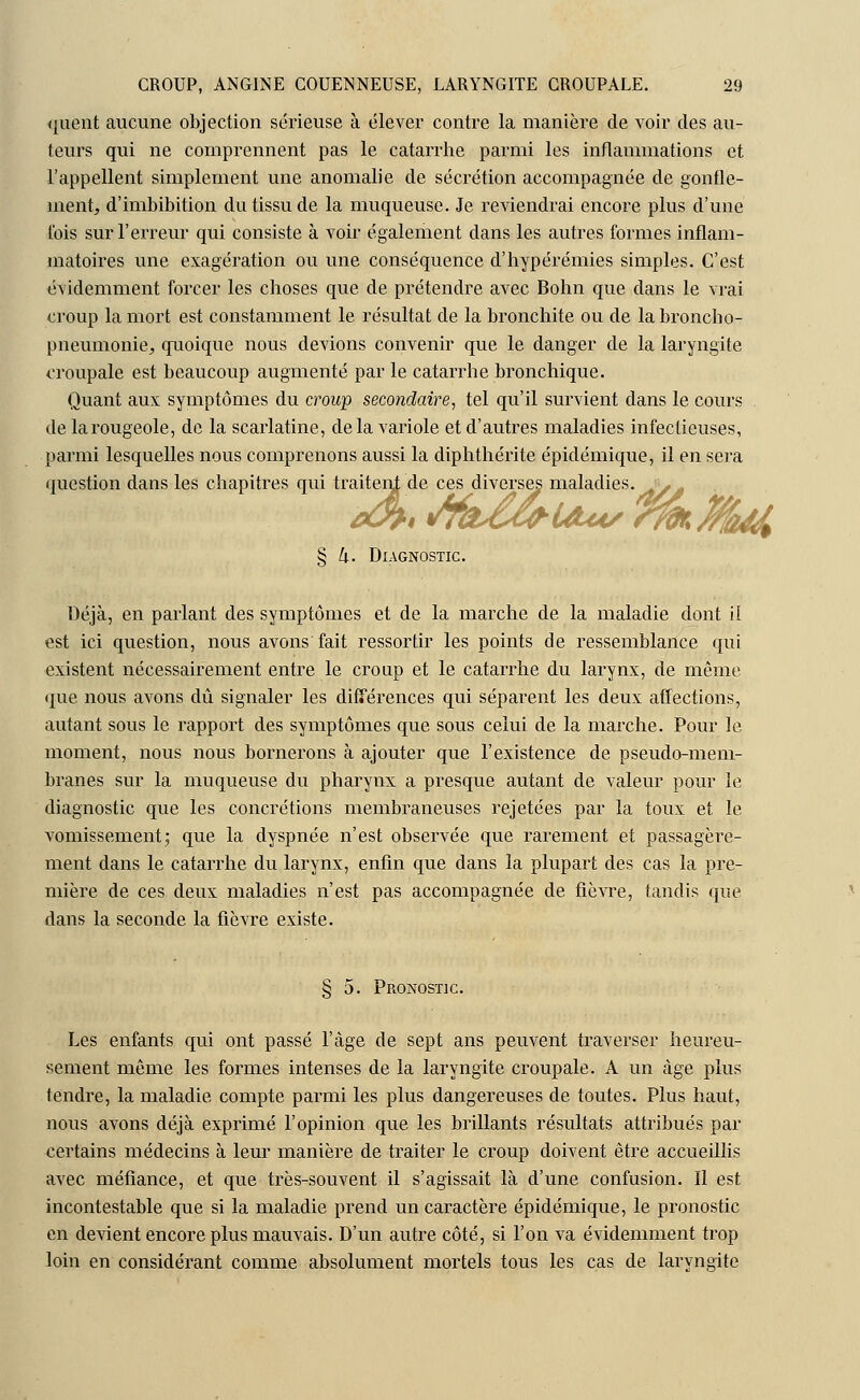 quent aucune objection sérieuse à élever contre la manière de voir des au- teurs qui ne comprennent pas le catarrhe parmi les inflammations et l'appellent simplement une anomalie de sécrétion accompagnée de gonfle- ment, d'imbibition du tissu de la muqueuse. Je reviendrai encore plus d'une l'ois sur l'erreur qui consiste à voir également dans les autres formes inflam- matoires une exagération ou une conséquence d'hypérémies simples. C'est évidemment forcer les choses que de prétendre avec Bohn que clans le vrai croup la mort est constamment le résultat de la bronchite ou de la broncho- pneumonie, quoique nous devions convenir que le danger de la laryngite croupale est beaucoup augmenté par le catarrhe bronchique. Quant aux symptômes du croup secondaire, tel qu'il survient dans le cours de la rougeole, de la scarlatine, de la variole et d'autres maladies infectieuses, parmi lesquelles nous comprenons aussi la diphthérite épidémique, il en sera question dans les chapitres qui traitent de ces diverses maladies. eût* tâtZw'Uui/ *ifr%%!a£ § h. Diagnostic. Déjà, en parlant des symptômes et de la marche de la maladie dont il est ici question, nous avons fait ressortir les points de ressemblance qui existent nécessairement entre le croup et le catarrhe du larynx, de même que nous avons dû signaler les différences qui séparent les deux affections, autant sous le rapport des symptômes que sous celui de la marche. Pour le moment, nous nous bornerons à ajouter que l'existence de pseudo-mem- branes sur la muqueuse du pharynx a presque autant de valeur pour le diagnostic que les concrétions membraneuses rejetées par la toux et le vomissement; que la dyspnée n'est observée que rarement et passagère- ment dans le catarrhe du larynx, enfin que dans la plupart des cas la pre- mière de ces deux maladies n'est pas accompagnée de fièvre, tandis que dans la seconde la fièvre existe. § 5. Pronostic. Les enfants qui ont passé l'âge de sept ans peuvent traverser heureu- sement môme les formes intenses de la laryngite croupale. A un âge plus tendre, la maladie compte parmi les plus dangereuses de toutes. Plus haut, nous avons déjà exprimé l'opinion que les brillants résultats attribués par certains médecins à leur manière de traiter le croup doivent être accueillis avec méfiance, et que très-souvent il s'agissait là d'une confusion. Il est incontestable que si la maladie prend un caractère épidémique, le pronostic en devient encore plus mauvais. D'un autre côté, si l'on va évidemment trop loin en considérant comme absolument mortels tous les cas de laryngite
