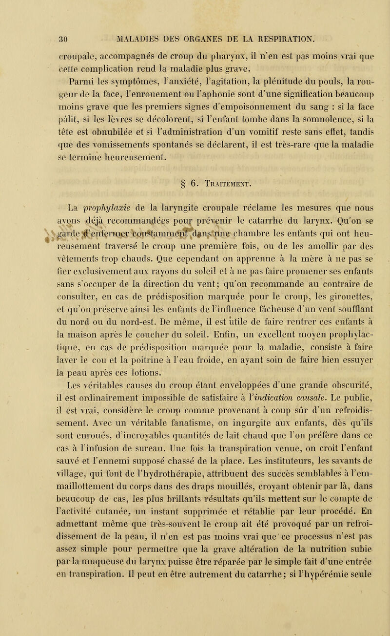croupale, accompagnés de croup du pharynx, il n'en est pas moins vrai que cette complication rend la maladie plus grave. Parmi les symptômes, l'anxiété, l'agitation, la plénitude du pouls, la rou- geur de la face, l'enrouement ou l'aphonie sont d'une signification beaucoup moins grave que les premiers signes d'empoisonnement du sang : si la face pâlit, si les lèvres se décolorent, si l'enfant tombe dans la somnolence, si la tête est obnubilée et si l'administration d'un vomitif reste sans effet, tandis que des vomissements spontanés se déclarent, il est très-rare que la maladie se termine heureusement. § 6. Traitement. La prophylaxie de la laryngite croupale réclame les mesures que nous avons déjà recommandées pour prévenir le catarrhe du larynx. Qu'on se garde d'enfermer constamment dans une chambre les enfants qui ont heu- reusement traversé le croup une première fois, ou de les amollir par des vêtements trop chauds. Que cependant on apprenne à la mère à ne pas se fier exclusivement aux rayons du soleil et à ne pas faire promener ses enfants sans s'occuper de la direction du vent; qu'on recommande au contraire de consulter, en cas de prédisposition marquée pour le croup, les girouettes, et qu'on préserve ainsi les enfants de l'influence fâcheuse d'un vent soufflant du nord ou du nord-est. De même, il est utile de faire rentrer ces enfants à la maison après le coucher du soleil. Enfin, un excellent moyen prophylac- tique, en cas de prédisposition marquée pour la maladie, consiste à faire laver le cou et la poitrine à l'eau froide, en ayant soin de faire bien essuyer la peau après ces lotions. Les véritables causes du croup étant enveloppées d'une grande obscurité, il est ordinairement impossible de satisfaire à l'indication causale. Le public, il est Arrai, considère le croup comme provenant à coup sûr d'un refroidis- sement. Avec un véritable fanatisme, on ingurgite aux enfants, dès qu'ils sont enroués, d'incroyables quantités de lait chaud que l'on préfère dans ce cas à l'infusion de sureau. Une fois la transpiration venue, on croit l'enfant sauvé et l'ennemi supposé chassé de la place. Les instituteurs, les savants de village, qui font de l'hydrothérapie, attribuent des succès semblables àl'em- maillottement du corps dans des draps mouillés, croyant obtenir par là, dans beaucoup de cas, les plus brillants résultats qu'ils mettent sur le compte de l'activité cutanée, un instant supprimée et rétablie par leur procédé. En admettant même que très-souvent le croup ait été provoqué par un refroi- dissement de la peau, il n'en est pas moins vrai que ce processus n'est pas assez simple pour permettre que la grave altération de la nutrition subie par la muqueuse, du larynx puisse être réparée par le simple fait d'une entrée en transpiration. Il peut en être autrement du catarrhe; si l'hypérémie seule