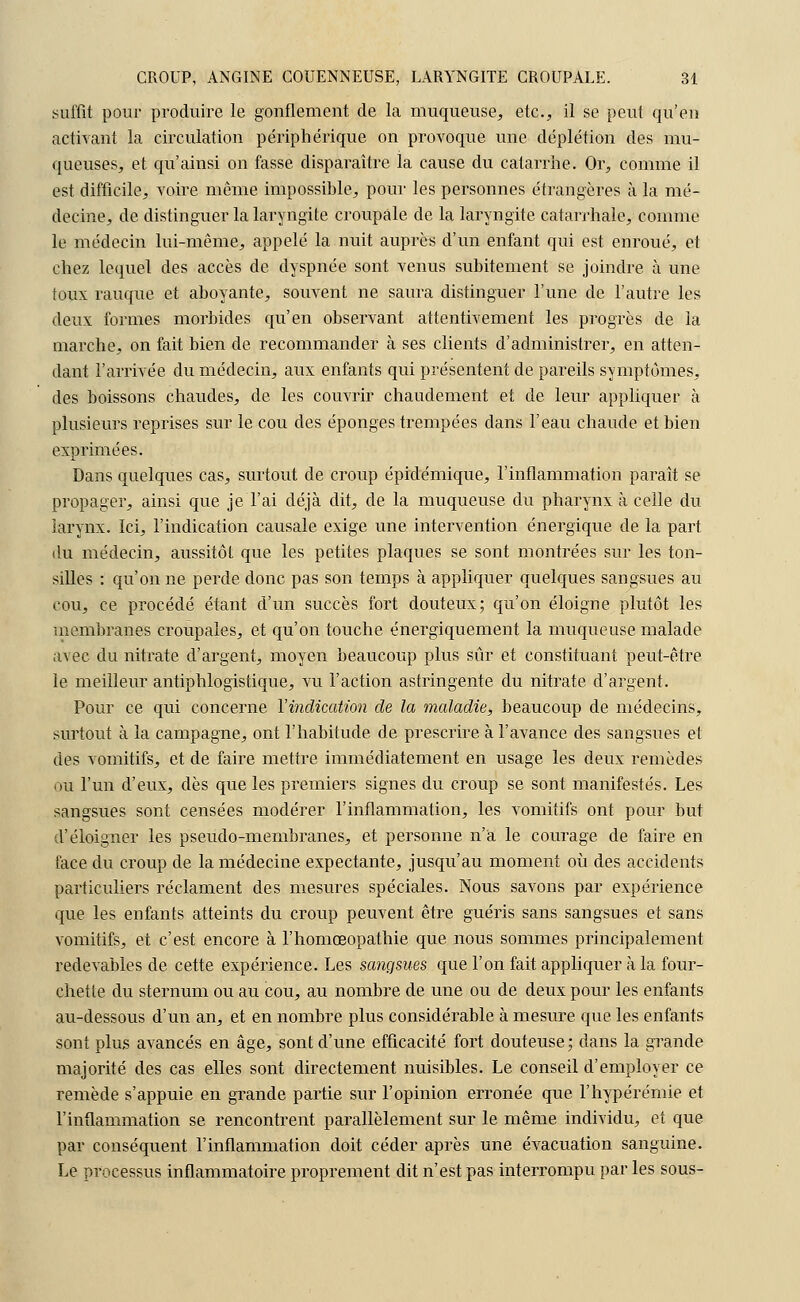 suffit pour produire le gonflement de la muqueuse, etc., il se peut qu'en activant la circulation périphérique on provoque une déplétion des mu- queuses, et qu'ainsi on fasse disparaître la cause du catarrhe. Or, comme il est difficile, voire même impossible, pour les personnes étrangères à la mé- decine, de distinguer la laryngite croupâle de la laryngite catarrhale, comme le médecin lui-même, appelé la nuit auprès d'un enfant qui est enroué, et chez lequel des accès de dyspnée sont venus subitement se joindre à une toux rauque et aboyante, souvent ne saura distinguer l'une de l'autre les deux formes morbides qu'en observant attentivement les progrès de la marche, on fait bien de recommander à ses clients d'administrer, en atten- dant l'arrivée du médecin, aux enfants qui présentent de pareils symptômes, des boissons chaudes, de les couvrir chaudement et de leur appliquer à plusieurs reprises sur le cou des éponges trempées dans l'eau chaude et bien exprimées. Dans quelques cas, surtout de croup épidémique, l'inflammation paraît se propager, ainsi que je l'ai déjà dit, de la muqueuse du pharynx à celle du larynx. Ici, l'indication causale exige une intervention énergique de la part du médecin, aussitôt que les petites plaques se sont montrées sur les ton- silles : qu'on ne perde donc pas son temps à appliquer quelques sangsues au cou, ce procédé étant d'un succès fort douteux; qu'on éloigne plutôt les membranes croupales, et qu'on touche énergiquement la muqueuse malade avec du nitrate d'argent, moyen beaucoup plus sûr et constituant peut-être le meilleur antiphlogistique, vu l'action astringente du nitrate d'argent. Pour ce qui concerne l'indication de la maladie, beaucoup de médecins, surtout à la campagne, ont l'habitude de prescrire à l'avance des sangsues et des vomitifs, et de faire mettre immédiatement en usage les deux remèdes on l'un d'eux, dès que les premiers signes du croup se sont manifestés. Les sangsues sont censées modérer l'inflammation, les vomitifs ont pour but d'éloigner les pseudo-membranes, et personne n'a le courage de faire en face du croup de la médecine expectante, jusqu'au moment où des accidents particuliers réclament des mesures spéciales. Nous savons par expérience que les enfants atteints du croup peuvent être guéris sans sangsues et sans vomitifs, et c'est encore à l'homœopathie que nous sommes principalement redevables de cette expérience. Les sangsues que l'on fait appliquer à la four- chette du sternum ou au cou, au nombre de une ou de deux pour les enfants au-dessous d'un an, et en nombre plus considérable à mesure que les enfants sont plus avancés en âge, sont d'une efficacité fort douteuse; dans la grande majorité des cas elles sont directement nuisibles. Le conseil d'employer ce remède s'appuie en grande partie sur l'opinion erronée que l'hypérémie et l'inflammation se rencontrent parallèlement sur le même individu, et que par conséquent l'inflammation doit céder après une évacuation sanguine. Le processus inflammatoire proprement dit n'est pas interrompu parles sous-