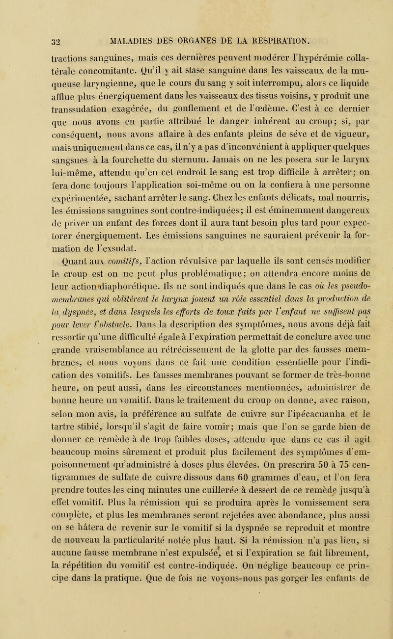 tractions sanguines, mais ces dernières peuvent modérer l'hypérémie colla- térale concomitante. Qu'il y ait stase sanguine dans les vaisseaux de la mu- queuse laryngienne, que le cours du sang y soit interrompu, alors ce liquide afflue plus énergiquement dans les vaisseaux des tissus voisins, y produit une transsudation exagérée, du gonflement et de l'œdème. C'est à ce dernier que nous avons en partie attribué le danger inhérent au croup; si, par conséquent, nous avons affaire à des enfants pleins de sève et de vigueur, mais uniquement dans ce cas, il n'y a pas d'inconvénient à appliquer quelques sangsues à la fourchette du sternum. Jamais on ne les posera sur le larynx lui-même, attendu qu'en cet endroit le sang est trop difficile à arrêter; on fera donc toujours l'application soi-même ou on la confiera à une personne expérimentée, sachant arrêter le sang. Chez les enfants délicats, mal nourris, les émissions sanguines sont contre-indiquées; il est éminemment dangereux de priver un enfant des forces dont il aura tant besoin plus tard pour expec- torer énergiquement. Les émissions sanguines ne sauraient prévenir la for- mation de l'exsudât. Quant aux vomitifs, l'action révulsive par laquelle ils sont censés modifier le croup est on ne peut plus problématique; on attendra encore moins de leur action'diaphorétique. Ils ne sont indiqués que dans le cas où les pseudo- membranes qui oblitèrent le larynx jouent un rôle essentiel clans la production de la dyspnée, et dans lesquels les efforts de toux faits par V'enfant ne suffisent pas pour lever l'obstacle. Dans la description des symptômes, nous avons déjà fait ressortir qu'une difficulté égale à l'expiration permettait de conclure avec une grande vraisemblance au rétrécissement de la glotte par des fausses mem- branes, et nous voyons dans ce fait une condition essentielle pour l'indi- cation des vomitifs. Les fausses membranes pouvant se former de très-bonne heure, on peut aussi, clans les circonstances mentionnées, administrer de bonne heure un vomitif. Dans le traitement du croup on donne, avec raison, selon mon avis, la préférence au sulfate de cuivre sur l'ipécacuanha et le tartre stibié, lorsqu'il s'agit de faire vomir; mais que l'on se garde bien de donner ce remède à de trop faibles doses, attendu que dans ce cas il agit beaucoup moins sûrement et produit plus facilement des symptômes d'em- poisonnement qu'administré à doses plus élevées. On prescrira 50 à 75 cen- tigrammes de sulfate de cuivre dissous dans 60 grammes d'eau, et l'on fera prendre toutes les cinq minutes une cuillerée à dessert de ce remède jusqu'à effet vomitif. Plus la rémission qui se produira après le vomissement sera complète, et plus les membranes seront rejetées avec abondance, plus aussi on se hâtera de revenir sur le vomitif si la dyspnée se reproduit et montre de nouveau la particularité notée plus haut. Si la rémission n'a pas lieu, si aucune fausse membrane n'est expulsée', et si l'expiration se fait librement, la répétition du vomitif est contre-indiquée. On néglige beaucoup ce prin- cipe dans la pratique. Que de fois ne voyons-nous pas gorger les enfants de