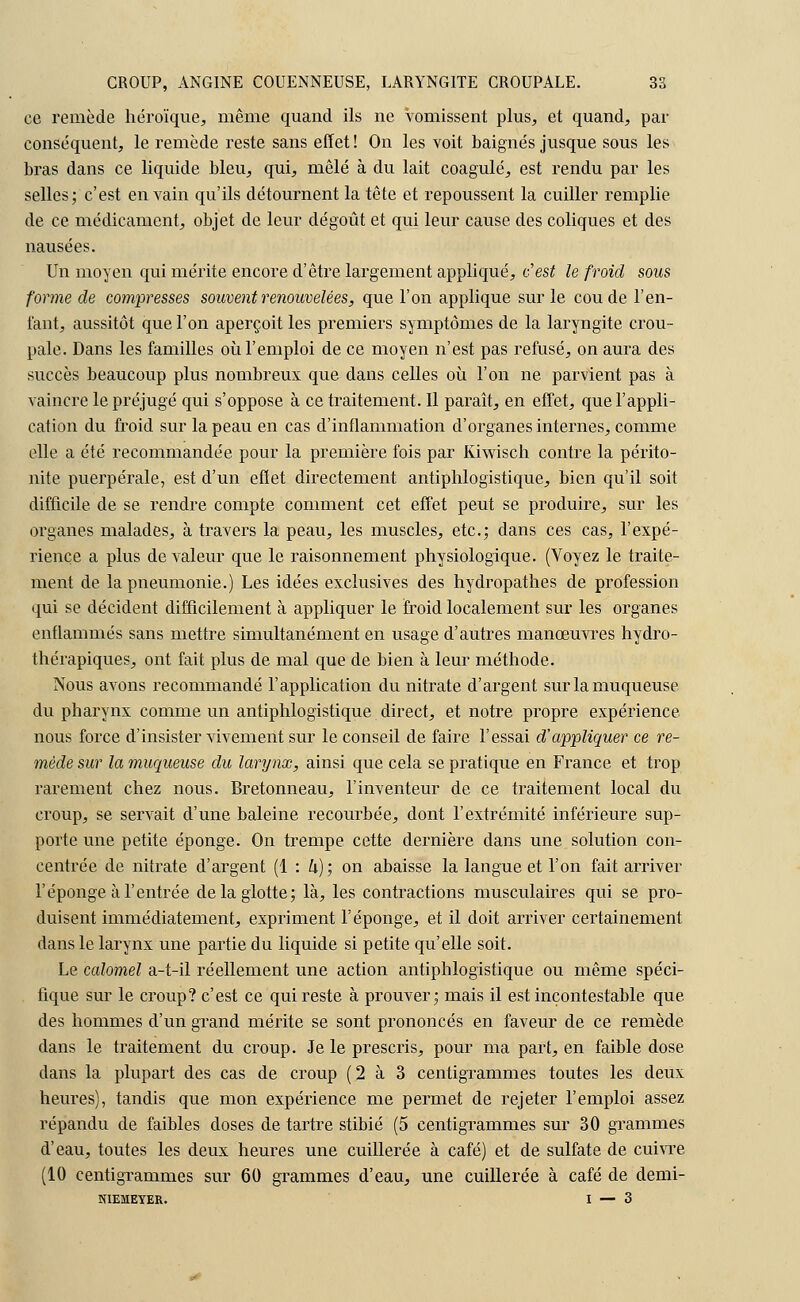 ce remède héroïque, même quand ils ne Vomissent plus, et quand, par conséquent, le remède reste sans effet! On les voit baignés jusque sous les bras dans ce liquide bleu, qui, mêlé à du lait coagulé, est rendu par les selles; c'est en vain qu'ils détournent la tête et repoussent la cuiller remplie de ce médicament, objet de leur dégoût et qui leur cause des coliques et des nausées. Un moyen qui mérite encore d'être largement appliqué, c'est le froid sous forme de compresses souvent renouvelées, que l'on applique sur le coude l'en- fant, aussitôt que l'on aperçoit les premiers symptômes de la laryngite crou- pale. Dans les familles où l'emploi de ce moyen n'est pas refusé, on aura des succès beaucoup plus nombreux que dans celles où l'on ne parvient pas à vaincre le préjugé qui s'oppose à ce traitement. Il paraît, en effet, que l'appli- cation du froid sur la peau en cas d'inflammation d'organes internes, comme elle a été recommandée pour la première fois par Kiwisch contre la périto- nite puerpérale, est d'un effet directement antiphlogistique, bien qu'il soit difficile de se rendre compte comment cet effet peut se produire, sur les organes malades, à travers la peau, les muscles, etc.; dans ces cas, l'expé- rience a plus de valeur que le raisonnement physiologique. (Voyez le traite- ment de la pneumonie.) Les idées exclusives des hydropathes de profession qui se décident difficilement à appliquer le froid localement sur les organes enflammés sans mettre simultanément en usage d'autres manœuvres hydro- thérapiques, ont fait plus de mal que de bien à leur méthode. Nous avons recommandé l'application du nitrate d'argent sur la muqueuse du pharynx comme un antiphlogistique direct, et notre propre expérience nous force d'insister vivement sur le conseil de faire l'essai d'appliquer ce re- mède sur la muqueuse du larynx, ainsi que cela se pratique en France et trop rarement chez nous. Bretonneau, l'inventeur de ce traitement local du croup, se servait d'une baleine recourbée, dont l'extrémité inférieure sup- porte une petite éponge. On trempe cette dernière dans une solution con- centrée de nitrate d'argent (1 : Zi); on abaisse la langue et l'on fait arriver l'éponge à l'entrée de la glotte; là, les contractions musculaires qui se pro- duisent immédiatement, expriment l'éponge, et il doit arriver certainement dans le larynx une partie du liquide si petite qu'elle soit. Le calomel a-t-il réellement une action antiphlogistique ou même spéci- fique sur le croup? c'est ce qui reste à prouver; mais il est incontestable que des hommes d'un grand mérite se sont prononcés en faveur de ce remède dans le traitement du croup. Je le prescris, pour ma part, en faible dose dans la plupart des cas de croup (2 à 3 centigrammes toutes les deux heures), tandis que mon expérience me permet de rejeter l'emploi assez répandu de faibles doses de tartre stibié (5 centigrammes sur 30 grammes d'eau, toutes les deux heures une cuillerée à café) et de sulfate de cuivre (10 centigrammes sur 60 grammes d'eau, une cuillerée à café de demi- NIEMEYER. I — 3