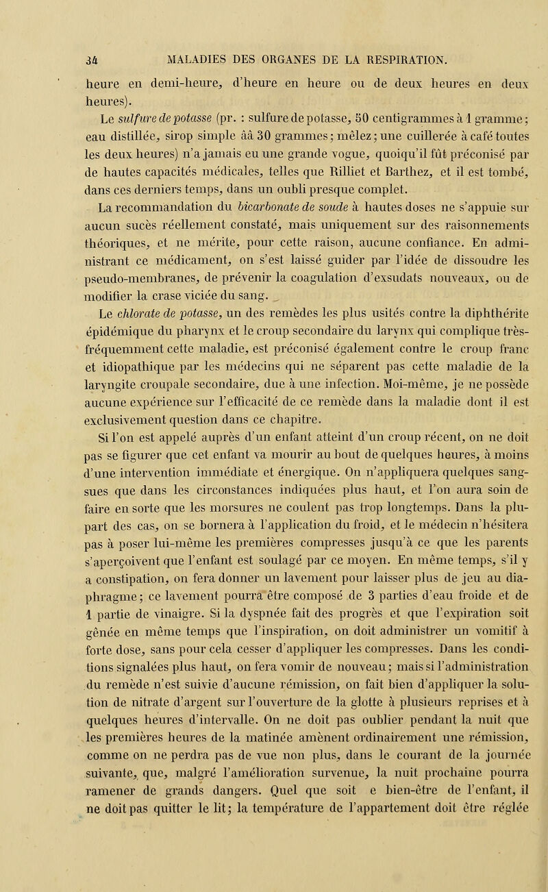 heure en demi-heure, d'heure en heure ou de deux heures en deux heures). Le sulfure de potasse (pr. : sulfure de potasse, 50 centigrammes à 1 gramme ; eau distillée, sirop simple ââ30 grammes ; mêlez ; une cuillerée à café toutes les deux heures) n'a jamais eu une grande vogue, quoiqu'il fût préconisé par de hautes capacités médicales, telles que Rilliet et Barthez, et il est tombé, dans ces derniers temps, dans un oubli presque complet. La recommandation du bicarbonate de soude à hautes doses ne s'appuie sur aucun suces réellement constaté, mais uniquement sur des raisonnements théoriques, et ne mérite, pour cette raison, aucune confiance. En admi- nistrant ce médicament, on s'est laissé guider par l'idée de dissoudre les pseudo-membranes, de prévenir la coagulation d'exsudats nouveaux, ou de modifier la crase viciée du sang. „ Le chlorate de potasse, un des remèdes les plus usités contre la diphthérite épidémique du pharynx et le croup secondaire du larynx qui complique très- fréquemment cette maladie, est préconisé également contre le croup franc et idiopathique par les médecins qui ne séparent pas cette maladie de la laryngite croupale secondaire, due à une infection. Moi-même, je ne possède aucune expérience sur l'efficacité de ce remède dans la maladie dont il est exclusivement question dans ce chapitre. Si l'on est appelé auprès d'un enfant atteint d'un croup récent, on ne doit pas se figurer que cet enfant va mourir au bout de quelques heures, à moins d'une intervention immédiate et énergique. On n'appliquera quelques sang- sues que dans les circonstances indiquées plus haut, et l'on aura soin de faire en sorte que les morsures ne coulent pas trop longtemps. Dans la plu- part des cas, on se bornera à l'application du froid, et le médecin n'hésitera pas à poser lui-même les premières compresses jusqu'à ce que les parents s'aperçoivent que l'enfant est soulagé par ce moyen. En même temps, s'il y a constipation, on fera donner un lavement pour laisser plus de jeu au dia- phragme; ce lavement pourra être composé de 3 parties d'eau froide et de 1 partie de vinaigre. Si la dyspnée fait des progrès et que l'expiration soit gênée en même temps que l'inspiration, on doit administrer un vomitif à forte dose, sans pour cela cesser d'appliquer les compresses. Dans les condi- tions signalées plus haut, on fera vomir de nouveau; mais si l'administration du remède n'est suivie d'aucune rémission, on fait bien d'appliquer la solu- tion de nitrate d'argent sur l'ouverture de la glotte à plusieurs reprises et à quelques heures d'intervalle. On ne doit pas oublier pendant la nuit que les premières heures de la matinée amènent ordinairement une rémission, comme on ne perdra pas de vue non plus, dans le courant de la journée suivante, que, malgré l'amélioration survenue, la nuit prochaine pourra ramener de grands dangers. Quel que soit e bien-être de l'enfant, il ne doit pas quitter le lit; la température de l'appartement doit être réglée