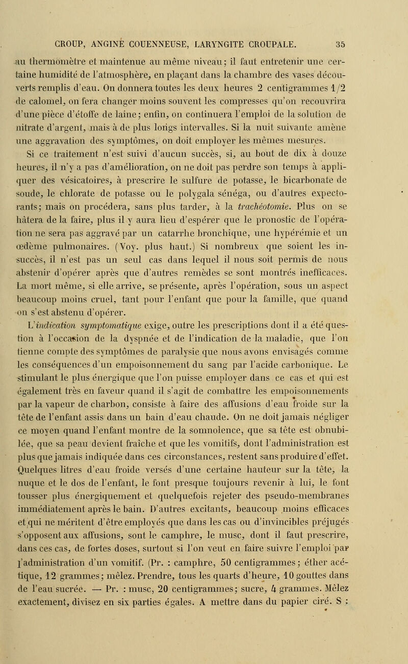 au thermomètre et maintenue au même niveau; il faut entretenir une cer- taine humidité de l'atmosphère, en plaçant dans la chambre des vases décou- verts remplis d'eau. On donnera toutes les deux heures 2 centigrammes 1/2 de calomel, on fera changer moins souvent les compresses qu'on recouvrira d'une pièce d'étoffe de laine; enfin, on continuera l'emploi de la solution de nitrate d'argent, mais à de plus longs intervalles. Si la nuit suivante amène une aggravation des symptômes, on doit employer les mêmes mesures. Si ce traitement n'est suivi d'aucun succès, si, au bout de dix à douze heures, il n'y a pas d'amélioration, on ne doit pas perdre son temps à appli- quer des vésicatoires, à prescrire le sulfure de potasse, le bicarbonate de soude, le chlorate de potasse ou le polygala sénéga, ou d'autres expecto- rants; mais on procédera, sans plus tarder, à la trachéotomie. Plus on se hâtera delà faire, plus il y aura lieu d'espérer que le pronostic de l'opéra- tion ne sera pas aggravé par un catarrhe bronchique, une hypérémie et un œdème pulmonaires. (Voy. plus haut.) Si nombreux que soient les in- succès, il n'est pas un seul cas dans lequel il nous soit permis de nous abstenir d'opérer après que d'autres remèdes se sont montrés inefficaces. La mort même, si elle arrive, se présente, après l'opération, sous un aspect beaucoup moins cruel, tant pour l'enfant que pour la famille, que quand on s'est abstenu d'opérer. L'indication symptomatique exige, outre les prescriptions dont il a été ques- tion à l'occasion de la dyspnée et de l'indication de la maladie, que l'on tienne compte des symptômes de paralysie que nous avons envisagés comme les conséquences d'un empoisonnement du sang par l'acide carbonique. Le stimulant le plus énergique que l'on puisse employer dans ce cas et qui est également très en faveur quand il s'agit de combattre les empoisonnements par la vapeur de charbon, consiste à faire des affusions d'eau froide sur la tête de l'enfant assis dans un bain d'eau chaude. On ne doit jamais négliger ce moyen quand l'enfant montre de la somnolence, que sa tête est obnubi- lée, que sa peau devient fraîche et que les vomitifs, dont l'administration est plus que jamais indiquée dans ces circonstances, restent sans produire d'effet. Quelques litres d'eau froide versés d'une certaine hauteur sur la tête, la nuque et le dos de l'enfant, le font presque toujours revenir à lui, le font tousser plus énergiquement et quelquefois rejeter des pseudo-membranes immédiatement après le bain. D'autres excitants, beaucoup moins efficaces et mii ne méritent d'être employés que dans les cas ou d'invincibles préjugés s'opposent aux affusions, sont le camphre, le musc, dont il faut prescrire, dans ces cas, de fortes doses, surtout si l'on veut en faire suivre l'emploi par l'administration d'un vomitif. (Pr. : camphre, 50 centigrammes; éther acé- tique, 12 grammes; mêlez. Prendre, tous les quarts d'heure, 10 gouttes dans de l'eau sucrée. — Pr. : musc, 20 centigrammes; sucre, k grammes. Mêlez exactement, divisez en six parties égales. A mettre dans du papier ciré. S ;