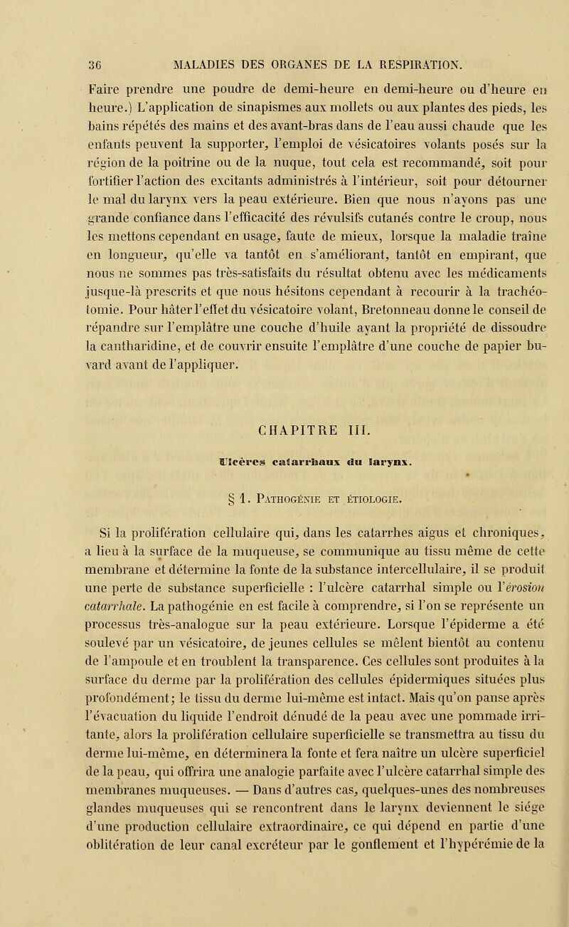 Faire prendre une poudre de demi-heure en demi-heure ou d'heure en heure.) L'application de sinapismes aux mollets ou aux plantes des pieds, les bains répétés des mains et des avant-bras dans de l'eau aussi chaude que les enfants peuvent la supporter, l'emploi de vésicatoires volants posés sur la région de la poitrine ou de la nuque, tout cela est recommandé, soit pour fortifier l'action des excitants administrés à l'intérieur, soit pour détourner le mal du larynx vers la peau extérieure. Bien que nous n'ayons pas une grande confiance dans l'efficacité des révulsifs cutanés contre le croup, nous les mettons cependant en usage, faute de mieux, lorsque la maladie traîne en longueur, qu'elle va tantôt en s'améliorant, tantôt en empirant, que nous ne sommes pas très-satisfaits du résultat obtenu avec les médicaments jusque-là prescrits et que nous hésitons cependant à recourir à la trachéo- tomie. Pour hâter l'effet du vésicatoire volant, Bretonneau donne le conseil de répandre sur l'emplâtre une couche d'huile ayant la propriété de dissoudre la cantharidine, et de couvrir ensuite l'emplâtre d'une couche de papier bu- vard avant de l'appliquer. CHAPITRE III. Ulcères caâarrliaux du larynx. § 1. Pathogénie et étiologie. Si la prolifération cellulaire qui, dans les catarrhes aigus et chroniques, a lieu à la surface de la muqueuse, se communique au tissu même de cette membrane et détermine la fonte de la substance intercellulaire, il se produit une perte de substance superficielle : l'ulcère catarrhal simple ou l'érosion catarrhale. La pathogénie en est facile à comprendre, si l'on se représente un processus très-analogue sur la peau extérieure. Lorsque l'épiderme a été soulevé par un vésicatoire, de jeunes cellules se mêlent bientôt au contenu de l'ampoule et en troublent la transparence. Ces cellules sont produites à la surface du derme par la prolifération des cellules épidermiques situées plus profondément; le tissu du derme lui-même est intact. Mais qu'on panse après l'évacuation du liquide l'endroit dénudé de la peau avec une pommade irri- tante, alors la prolifération cellulaire superficielle se transmettra au tissu du derme lui-même, en déterminera la fonte et fera naître un ulcère superficiel de la peau, qui offrira une analogie parfaite avec l'ulcère catarrhal simple des membranes muqueuses. — Dans d'autres cas, quelques-unes des nombreuses glandes muqueuses qui se rencontrent dans le larynx deviennent le siège d'une production cellulaire extraordinaire, ce qui dépend en partie d'une oblitération de leur canal excréteur par le gonflement et l'hypérémiede la