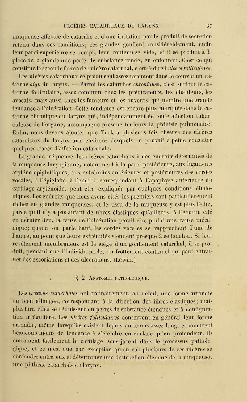 muqueuse affectée de catarrhe et d'une irritation par le produit de sécrétion retenu dans ces conditions; ces glandes gonflent considérablement, enfin leur paroi supérieure se rompt, leur contenu se vide, et il se produit à la place de la glande une perte de substance ronde, en entonnoir. C'est ce qui constitue la seconde forme de l'ulcère catafrhal, c'est-à-dire Y ulcère folliculaire. Les ulcères catarrhaux se produisent assez rarement dans le cours d'un ca- tarrhe aigu du larynx. ■— Parmi les catarrhes chroniques, c'est surtout le ca- tarrhe folliculaire, assez commun chez les prédicateurs, les chanteurs, les avocats, mais, aussi chez les fumeurs et les buveurs, qui montre une grande tendance à l'ulcération. Cette tendance est encore plus marquée dans le ca- tarrhe chronique du larynx qui, indépendamment de toute affection tuber- culeuse de l'organe, accompagne presque toujours la phthisie pulmonaire. Enfin, nous devons ajouter que Tûrk a plusieurs fois observé des ulcères catarrhaux du larynx aux environs desquels on pouvait à peine constater quelques traces d'affection catarrhale. La grande fréquence des ulcères catarrhaux à des endroits déterminés de la muqueuse laryngienne, notamment à la paroi postérieure, aux ligaments aryténo-épiglottiques, aux extrémités antérieures et postérieures des cordes vocales, à l'épiglotte, à l'endroit correspondant à l'apophyse antérieure du •cartilage aryténoïde, peut être expliquée par quelques conditions écolo- giques. Les endroits que nous avons cités les premiers sont particulièrement riches en glandes muqueuses, et le tissu de la muqueuse y est plus lâche, parce qu'il n'y a pas autant de fibres élastiques qu'ailleurs. A l'endroit cité •en de'rnier lieu, la cause de l'ulcération paraît être plutôt une cause méca- nique; quand on parle haut, les cordes vocales se. rapprochent l'une de l'autre, au point que leurs extrémités viennent presque à se toucher. Si leur revêtement membraneux est le siège d'un gonflement catarrhal, il se pro- duit, pendant que l'individu parle, un frottement continuel qui peut entraî- ner des excoriations et des ulcérations. (Lewin.) § 2. Anatomie pathologique. Les érosions catarrhales ont ordinairement, au début, une forme arrondie ou bien allongée, correspondant à la direction des fibres élastiques; mais plus tard elles se réunissent en pertes de substance étendues et à configura- tion irrégulière. Les ulcères folliculaires conservent en général leur forme arrondie, même lorsqu'ils existent depuis un temps assez long, et montrent beaucoup moins de tendance à s'étendre en surface qu'en profondeur. Ils entraînent facilement le cartilage sous-jacent dans le processus patholo- gique, et ce n'est que par exception qu'on voit plusieurs de ces ulcères se confondre entre eux et déterminer une destruction étendue de la muqueuse, une phthisie catarrhale du larvnx.