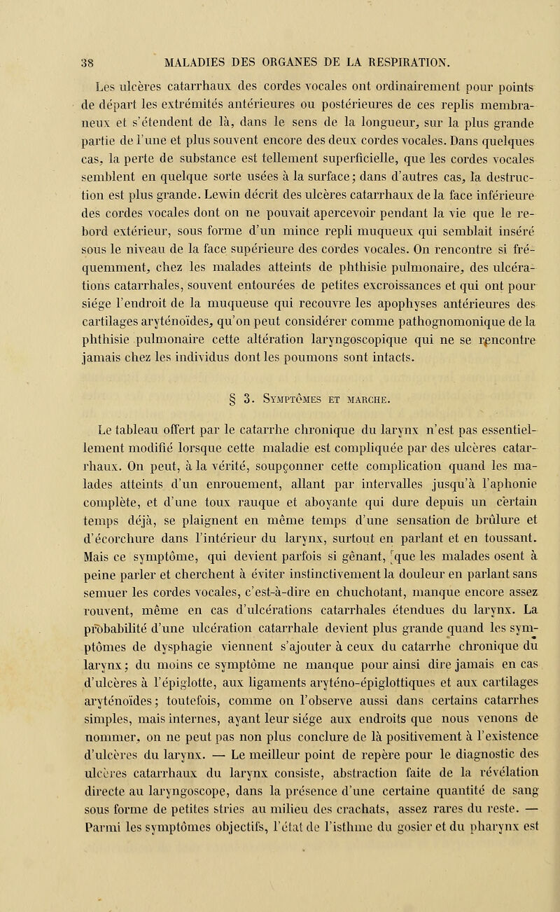 Les ulcères catarrhaux des cordes vocales ont ordinairement pour points de départ les extrémités antérieures ou postérieures de ces replis membra- neux et s'étendent de là, dans le sens de la longueur, sur la plus grande partie de l'une et plus souvent encore des deux cordes vocales. Dans quelques cas, la perte de substance est tellement superficielle, que les cordes vocales semblent en quelque sorte usées à la surface; dans d'autres cas, la destruc- tion est plus grande. Lewin décrit des ulcères catarrhaux de la face inférieure des cordes vocales dont on ne pouvait apercevoir pendant la vie que le re- bord extérieur, sous forme d'un mince repli muqueux qui semblait inséré sous le niveau de la face supérieure des cordes vocales. On rencontre si fré- quemment, chez les malades atteints de phthisie pulmonaire, des ulcéra- tions catarrhales, souvent entourées de petites excroissances et qui ont pour siège l'endroit de la muqueuse qui recouvre les apophyses antérieures des cartilages aryténoïdes, qu'on peut considérer comme pathognomonique de la phthisie pulmonaire cette altération laryngoscopique qui ne se rencontre jamais chez les individus dont les poumons sont intacts. § 3. Symptômes et marche. Le tableau offert par le catarrhe chronique du larynx n'est pas essentiel- lement modifié lorsque cette maladie est compliquée par des ulcères catar- rhaux. On peut, à la vérité, soupçonner cette complication quand les ma- lades atteints d'un enrouement, allant par intervalles jusqu'à l'aphonie complète, et d'une toux rauque et aboyante qui dure depuis un certain temps déjà, se plaignent en même temps d'une sensation de brûlure et d'écorchure dans l'intérieur du larynx, surtout en parlant et en toussant. Mais ce symptôme, qui devient parfois si gênant, [que les malades osent à peine parler et cherchent à éviter instinctivement la douleur en parlant sans semuer les cordes vocales, c'est-à-dire en chuchotant, manque encore assez rouvent, même en cas d'ulcérations catarrhales étendues du larynx. La probabilité d'une ulcération catarrhale devient plus grande quand les sym- ptômes de dysphagie viennent s'ajouter à ceux du catarrhe chronique du larynx ; du moins ce symptôme ne manque pour ainsi dire jamais en cas d'ulcères à l'épiglotte, aux ligaments aryténo-épiglottiques et aux cartilages aryténoïdes; toutefois, comme on l'observe aussi dans certains catarrhes simples, mais internes, ayant leur siège aux endroits que nous venons de nommer, on ne peut pas non plus conclure de là positivement à l'existence d'ulcères du larynx. — Le meilleur point de repère pour le diagnostic des ulcères catarrhaux du larynx consiste, abstraction faite de la révélation directe au laryngoscope, dans la présence d'une certaine quantité de sang sous forme de petites stries au milieu des crachats, assez rares du reste. — Parmi les symptômes objectifs, l'état de l'isthme du gosier et du pharynx est