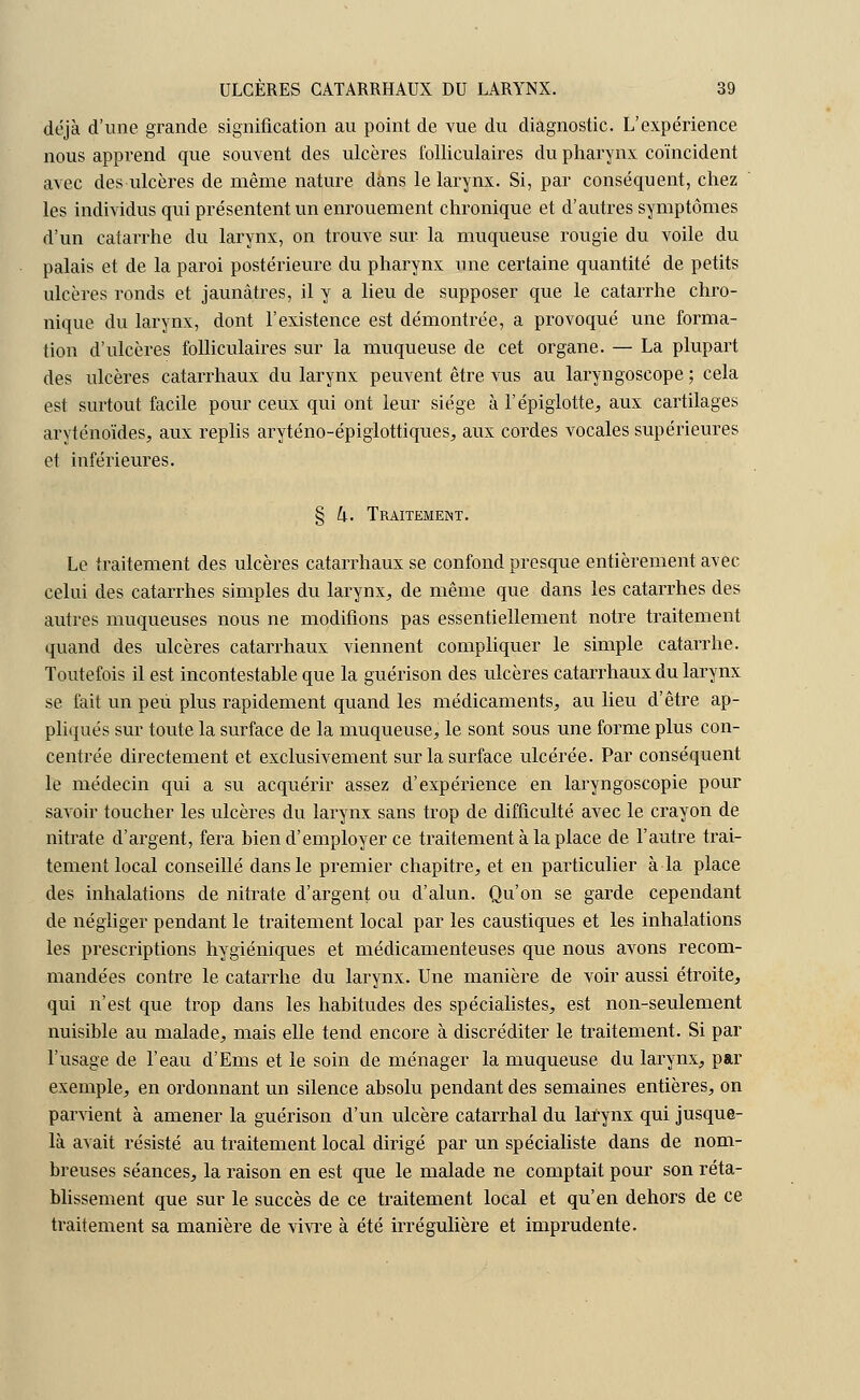 déjà d'une grande signification au point de vue du diagnostic. L'expérience nous apprend que souvent des ulcères folliculaires du pharynx coïncident avec des ulcères de même nature dans le larynx. Si, par conséquent, chez les individus qui présentent un enrouement chronique et d'autres symptômes d'un catarrhe du larynx, on trouve sur la muqueuse rougie du voile du palais et de la paroi postérieure du pharynx une certaine quantité de petits ulcères ronds et jaunâtres, il y a lieu de supposer que le catarrhe chro- nique du larynx, dont l'existence est démontrée, a provoqué une forma- tion d'ulcères folliculaires sur la muqueuse de cet organe. — La plupart des ulcères catarrhaux du larynx peuvent être vus au laryngoscope ; cela est surtout facile pour ceux qui ont leur siège à l'épiglotte, aux cartilages aryténoïdes, aux replis aryténo-épiglottiques, aux cordes vocales supérieures et inférieures. § h. Traitement. Le traitement des ulcères catarrhaux se confond presque entièrement avec celui des catarrhes simples du larynx, de même que dans les catarrhes des autres muqueuses nous ne modifions pas essentiellement notre traitement quand des ulcères catarrhaux viennent compliquer le simple catarrhe. Toutefois il est incontestable que la guérison des ulcères catarrhaux du larynx se fait un peu plus rapidement quand les médicaments, au lieu d'être ap- pliqués sur toute la surface de la muqueuse, le sont sous une forme plus con- centrée directement et exclusivement sur la surface ulcérée. Par conséquent le médecin qui a su acquérir assez d'expérience en laryngoscopie pour savoir toucher les ulcères du larynx sans trop de difficulté avec le crayon de nitrate d'argent, fera bien d'employer ce traitement à la place de l'autre trai- tement local conseillé dans le premier chapitre, et en particulier à la place des inhalations de nitrate d'argent ou d'alun. Qu'on se garde cependant de négliger pendant le traitement local par les caustiques et les inhalations les prescriptions hygiéniques et médicamenteuses que nous avons recom- mandées contre le catarrhe du larynx. Une manière de voir aussi étroite, qui n'est que trop dans les habitudes des spécialistes, est non-seulement nuisible au malade, mais elle tend encore à discréditer le traitement. Si par l'usage de l'eau d'Ems et le soin de ménager la muqueuse du larynx, par exemple, en ordonnant un silence absolu pendant des semaines entières, on parvient à amener la guérison d'un ulcère catarrhal du larynx qui jusque- là avait résisté au traitement local dirigé par un spécialiste dans de nom- breuses séances, la raison en est que le malade ne comptait pour son réta- blissement que sur le succès de ce traitement local et qu'en dehors de ce traitement sa manière de vivre à été irrégulière et imprudente.