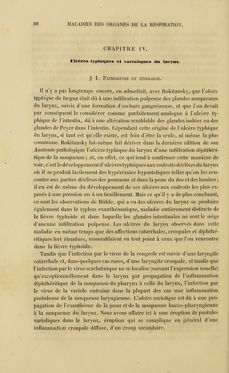 CHAPITRE IV. Ulcères typhiques et vai-ïoliques «lu larynx. § 1. Pathogénie et étiologie. Il n'y a pas longtemps encore, on admettait, avec Rokitansky, que Y ulcère typhique du larynx était dû à une infiltration pulpeuse des glandes muqueuses du larynx, suivie d'une formation d'eschare gangreneuse, et que l'on devait par conséquent le considérer comme parfaitement analogue à l'ulcère ty- phique de l'intestin, dû à une altération semblable des glandes isolées ou des glandes de Peyer dans l'intestin. Cependant cette origine de l'ulcère typhique du larynx, si tant est qu'elle existe, est loin d'être la seule, ni même la plus commune. Rokitansky lui-même fait dériver dans la dernière édition de son Anatomie pathologique l'ulcère typhique du larynx d'une infiltration diphthéri- tique de la muqueuse ; et, en effet, ce qui tend à confirmer cette manière de voir, c'est le développement d'ulcères typhiques aux endroits déclives du larynx où il se produit facilement des hypérémies hypostatiques telles qu'on les ren- contre aux parties déclives des poumons et dans la peau du dos et des lombes ; il en est de même du développement de ces ulcères aux endroits les plus ex- posés à une pression ou à un tiraillement. Mais ce qu'il y a déplus concluant, ce sont les observations de Rûhle, qui a vu des ulcères du larynx se produire également dans le typhus exanthématique, maladie entièrement distincte de la fièvre typhoïde et dans laquelle les glandes intestinales ne sont le siège d'aucune infiltration pulpeuse. Les ulcères du larynx observés dans cette maladie en même temps que des affections catarrhales, croupales et diphthé- ritiquesfort étendues, ressemblaient en tout point à ceux que l'on rencontre dans la fièvre typhoïde. Tandis que l'infection par le virus de la rougeole est suivie d'une laryngite catarrhale et, dans quelques cas rares, d'une laryngite croupale, et tandis que l'infection parle virus scarlatinique ne se localise (suivant l'expression usuelle) qu'exceptionnellement dans le larynx par propagation de l'inflammation diphthéritique de la muqueuse du pharynx à celle du larynx, l'infection par le virus de la variole entraîne dans la plupart des cas une inflammation pustuleuse de la muqueuse laryngienne. Uidcère variolique est dû à une pro- pagation de l'exanthème de la peau et de la muqueuse bucco-pharyngienne à la muqueuse du larynx. Nous avons affaire ici à une éruption de pustules varioliques dans le larynx, éruption qui se complique en général d'une inflammation croupale diffuse, d'un croup secondaire.