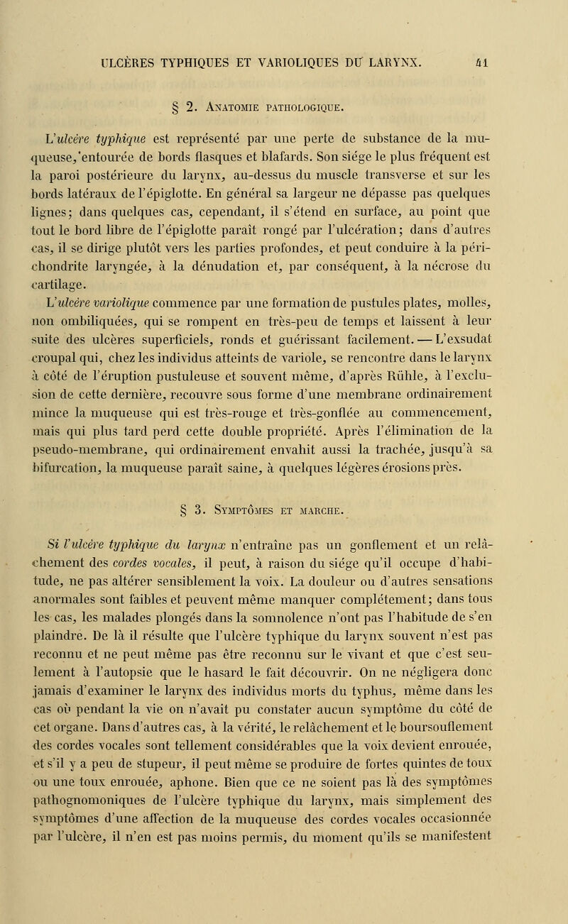 ULCÈRES TYPHIQUES ET VARIOLIQUES DU LARYNX. ûl § 2. Anatomie pathologique. L'ulcère typhique est représenté par une perte de substance de la mu- queuse,'entourée de bords flasques et blafards. Son siège le plus fréquent est la paroi postérieure du larynx, au-dessus du muscle transverse et sur les bords latéraux del'épiglotte. En général sa largeur ne dépasse pas quelques lignes; dans quelques cas, cependant, il s'étend en surface, au point que tout le bord libre de l'épiglotte paraît rongé par l'ulcération; dans d'autres cas, il se dirige plutôt vers les parties profondes, et peut conduire à la péri- chondrite laryngée, à la dénudation et, par conséquent, à la nécrose du cartilage. L'itlcère variolique commence par une formation de pustules plates, molles, non ombiliquées, qui se rompent en très-peu de temps et laissent à leur suite des ulcères superficiels, ronds et guérissant facilement. — L'exsudât croupal qui, chez les individus atteints de variole, se rencontre dans le larynx à côté de l'éruption pustuleuse et souvent même, d'après Rùhle, à l'exclu- sion de cette dernière, recouvre sous forme d'une membrane ordinairement mince la muqueuse qui est très-rouge et très-gonflée au commencement, mais qui plus tard perd cette double propriété. Après l'élimination de la pseudo-membrane, qui ordinairement envahit aussi la trachée, jusqu'à sa bifurcation, la muqueuse paraît saine, à quelques légères érosions près. § 3. Symptômes et marche. Si l'ulcère typhique du larynx n'entraîne pas un gonflement et un relâ- chement des cordes vocales, il peut, à raison du siège qu'il occupe d'habi- tude, ne pas altérer sensiblement la voix. La douleur ou d'autres sensations anormales sont faibles et peuvent même manquer complètement; dans tous les cas, les malades plongés dans la somnolence n'ont pas l'habitude de s'en plaindre. De là il résulte que l'ulcère typhique du larynx souvent n'est pas reconnu et ne peut même pas être, reconnu sur le vivant et que c'est seu- lement à l'autopsie que le hasard le fait découvrir. On ne négligera donc jamais d'examiner le larynx des individus morts du typhus, même dans les cas où pendant la vie on n'avait pu constater aucun symptôme du côté de cet organe. Dans d'autres cas, à la vérité, le relâchement et le boursouflement des cordes vocales sont tellement considérables que la voix devient enrouée, et s'il y a peu de stupeur, il peut même se produire de fortes quintes de toux ou une toux enrouée, aphone. Bien que ce ne soient pas là des symptômes pathognomoniques de l'ulcère typhique du larynx, mais simplement des symptômes d'une affection de la muqueuse des cordes vocales occasionnée par l'ulcère, il n'en est pas moins permis, du moment qu'ils se manifestent