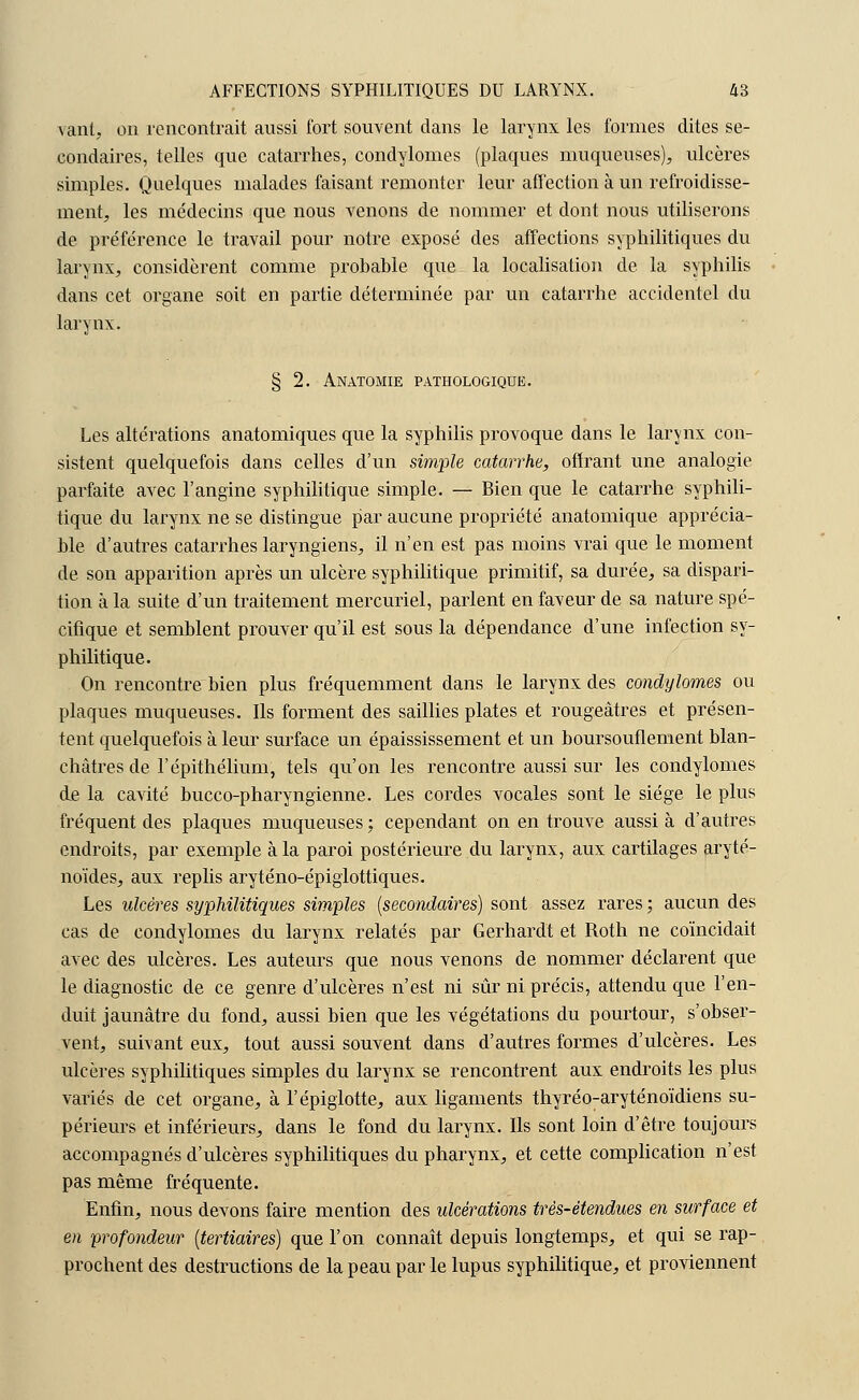vant, on rencontrait aussi fort souvent dans le larynx les formes dites se- condaires, telles que catarrhes, condylomes (plaques muqueuses), ulcères simples. Quelques malades faisant remonter leur affection à un refroidisse- ment, les médecins que nous venons de nommer et dont nous utiliserons de préférence le travail pour notre exposé des affections syphilitiques du larynx, considèrent comme probable que la localisation de la syphilis dans cet organe soit en partie déterminée par un catarrhe accidentel du larynx. § 2. Anatomie pathologique. Les altérations anatomiques que la syphilis provoque dans le larynx con- sistent quelquefois dans celles d'un simple catarrhe, offrant une analogie parfaite avec l'angine syphilitique simple. — Bien que le catarrhe syphili- tique du larynx ne se distingue par aucune propriété anatomique apprécia- ble d'autres catarrhes laryngiens, il n'en est pas moins vrai que le moment de son apparition après un ulcère syphilitique primitif, sa durée, sa dispari- tion à la suite d'un traitement mercuriel, parlent en faveur de sa nature spé- cifique et semblent prouver qu'il est sous la dépendance d'une infection sy- philitique. On rencontre bien plus fréquemment dans le larynx des condylomes ou plaques muqueuses. Ils forment des saillies plates et rougeâtres et présen- tent quelquefois à leur surface un épaississement et un boursouflement blan- châtres de l'épithélium, tels qu'on les rencontre aussi sur les condylomes de la cavité bucco-pharyngienne. Les cordes vocales sont le siège le plus fréquent des plaques muqueuses; cependant on en trouve aussi à d'autres endroits, par exemple à la paroi postérieure du larynx, aux cartilages aryté- noïdes, aux replis aryténo-épiglottiques. Les ulcères syphilitiques simples (secondaires) sont assez rares ; aucun des cas de condylomes du larynx relatés par Gerhardt et Roth ne coïncidait avec des ulcères. Les auteurs que nous venons de nommer déclarent que le diagnostic de ce genre d'ulcères n'est ni sûr ni précis, attendu que l'en- duit jaunâtre du fond, aussi bien que les végétations du pourtour, s'obser- vent, suivant eux, tout aussi souvent dans d'autres formes d'ulcères. Les ulcères syphilitiques simples du larynx se rencontrent aux endroits les plus variés de cet organe, à l'épiglotte, aux ligaments thyréo:aryténoïdiens su- périeurs et inférieurs, dans le fond du larynx. Ils sont loin d'être toujours accompagnés d'ulcères syphilitiques du pharynx, et cette complication n'est pas même fréquente. Enfin, nous devons faire mention des idcérations très-étendues en surface et en profondeur (tertiaires) que l'on connaît depuis longtemps, et qui se rap- prochent des destructions de la peau par le lupus syphilitique, et proviennent