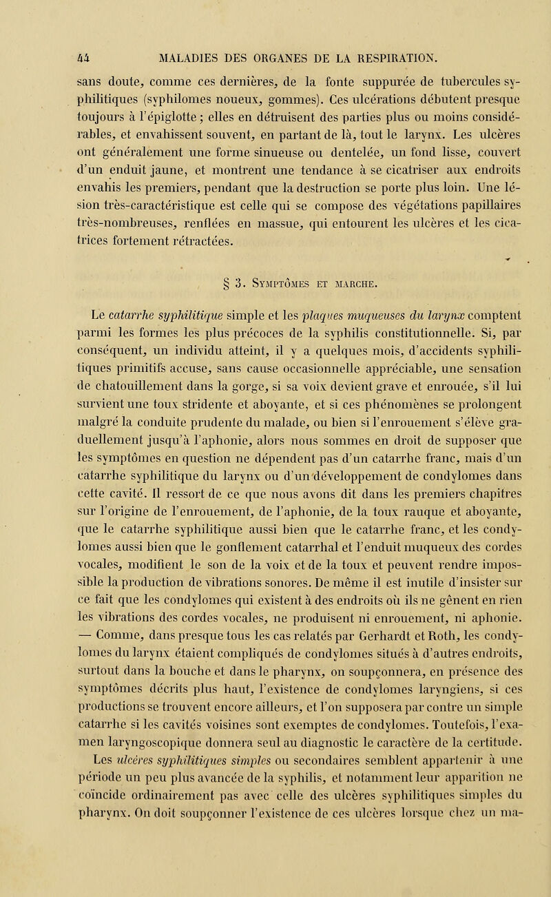sans doute, comme ces dernières, de la fonte suppurée de tubercules sy- philitiques (syphilomes noueux, gommes). Ces ulcérations débutent presque toujours à l'épiglotte ; elles en détruisent des parties plus ou moins considé- rables, et envahissent souvent, en partant de là, tout le larynx. Les ulcères ont généralement une forme sinueuse ou dentelée, un fond lisse, couvert d'un enduit jaune, et montrent une tendance à se cicatriser aux endroits envahis les premiers, pendant que la destruction se porte plus loin. Une lé- sion très-caractéristique est celle qui se compose des végétations papillaires très-nombreuses, renflées en massue, qui entourent les ulcères et les cica- trices fortement rétractées. § 3. Symptômes et marche. Le catarrhe syphilitique simple et les plaques muqueuses du larynx comptent parmi les formes les plus précoces de la syphilis constitutionnelle. Si, par conséquent, un individu atteint, il y a quelques mois, d'accidents syphili- tiques primitifs accuse, sans cause occasionnelle appréciable, une sensation de chatouillement dans la gorge, si sa voix devient grave et enrouée, s'il lui survient une toux stridente et aboyante, et si ces phénomènes se prolongent malgré la conduite prudente du malade, ou bien si l'enrouement s'élève gra- duellement jusqu'à l'aphonie, alors nous sommes en droit de supposer que les symptômes en question ne dépendent pas d'un catarrhe franc, mais d'un catarrhe syphilitique du larynx ou d'un développement de condylomes dans cette cavité. Il ressort de ce que nous avons dit dans les premiers chapitres sur l'origine de l'enrouement, de l'aphonie, de la toux rauque et aboyante, que le catarrhe syphilitique aussi bien que le catarrhe franc, et les condy- lomes aussi bien que le gonflement catarrhal et l'enduit muqueux des cordes vocales, modifient le son de la voix et de la toux et peuvent rendre impos- sible la production de vibrations sonores. De même il est inutile d'insister sur ce fait que les condylomes qui existent à des endroits où ils ne gênent en rien les vibrations des cordes Arocales, ne produisent ni enrouement, ni aphonie. — Comme, dans presque tous les cas relatés par Gerhardt et Roth, les condy- lomes du larynx étaient compliqués de condylomes situés à d'autres endroits, surtout dans la bouche et dans le pharynx, on soupçonnera, en présence des symptômes décrits plus haut, l'existence de condylomes laryngiens, si ces productions se trouvent encore ailleurs, et l'on supposera par contre un simple catarrhe si les cavités voisines sont exemptes de condylomes. Toutefois, l'exa- men laryngoscopique donnera seul au diagnostic le caractère de la certitude. Les ulcères syphilitiques simples ou secondaires semblent appartenir à une période un peu plus avancée de la syphilis, et notamment leur apparition ne coïncide ordinairement pas avec celle des ulcères syphilitiques simples du pharynx. On doit soupçonner l'existence de ces ulcères lorsque chez un ma-
