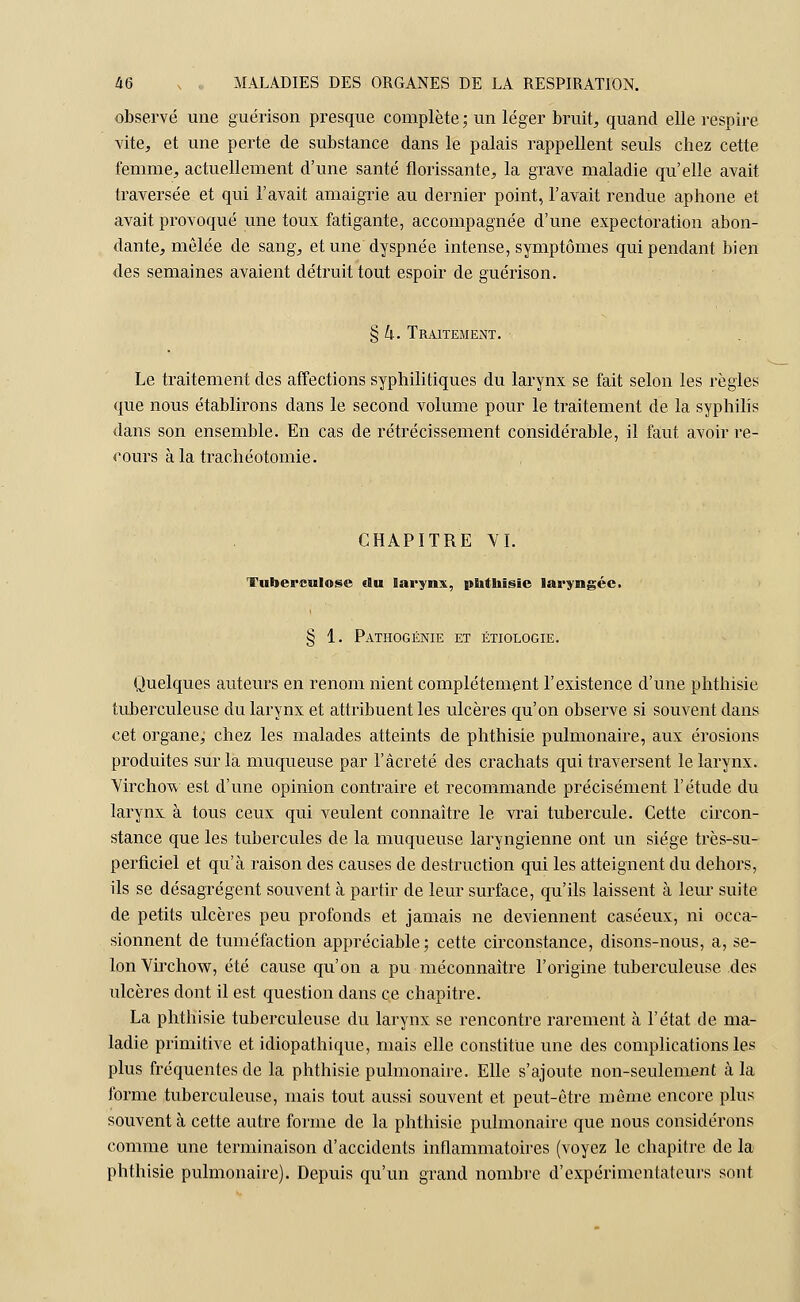 observé une guérison presque complète ; un léger bruit, quand elle respire vite, et une perte de substance dans le palais rappellent seuls chez cette femme, actuellement d'une santé florissante, la grave maladie qu'elle avait traversée et qui l'avait amaigrie au dernier point, l'avait rendue aphone et avait provoqué une toux fatigante, accompagnée d'une expectoration abon- dante, mêlée de sang, et une dyspnée intense, symptômes qui pendant bien des semaines avaient détruit tout espoir de guérison. § h. Traitement. Le traitement des affections syphilitiques du larynx se fait selon les règles que nous établirons dans le second volume pour le traitement de la syphilis dans son ensemble. En cas de rétrécissement considérable, il faut avoir re- cours à la trachéotomie. CHAPITRE VI. Tuberculose du larynx, phthisie laryngée. § 1. Pathogénie et étiologie. Quelques auteurs en renom nient complètement l'existence d'une phthisie tuberculeuse du larynx et attribuent les ulcères qu'on observe si souvent dans cet organe; chez les malades atteints de phthisie pulmonaire, aux érosions produites sur la muqueuse par l'àcreté des crachats qui traversent le larynx. Virchow est d'une opinion contraire et recommande précisément l'étude du larynx à tous ceux qui veulent connaître le vrai tubercule. Cette circon- stance que les tubercules de la muqueuse laryngienne ont un siège très-su- perficiel et qu'à raison des causes de destruction qui les atteignent du dehors, ils se désagrègent souvent à partir de leur surface, qu'ils laissent à leur suite de petits ulcères peu profonds et jamais ne deviennent caséeux, ni occa- sionnent de tuméfaction appréciable ; cette circonstance, disons-nous, a, se- lon Virchow, été cause qu'on a pu méconnaître l'origine tuberculeuse des ulcères dont il est question dans ce chapitre. La phthisie tuberculeuse du larynx se rencontre rarement à l'état de ma- ladie primitive et idiopathique, mais elle constitue une des complications les plus fréquentes de la phthisie pulmonaire. Elle s'ajoute non-seulement à la forme tuberculeuse, mais tout aussi souvent et peut-être même encore plus souvent à cette autre forme de la phthisie pulmonaire que nous considérons comme une terminaison d'accidents inflammatoires (voyez le chapitre de la phthisie pulmonaire). Depuis qu'un grand nombre d'expérimentateurs sont