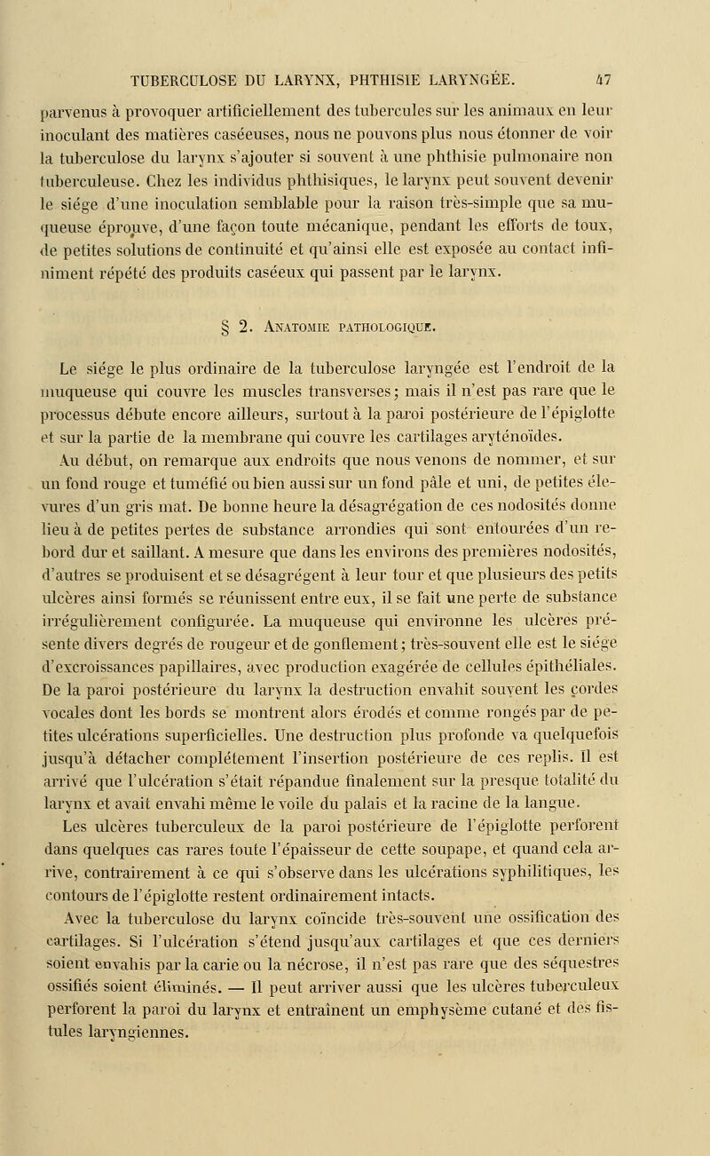 parvenus à provoquer artificiellement des tubercules sur les animaux en leur inoculant des matières caséeuses, nous ne pouvons plus nous étonner de voir la tuberculose du larynx s'ajouter si souvent à une phthisie pulmonaire non tuberculeuse. Chez les individus phthisiques, le larynx peut souvent devenir le siège d'une inoculation semblable pour la raison très-simple que sa mu- queuse éprouve, d'une façon toute mécanique, pendant les efforts de toux, de petites solutions de continuité et qu'ainsi elle est exposée au contact infi- niment répété des produits caséeux qui passent par le larynx. § 2. Anatomie pathologique. Le siège le plus ordinaire de la tuberculose laryngée est l'endroit de la muqueuse qui couvre les muscles transverses; mais il n'est pas rare que le processus débute encore ailleurs, surtout à la paroi postérieure de l'épiglotte et sur la partie de la membrane qui couvre les cartilages aryténoïdes. Au début, on remarque aux endroits que nous venons de nommer, et sur un fond rouge et tuméfié ou bien aussi sur un fond pâle et uni, de petites éle- vures d'un gris mat. De bonne heure la désagrégation de ces nodosités donne lieu à de petites pertes de substance arrondies qui sont entourées d'un re- bord dur et saillant. A mesure que dans les environs des premières nodosités, d'autres se produisent et se désagrègent à leur tour et que plusieurs des petits ulcères ainsi formés se réunissent entre eux, il se fait une perte de substance irrégulièrement configurée. La muqueuse qui environne les ulcères pré- sente divers degrés de rougeur et de gonflement; très-souvent elle est le siège d'excroissances papillaires, avec production exagérée de cellules épithéliales. De la paroi postérieure du larynx la destruction envahit souvent les cordes vocales dont les bords se montrent alors érodés et comme rongés par de pe- tites ulcérations superficielles. Une destruction plus profonde va quelquefois jusqu'à détacher complètement l'insertion postérieure de ces replis. Il est arrivé que l'ulcération s'était répandue finalement sur la presque totalité du larynx et avait envahi même le voile du palais et la racine de la langue. Les ulcères tuberculeux de la paroi postérieure de l'épiglotte perforent dans quelques cas rares toute l'épaisseur de cette soupape, et quand cela ar- rive, contrairement à ce qui s'observe dans les ulcérations syphilitiques, les contours de l'épiglotte restent ordinairement intacts. Avec la tuberculose du larynx coïncide très-souvent une ossification des cartilages. Si l'ulcération s'étend jusqu'aux cartilages et que ces derniers soient envahis par la carie ou la nécrose, il n'est pas rare que des séquestres ossifiés soient éliminés. — Il peut arriver aussi que les ulcères tuberculeux perforent la paroi du larynx et entraînent un emphysème cutané et des fis- tules laryngiennes.