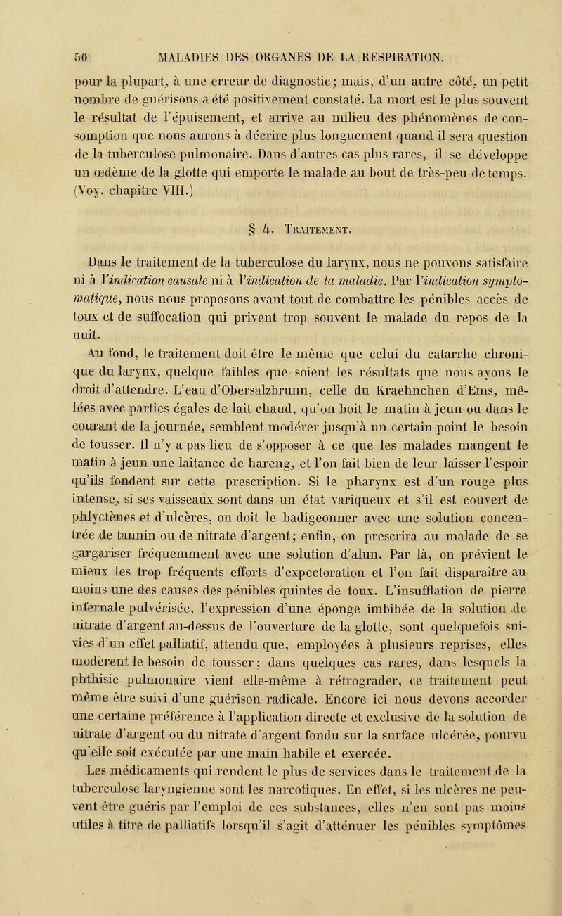 pour la plupart, à une erreur de diagnostic; mais, d'un autre côté, un petit nombre de guérisons a été positivement constaté. La mort est le plus souvent le résultat de l'épuisement, et arrive au milieu des phénomènes de con- somption que nous aurons à décrire plus longuement quand il sera question de la tuberculose pulmonaire. Dans d'autres cas plus rares, il se développe un œdème de la glotte qui emporte le malade au bout de très-peu de temps. (Voy. chapitre VIII.) § k. Traitement. Dans le traitement de la tuberculose du larynx, nous ne pouvons satisfaire ni à Y indication causale ni à Y indication de la maladie. Par V indication sympto- matique, nous nous proposons avant tout de combattre les pénibles accès de toux et de suffocation qui privent trop souvent le malade du repos de la nuit. Ati fond, le traitement doit être le même que celui du catarrhe chroni- que du larynx, quelque faibles que soient les résultats que nous ayons le droit d'attendre. L'eau d'Obersalzbrunn, celle du Kraehnchen d'Ems, mê- lées avec parties égales de lait chaud, qu'on boit le matin à jeun ou dans le courant de la journée, semblent modérer jusqu'à un certain point le besoin de tousser. Il n'y a pas lieu de s'opposer à ce que les malades mangent le matin à jeun une laitance de hareng, et l'on fait bien de leur laisser l'espoir qu'ils fondent sur cette prescription. Si le pharynx est d'un rouge plus intense, si ses vaisseaux sont dans un état variqueux et s'il est couvert de phlyctènes et d'ulcères, on doit le badigeonner avec une solution concen- trée de tannin ou de nitrate d'argent; enfin, on prescrira au malade de se gargariser fréquemment avec une solution d'alun. Par là, on prévient le mieux les trop fréquents efforts d'expectoration et l'on fait disparaître au moins une des causes des pénibles quintes de toux. L'insufflation de pierre infernale pulvérisée, l'expression d'une éponge imbibée de la solution .de nitrate d'argent au-dessus de l'ouverture de la glotte, sont quelquefois sui- vies d'un effet palliatif, attendu que, employées à plusieurs reprises, elles modèrent le besoin de tousser; dans quelques cas rares, dans lesquels la phthisie pulmonaire vient elle-même à rétrograder, ce traitement peut même être suivi d'une guérison radicale. Encore ici nous devons accorder un£ certaine préférence à l'application directe et exclusive de la solution de nitrate d'argent ou du nitrate d'argent fondu sur la surface ulcérée, pourvu qu'elle soit exécutée par une main habile et exercée. Les médicaments qui rendent le plus de services dans le traitement de la tuberculose laryngienne sont les narcotiques. En effet, si les ulcères ne peu- vent être guéris par l'emploi de ces substances, elles n'en sont pas moins utiles à titre de palliatifs lorsqu'il s'agit d'atténuer les pénibles symptômes