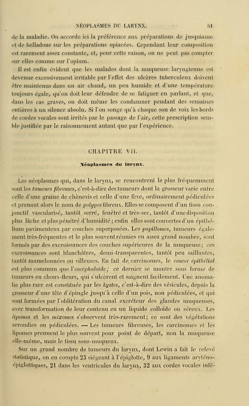 <le la maladie. On accorde ici la préférence aux préparations de jusquiame et de belladone sur les préparations opiacées. Cependant leur composition est rarement assez constante., et, pour cette raison, on ne peut pas compter sur elles comme sur l'opium. Il est enfin évident que les malades dont la muqueuse laryngienne est devenue excessivement irritable par l'effet des ulcères tuberculeux doivent être maintenus dans un air chaud, un peu humide et d'une température toujours égale, qu'on doit leur défendre de se fatiguer en parlant, et que, dans les cas graves, on doit même les condamner pendant des semaines entières à un silence absolu. Si l'on songe qu'à chaque son de voix les bords de cordes vocales sont irrités par le passage de l'air, cette prescription sem- ble justifiée par le raisonnement autant que par l'expérience. CHAPITRE VIL néoplasmes «lu larynx. Les néoplasmes qui, clans le larynx, se rencontrent le plus fréquemment sont les tumeurs fibreuses, c'est-à-dire des tumeurs dont la grosseur varie entre celle d'une graine de chènevis et celle d'une fève, ordinairement pédiculées et prenant alors le nom de polypes fibreux. Elles se composent d'un tissu con- jonctif vascularisé, tantôt serre, fenêtre et très-sec, tantôt d'une disposition plus lâche et plus pénétré d'humidité; enfin elles sont couvertes d'un épithé- lium pavimenteux par couches superposées. Les papillomes, tumeurs égale- ment très-fréquentes et le plus souvent réunies en assez grand nombre, sont formés par des excroissances des couches supérieures de la muqueuse; ces excroissances sont blanchâtres, demi-transparentes, tantôt peu saillantes, tantôt mamelonnées ou villeuses. En fait de. carcinomes, le cancer épithèlial est plus commun que Yencéphaloîde; ce dernier se montre sous forme de fumeurs en choux-fleurs, qui s'ulcèrent et saignent facilement. Une anoma- lie plus rare est constituée par les kystes, c'est-à-dire des vésicules, depuis la grosseur d'une tête d'épingle jusqu'à celle d'un pois, non pédiculées, et qui «ont formées par l'oblitération du canal excréteur des glandes muqueuses, avec transformation de leur contenu en un liquide colloïde ou séreux. Les lipomes et les mixomes s'observent très-rarement; ce sont .des végétations arrondies ou pédiculées. — Les tumeurs fibreuses, les carcinomes et les lipomes prennent le plus souvent pour point de départ, non la muqueuse elle-même, mais le tissu sous-muqueux. Sur un grand nombre de tumeurs du larynx, dont Lewin a fait le relevé statistique, on en compte 23 siégeant à l'épiglotte, 9 aux ligaments aryténo- épiglottiques, 21 dans les ventricules du larynx, 32 aux cordes vocales infé-