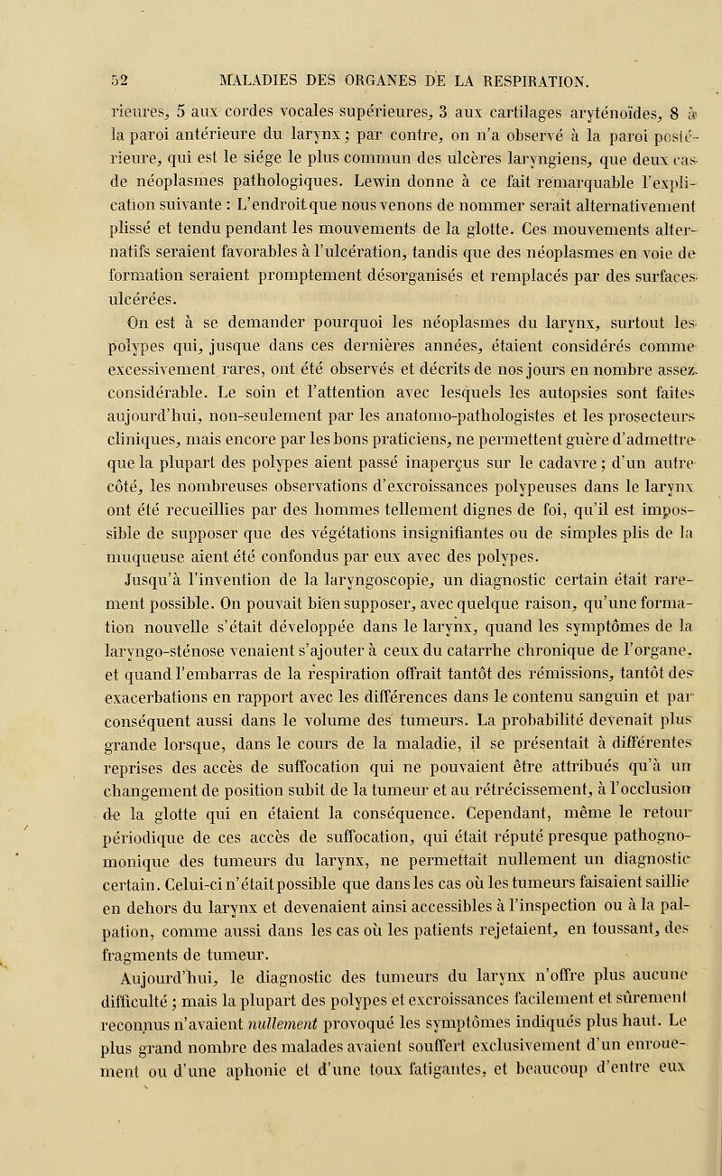 riéurés, 5 aux cordes vocales supérieures,, 3 aux cartilages aryténoïdes, 8 à la paroi antérieure du larynx; par contre, on n'a observé à la paroi posté- rieure, qui est le siège le plus commun des ulcères laryngiens, que deux cas de néoplasmes pathologiques. Lewin donne à ce fait remarquable l'expli- cation suivante : L'endroit que nous venons de nommer serait alternativement plissé et tendu pendant les mouvements de la glotte. Ces mouvements alter- natifs seraient favorables à l'ulcération, tandis que des néoplasmes en voie de formation seraient promptement désorganisés et remplacés par des surfaces- ulcérées. On est à se demander pourquoi les néoplasmes du larynx, surtout les polypes qui, jusque dans ces dernières années, étaient considérés comme excessivement rares, ont été observés et décrits de nos jours en nombre assez, considérable. Le soin et l'attention avec lesquels les autopsies sont faites aujourd'hui, non-seulement par les anatomo-pathologistes et les prosecteurs cliniques, mais encore par les bons praticiens, ne permettent guère d'admettre que la plupart des polypes aient passé inaperçus sur le cadavre ; d'un autre côté, les nombreuses observations d'excroissances polypeuses dans le larynx ont été recueillies par des hommes tellement dignes de foi, qu'il est impos- sible de supposer que des végétations insignifiantes ou de simples plis de la muqueuse aient été confondus par eux avec des polypes. Jusqu'à l'invention de la laryngoscopie, un diagnostic certain était rare- ment possible. On pouvait bien supposer, avec quelque raison, qu'une forma- tion nouvelle s'était développée dans le larynx, quand les symptômes de la laryngo-sténose venaient s'ajouter à ceux du catarrhe chronique de l'organe, et quand l'embarras de la respiration offrait tantôt des rémissions, tantôt des- exacerbations en rapport avec les différences dans le contenu sanguin et par conséquent aussi dans le volume des tumeurs. La probabilité devenait plus grande lorsque, dans le cours de la maladie, il se présentait à différentes reprises des accès de suffocation qui ne pouvaient être attribués qu'à un changement de position subit de la tumeur et au rétrécissement, à l'occlusion de la glotte qui en étaient la conséquence. Cependant, même le retour- périodique de ces accès de suffocation, qui était réputé presque pathogno- monique des tumeurs du larynx, ne permettait nullement un diagnostic certain. Celui-ci n'était possible que dans les cas où les tumeurs faisaient saillie en dehors du larynx et devenaient ainsi accessibles à l'inspection ou à la pal- pation, comme aussi dans les cas où les patients rejetaient, en toussant, des fragments de tumeur. Aujourd'hui, le diagnostic des tumeurs du larynx n'offre plus aucune difficulté ; mais la plupart des polypes et excroissances facilement et sûrement reconnus n'avaient nullement provoqué les symptômes indiqués plus haut. Le plus grand nombre des malades avaient souffert exclusivement d'un enroue- ment ou d'une aphonie et d'une toux fatigantes, et beaucoup d'entre eux