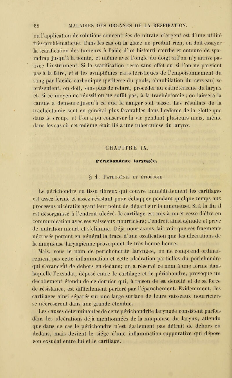 ou l'application de solutions concentrées de nitrate d'argent est d'une utilité très-problématique. Dans les cas où la glace ne produit rien, on doit essayer la scarification des tumeurs à l'aide d'un bistouri courbe et entouré de spa- radrap jusqu'à la pointe, et même avec l'ongle du doigt si l'on n'y arrive pas avec l'instrument. Si la scarification reste sans effet ou si l'on ne parvient pas à la faire, et si les symptômes caractéristiques de l'empoisonnement du sang par l'acide carbonique (petitesse du pouls, obnubilation du cerveau) se présentent, on doit, sans plus de retard, procéder au cathétérisme du larynx et, si ce moyen ne réussit ou ne suffit pas, à la trachéotomie ; on laissera la canule à demeure jusqu'à ce que le danger soit passé. Les résultats de la trachéotomie sont en général plus favorables dans l'œdème de la glotte que dans le croup, et l'on a pu conserver la vie pendant plusieurs mois, même dans les cas où cet œdème était lié à une tuberculose du larynx. CHAPITRE IX. Périchondrite laryngée. § 1. Pathogénie et étiologie. Le périchondre ou tissu fibreux qui couvre immédiatement les cartilages est assez ferme et assez résistant pour échapper pendant quelque temps aux processus ulcératifs ayant leur point de départ sur la muqueuse. Si à la fin il est désorganisé à l'endroit ulcéré, le cartilage est mis à nu et cesse d'être en communication avec ses vaisseaux nourriciers; l'endroit ainsi dénudé et privé de nutrition meurt et s'élimine. Déjà nous avons fait voir que ces fragments nécrosés portent en général la trace d'une ossification que les ulcérations de la muqueuse laryngienne provoquent de très-bonne heure. Mais, sous le nom de périchondrite laryngée, on ne comprend ordinai- rement pas cette inflammation et cette ulcération partielles du périchondre qui s'avancent de dehors en dedans; on a réservé ce nom à une forme dans laquelle l'exsudat, déposé entre le cartilage et le périchondre, provoque un décollement étendu de ce dernier qui, à raison de sa densité et de sa force de résistance, est difficilement perforé par l'épanchement. Évidemment, les cartilages ainsi séparés sur une large surface de leurs vaisseaux nourriciers se nécroseront dans une grande étendue. Les causes déterminantes de cette périchondrite laryngée consistent parfois dans les ulcérations déjà mentionnées de la muqueuse, du larynx, attendu que dans ce cas le périchondre n'est également pas détruit de dehors en dedans, mais devient le siège d'une inflammation suppurative qui dépose son exsudât entre lui et le cartilage.
